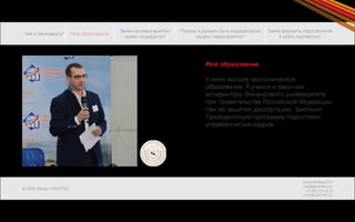 Чем я занимаюсь? 
© 2014 Денис НИКИТАС 
Моё образование 
Зачем на мероприятии 
нужен модератор? 
Какие форматы мероприятий 
в моём портфолио: 
Почему я должен быть модератором 
вашего мероприятия? 
www.dnikitas.com 
mail@dnikitas.com 
+7-951-715-11-15 
+7-906-067-95-22 
Моё образование 
У меня высшее экономическое 
образование. Я учился и закончил 
аспирантуру Финансового университета 
при Правительстве Российской Федерации, 
там же защитил диссертацию. Закончил 
Президентскую программу подготовки 
управленческих кадров. 
 