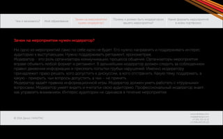 Чем я занимаюсь? 
© 2014 Денис НИКИТАС 
Моё образование 
Зачем на мероприятии 
нужен модератор? 
Какие форматы мероприятий 
в моём портфолио: 
Почему я должен быть модератором 
вашего мероприятия? 
www.dnikitas.com 
mail@dnikitas.com 
+7-951-715-11-15 
+7-906-067-95-22 
Зачем на мероприятии нужен модератор? 
Ни одно из мероприятий само по себе идти не будет. Его нужно направлять и поддерживать интерес 
аудитории к выступающим. Нужно поддерживать регламент, хронометраж. 
Модератор - это роль организатора коммуникации, процесса общения. Организаторы мероприятия 
вправе объявить любой формат и регламент. В дальнейшем модератор должен следить за соблюдением 
правил движения информации и пресекать попытки грубых нарушений. Именно модератору 
принадлежит право решать, кого допустить к дискуссии, а кого отстранить. Какую тему поддержать, а 
какую - прикрыть, чьи вопросы допустить, а чьи – не принять. 
Модератор задаёт правила информационной игры. Модератор должен уметь работать с «трудными» 
вопросами. Модератор умеет видеть и «читать» свою аудиторию. Профессиональный модератор знает, 
как управлять вниманием. Интерес аудитории не одинаков в течение мероприятия. 
 
