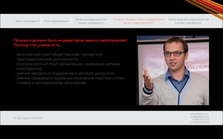 Чем я занимаюсь? 
© 2014 Денис НИКИТАС 
Моё образование 
Зачем на мероприятии 
нужен модератор? 
Какие форматы мероприятий 
в моём портфолио: 
Почему я должен быть модератором 
вашего мероприятия? 
www.dnikitas.com 
mail@dnikitas.com 
+7-951-715-11-15 
+7-906-067-95-22 
Почему я должен быть модератором вашего мероприятия? 
Потому что у меня есть: 
- многолетний опыт общественной, тренерской, 
преподавательской деятельности, 
- многочисленный опыт организации, модерации деловых 
мероприятий, 
- умение заводить и поддерживать деловую дискуссию, 
- умение превращать заурядные изначально «круглые столы» 
в живое и нетривиальное обсуждение. 
 