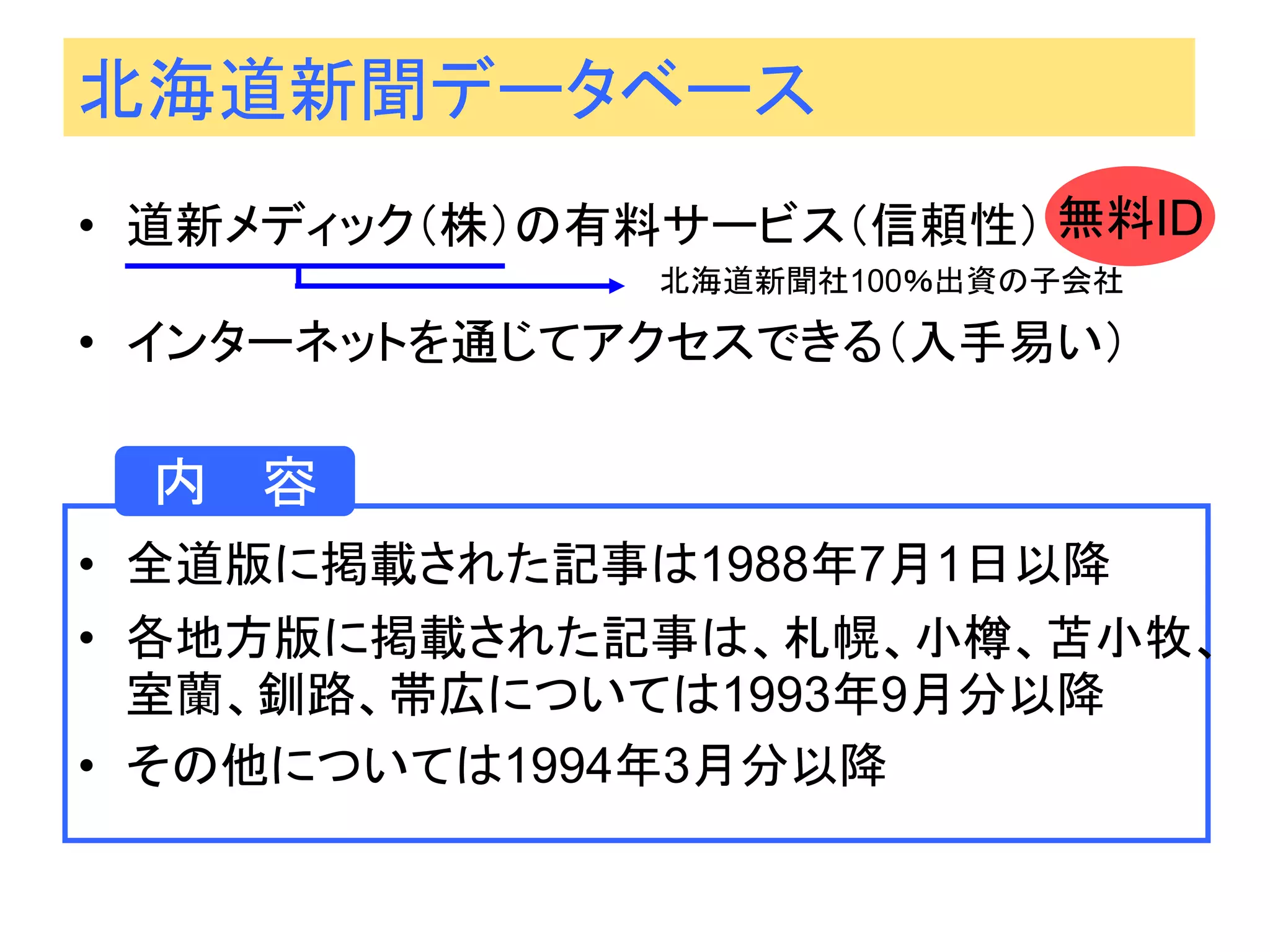 北海道新聞データベース 
•全道版に掲載された記事は1988年7月1日以降 
•各地方版に掲載された記事は、札幌、小樽、苫小牧、 室蘭、釧路、帯広については1993年9月分以降 
•その他については1994年3月分以降 
•道新メディック（株）の有料サービス（信頼性） 北海道新聞社100％出資の子会社 
•インターネットを通じてアクセスできる（入手易い） 
内 容 
無料ID  