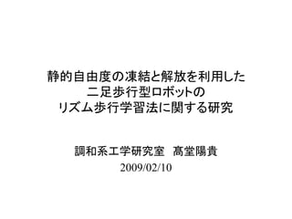 静的自由度の凍結と解放を利用した 二足歩行型ロボットの リズム歩行学習法に関する研究 
調和系工学研究室 髙堂陽貴 
2009/02/10  