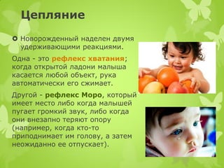 Цепляние 
Новорожденный наделен двумя удерживающими реакциями. 
Одна - это рефлекс хватания; когда открытой ладони малыша касается любой объект, рука автоматически его сжимает. 
Другой - рефлекс Моро, который имеет место либо когда малышей пугает громкий звук, либо когда они внезапно теряют опору (например, когда кто-то приподнимает им голову, а затем неожиданно ее отпускает).  