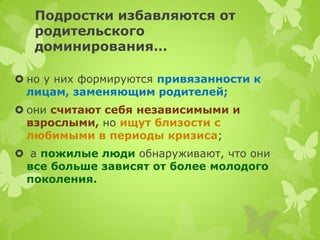 Подростки избавляются от родительского доминирования… 
но у них формируются привязанности к лицам, заменяющим родителей; 
они считают себя независимыми и взрослыми, но ищут близости с любимыми в периоды кризиса; 
 а пожилые люди обнаруживают, что они все больше зависят от более молодого поколения.  