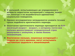 У малышей, испытывающих до определенного возраста недостаток интеракций с людьми, может так никогда и не выработаться адекватное социальное поведение. 
Однако исследователи затрудняются указать точные сроки подобного критического периода. 
Окончание критического периода приходится на 8-9- месячный возраст - возраст, к которому почти все малыши демонстрируют определенный страх разлучения с опекуном, а также боязнь незнакомцев. 
Фактически малыши, лишенные интеракций с людьми до этого времени, могут испытывать постоянные трудности с вокализацией.  