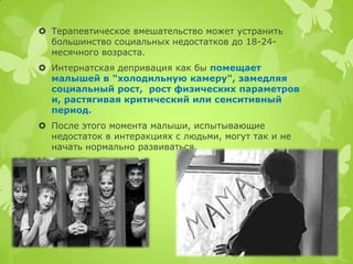 Терапевтическое вмешательство может устранить большинство социальных недостатков до 18-24- месячного возраста. 
Интернатская депривация как бы помещает малышей в "холодильную камеру", замедляя социальный рост, рост физических параметров и, растягивая критический или сенситивный период. 
После этого момента малыши, испытывающие недостаток в интеракциях с людьми, могут так и не начать нормально развиваться.  