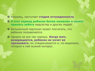 Наконец, наступает стадия отчужденности. 
В этот период ребенок более оживлен и может принять заботу медсестер и других людей. 
Больничный персонал может посчитать, что ребенок поправляется. 
Однако не все так хорошо. Когда мать возвращается, ребенок не хочет ее признавать: он отворачивается и, по-видимому, потерял к ней всякий интерес.  