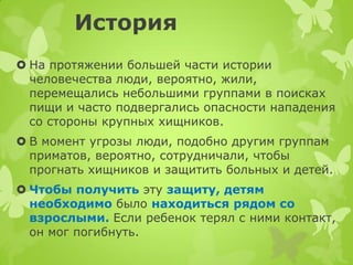 История 
На протяжении большей части истории человечества люди, вероятно, жили, перемещались небольшими группами в поисках пищи и часто подвергались опасности нападения со стороны крупных хищников. 
В момент угрозы люди, подобно другим группам приматов, вероятно, сотрудничали, чтобы прогнать хищников и защитить больных и детей. 
Чтобы получить эту защиту, детям необходимо было находиться рядом со взрослыми. Если ребенок терял с ними контакт, он мог погибнуть.  