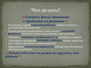 !!! Сменить фокус внимания 
с проблемы на решение !!! 
Рассказать, какой хороший ребенок (найти и сделать активными эти качества) 
Увлечь родителя рассказом о том, что он – хороший родитель (найти и сделать активными эти качества) 
Обсудить основные требования (2-3) к ребенку и школе 
«Заставить» родителя ПРИНЯТЬ РЕБЕКА таким, какой он есть, через принятие самого родителя 
Предложить несколько вариантов выхода для улучшения состояния ребенка 
!!! Начать хоть что-то делать по-другому, чем раньше !!!  
