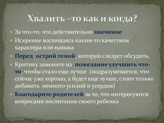 За что-то, что действительно значимое 
Искренне восхищаясь каким-то качеством характера или навыка 
Перед острой темой, которую следует обсудить. 
Критику замените на пожелание улучшить что- то, чтобы стало еще лучше (подразумевается, что сейчас уже хорошо, а будет еще лучше, стоит только добавить немного усилий и усердия) 
Благодарите родителей за то, что интересуются вопросами воспитания своего ребенка  