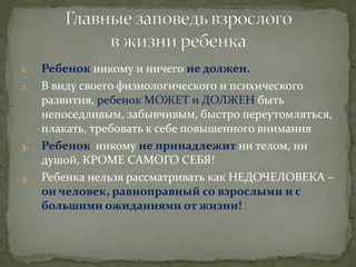1.Ребенок никому и ничего не должен. 
2.В виду своего физиологического и психического развития, ребенок МОЖЕТ и ДОЛЖЕН быть непоседливым, забывчивым, быстро переутомляться, плакать, требовать к себе повышенного внимания 
3.Ребенок никому не принадлежит ни телом, ни душой, КРОМЕ САМОГО СЕБЯ! 
4.Ребенка нельзя рассматривать как НЕДОЧЕЛОВЕКА – он человек, равноправный со взрослыми и с большими ожиданиями от жизни!  
