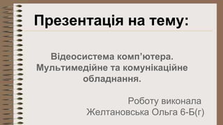 Презентація на тему: 
Відеосистема комп’ютера. 
Мультимедійне та комунікаційне 
обладнання. 
Роботу виконала 
Желтановська Ольга 6-Б(г) 
 