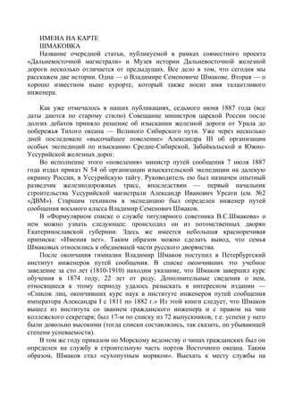 ИМЕНА НА КАРТЕ 
ШМАКОВКА 
Название очередной статьи, публикуемой в рамках совместного проекта 
«Дальневосточной магистрали» и Музея истории Дальневосточной железной 
дороги несколько отличается от предыдущих. Все дело в том, что сегодня мы 
расскажем две истории. Одна — о Владимире Семеновиче Шмакове. Вторая — о 
хорошо известном ныне курорте, который также носит имя талантливого 
инженера. 
Как уже отмечалось в наших публикациях, седьмого июня 1887 года (все 
даты даются по старому стилю) Совещание министров царской России после 
долгих дебатов приняло решение об изыскании железной дороги от Урала до 
побережья Тихого океана — Великого Сибирского пути. Уже через несколько 
дней последовало «высочайшее повеление» Александра III об организации 
особых экспедиций по изысканию Средне-Сибирской, Забайкальской и Южно- 
Уссурийской железных дорог. 
Во исполнение этого «повеления» министр путей сообщения 7 июля 1887 
года издал приказ N 54 об организации изыскательской экспедиции на далекую 
окраину России, в Уссурийскую тайгу. Руководитель ею был назначен опытный 
разведчик железнодорожных трасс, впоследствии — первый начальник 
строительства Уссурийской магистрали Александр Иванович Урсати (см. №2 
«ДВМ»). Старшим техником в экспедицию был определен инженер путей 
сообщения восьмого класса Владимир Семенович Шмаков. 
В «Формулярном списке о службе титулярного советника В.С.Шмакова» о 
нем можно узнать следующее: происходил он из потомственных дворян 
Екатеринославской губернии. Здесь же имеется небольшая красноречивая 
приписка: «Имения нет». Таким образом можно сделать вывод, что семья 
Шмаковых относились к обедневшей части русского дворянства. 
После окончания гимназии Владимир Шмаков поступил в Петербургский 
институт инженеров путей сообщения. В списке окончивших это учебное 
заведение за сто лет (1810-1910) находим указание, что Шмаков завершил курс 
обучения в 1874 году, 22 лет от роду. Дополнительные сведения о нем, 
относящиеся к этому периоду удалось разыскать в интересном издании — 
«Список лиц, окончивших курс наук в институте инженеров путей сообщения 
императора Александра I с 1811 по 1882 г.» Из этой книги следует, что Шмаков 
вышел из института со званием гражданского инженера и с правом на чин 
коллежского секретаря; был 17-м по списку из 72 выпускников, т.е. успехи у него 
были довольно высокими (тогда списки составлялись, так сказать, по убывающей 
степени успеваемости). 
В том же году приказом по Морскому ведомству о чинах гражданских был он 
определен на службу в строительную часть портов Восточного океана. Таким 
образом, Шмаков стал «сухопутным моряком». Выехать к месту службы на 
 