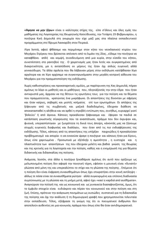 «Άφησα να μην ξέρω» είναι ο καλύτερος στίχος της, είπε σ’όλους και όλες εμάς του μαθήματος της Λογοτεχνίας της Θεωρητικής Κατεύθυνσης, την Τετάρτη 19 Φεβρουαρίου, η ποιήτρια Κική Δημουλά στη γνωριμία που είχε μαζί μας στα πλαίσια εκπαιδευτικού προγράμματος στο Ίδρυμα Λασκαρίδη στον Πειραιά. 
Λίγα λεπτά, αφού φθάσαμε και περιμέναμε στον κήπο του νεοκλασικού κτιρίου του Μεγάρου Στρίγκου που βρίσκεται απέναντι από το λιμάνι της Ζέας , είδαμε την ποιήτρια να καταφθάνει απλή και κομψή, συνοδευόμενη από μια κυρία, στην είσοδο του κήπου, συνεπέστατη στο ραντεβού της . Ο χαιρετισμός μας ήταν λιτός και συγκρατημένος από διακριτικότητα, μα η ανταπόδοση εκ μέρους της ήταν όχι απλώς ευγενική αλλά γενναιόδωρη. Τα άλλα σχολεία που θα λάβαιναν μέρος στην εκδήλωση κατέφθασαν λίγο αργότερα και σε λίγο αρχίσαμε να συγκεντρωνόμαστε στην μεγάλη κεντρική αίθουσα του Μεγάρου για την πραγματοποίηση της εκδήλωσης. 
Χωρίς καθυστερήσεις και προκαταρκτικές ομιλίες, με παρότρυνση της Κας Δημουλά, πήραν αμέσως το λόγο οι μαθητές και οι μαθήτριες που, πλησιάζοντάς την στην έδρα που ήταν αντικρυστά μας, άρχισαν να της θέτουν τις ερωτήσεις τους για την ποίηση και τα θέματα που πραγματεύεται, κρατώντας ένα μικρόφωνο. Οι απαντήσεις της δίνονταν με σφρίγος και ήταν καίριες, σοβαρές και μεστές νοήματος επί των ερωτημάτων. Οι απόψεις της ξέφευγαν από τις συμβατικές και μαζικά διαδεδομένες, έδειχναν διάθεση να αποκατασταθεί η αλήθεια και να αρθεί η στρεβλή εντύπωση που, συνήθως, κυριαρχεί γιατί ‘βολεύει’ ή από άγνοια. Κάποιες προκάλεσαν ξάφνιασμα και έφεραν τα παιδιά σε κατάσταση γνωστικής σύγκρουσης που τα αναστάτωσε, πράγμα που δεν έκρυψαν και, φυσικά, υπερασπίστηκαν με ζωηρότητα τη δικιά τους άποψη, κάνοντάς μας να ζήσουμε στιγμές ευγενούς διαφωνίας και διαλόγου, που ήταν από τις πιο ενδιαφέρουσες της εκδήλωσης. Τέλος, κάποιες από τις απαντήσεις της υπήρξαν παιχνιώδεις ή προκαλούσαν προβληματισμό και απορία- τι να εννοούσε άραγε η ποιήτρια- και κάποιες ήταν για λίγους, όπως είπε χαριτωμένα . Προσωπικά με εξέπληξε η αμεσότητα , η ευστοχία και η πλαστικότητα των απαντήσεων της που έδειχναν μελέτη και βαθιά γνώση της θεωρίας και της κριτικής για τη λογοτεχνία και την ποίηση, καθώς και η ενημέρωσή της για θέματα διδακτικής και διδασκαλίας της ποίησης. 
Ανάμεσα, λοιπόν, στα άλλα η ποιήτρια ξεκαθάρισε αμέσως ότι αυτό που ορίζουμε ως μελωποιημένη ποίηση δεν αφορά την ποιητική τέχνη, εφόσον η μουσική είναι «δυνατή» γλώσσα από μόνη της και υπερκαλύπτει το στίχο και τη γλώσσα της ποίησης . Επέμεινε ότι η ποίηση δεν είναι έκφραση συναισθημάτων όπως έχει επικρατήσει στην κοινή αντίληψη - άλλως τε πόσα είναι τα συναισθήματα ρώτησε- αλλά συγκεκριμένη και επίπονη διαδικασία συμπύκνωσης με τη γλώσσα και τη μνήμη μετά, αφού έχει «καεί η καρδιά από αισθήματα». Αναγνώρισε την ποίησή της και ως κοινωνική και ως γυναικεία διασαφηνίζοντας, όμως, ότι το έμφυλο στοιχείο είναι ευδιάκριτο και πέραν του κοινωνικού και στην ποίηση και στη ζωή. Επίσης, πρότεινε την ανάγνωση ποιημάτων ως ουσιώδες συστατικό για τη διδασκαλία της ποίησης και όχι την ανάλυση ή τη δημιουργική γραφή που χρησιμοποιείται τελευταία στην εκπαίδευση. Τέλος, εξέφρασε τη γνώμη της ότι οι πνευματικοί άνθρωποι δεν αποτελούν αυθεντίες σε μια κοινωνία, πράγμα που όπως είπε θα ήταν αντιδημοκρατικό.  