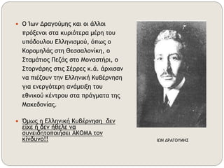  Ο Ίων Δραγούμης και οι άλλοι 
πρόξενοι στα κυριότερα μέρη του 
υπόδουλου Ελληνισμού, όπως ο 
Κορομηλάς στη Θεσσαλονίκη, ο 
Σταμάτιος Πεζάς στο Μοναστήρι, ο 
Στορνάρης στις Σέρρες κ.ά. άρχισαν 
να πιέζουν την Ελληνική Κυβέρνηση 
για ενεργότερη ανάμειξη του 
εθνικού κέντρου στα πράγματα της 
Μακεδονίας. 
 Όμως η Ελληνική Κυβέρνηση δεν 
είχε ή δεν ήθελε να 
συνειδητοποιήσει ΑΚΟΜΑ τον 
κίνδυνο!! ΙΩΝ ΔΡΑΓΟΥΜΗΣ 
 