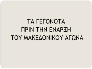 ΤΑ ΓΕΓΟΝΟΤΑ 
ΠΡΙΝ ΤΗΝ ΕΝΑΡΞΗ 
ΤΟΥ ΜΑΚΕΔΟΝΙΚΟΥ ΑΓΩΝΑ 
 