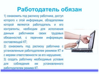 Работодатель обязан 
1) ознакомить под расписку работника, доступ 
которого к этой информации, обладателями 
которой являются работодатель и его 
контрагенты, необходим для исполнения 
данным работником своих трудовых 
обязанностей, с перечнем информации, 
составляющей КТ; 
2) ознакомить под расписку работника с 
установленным работодателем режимом КТ и 
с мерами ответственности за его нарушение; 
3) создать работнику необходимые условия 
для соблюдения им установленного 
работодателем режима КТ. 
 