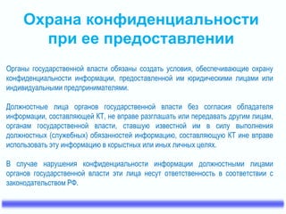 Охрана конфиденциальности 
при ее предоставлении 
Органы государственной власти обязаны создать условия, обеспечивающие охрану 
конфиденциальности информации, предоставленной им юридическими лицами или 
индивидуальными предпринимателями. 
Должностные лица органов государственной власти без согласия обладателя 
информации, составляющей КТ, не вправе разглашать или передавать другим лицам, 
органам государственной власти, ставшую известной им в силу выполнения 
должностных (служебных) обязанностей информацию, составляющую КТ ине вправе 
использовать эту информацию в корыстных или иных личных целях. 
В случае нарушения конфиденциальности информации должностными лицами 
органов государственной власти эти лица несут ответственность в соответствии с 
законодательством РФ. 
 