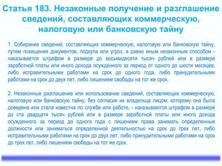 Статья 183. Незаконные получение и разглашение 
сведений, составляющих коммерческую, 
налоговую или банковскую тайну 
1. Собирание сведений, составляющих коммерческую, налоговую или банковскую тайну, 
путем похищения документов, подкупа или угроз, а равно иным незаконным способом - 
наказывается штрафом в размере до восьмидесяти тысяч рублей или в размере 
заработной платы или иного дохода осужденного за период от одного до шести месяцев, 
либо исправительными работами на срок до одного года, либо принудительными 
работами на срок до двух лет, либо лишением свободы на тот же срок. 
2. Незаконные разглашение или использование сведений, составляющих коммерческую, 
налоговую или банковскую тайну, без согласия их владельца лицом, которому она была 
доверена или стала известна по службе или работе, - наказываются штрафом в размере 
до ста двадцати тысяч рублей или в размере заработной платы или иного дохода 
осужденного за период до одного года с лишением права занимать определенные 
должности или заниматься определенной деятельностью на срок до трех лет, либо 
исправительными работами на срок до двух лет, либо принудительными работами на срок 
до трех лет, либо лишением свободы на тот же срок. 
 