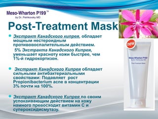 Post-Treatment Mask 
Экстракт Канадского кипрея, обладает 
мощным нестероидным 
противовоспалительным действием. 
5% Экстракта Канадского Кипрея, 
уменьшает красноту кожи быстрее, чем 
1%-й гидрокортизон. 
 Экстракт Канадского Кипрея обладает 
сильными антибактериальными 
свойствами: Подавляет рост 
Propionibacterium acne в концентрации 
3% почти на 100%. 
Экстракт Канадского Кипрея по своим 
успокаивающим действием на кожу 
намного превосходит витамин С и 
супероксидисмутазу. 
 