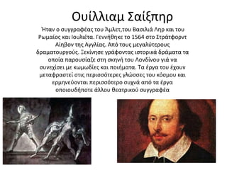 Ουίλλιαμ Σαίξπηρ 
Ήταν ο συγγραφέας του Άμλετ,του Βασιλιά Ληρ και του 
Ρωμαίος και Ιουλιέτα. Γεννήθηκε το 1564 στο Στράτφορντ 
Αίηβον της Αγγλίας. Από τους μεγαλύτερους 
δραματουργούς. Ξεκίνησε γράφοντας ιστορικά δράματα τα 
οποία παρουσίαζε στη σκηνή του Λονδίνου γιά να 
συνεχίσει με κωμωδίες και ποιήματα. Τα έργα του έχουν 
μεταφραστεί στις περισσότερες γλώσσες του κόσμου και 
ερμηνεύονται περισσότερο συχνά από τα έργα 
οποιουδήποτε άλλου θεατρικού συγγραφέα 
 