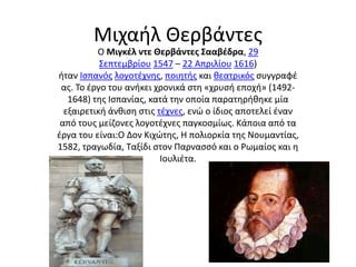 Μιχαήλ Θερβάντες 
Ο Μιγκέλ ντε Θερβάντες Σααβέδρα, 29 
Σεπτεμβρίου 1547 – 22 Απριλίου 1616) 
ήταν Ισπανός λογοτέχνης, ποιητής και θεατρικός συγγραφέ 
ας. Το έργο του ανήκει χρονικά στη «χρυσή εποχή» (1492- 
1648) της Ισπανίας, κατά την οποία παρατηρήθηκε μία 
εξαιρετική άνθιση στις τέχνες, ενώ ο ίδιος αποτελεί έναν 
από τους μείζονες λογοτέχνες παγκοσμίως. Κάποια από τα 
έργα του είναι:Ο Δον Κιχώτης, Η πολιορκία της Νουμαντίας, 
1582, τραγωδία, Ταξίδι στον Παρνασσό και ο Ρωμαίος και η 
Ιουλιέτα. 
