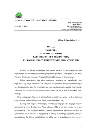 1
ΠΑΝΕΛΛΗΝΙΟ ΣΟΣΙΑΛΙΣΤΙΚΟ ΚΙΝΗΜΑ
ΧΑΡ. ΤΡΙΚΟΥΠΗ 50
10680 ΑΘΗΝΑ
ΓΡΑΦΕΙΟ ΤΥΠΟΥ TΗΛ: (210)3665311-12
FAX: (210)3665115
e-mail : pressoffice1@pasok.gr
Αθήνα, 8 Οκτωβρίου 2014
ΟΜΙΛΙΑ
ΤΑΚΗ ΡΗΓΑ
ΕΙΣΗΓΗΤΗ ΤΟΥ ΠΑΣΟΚ
ΚΑΤΑ ΤΗ ΣΥΖΗΤΗΣΗ ΤΗΣ ΠΡΟΤΑΣΗΣ
ΓΙΑ ΠΑΡΟΧΗ ΨΗΦΟΥ ΕΜΠΙΣΤΟΣΥΝΗΣ ΣΤΗΝ ΚΥΒΕΡΝΗΣΗ
Κυρίες και κύριοι συνάδελφοι, δεν μπορώ παρά να ξεκινήσω κάνοντας μία
παρατήρηση σε όσα απαράδεκτα και προσβλητικά για την Ελληνική Βουλή και τους
Έλληνες Βουλευτές ανέφερε ο Αντιπρόεδρος της Βουλής, ο κ. Δραγασάκης.
Κύριε Δραγασάκη, δεν είναι απάντηση, «κοιτάξτε τις τροπολογίες που
ψηφίζετε». Δηλαδή τι υπονοείτε; Ότι εσάς που δεν ψηφίσατε τον νόμο για το άνοιγμα
των λογαριασμών, που δεν ψηφίσατε τον νόμο για τους οικονομικούς Εισαγγελείς,
πρέπει να σας κατηγορήσουμε ότι το κάνατε για να καλύψετε τους κομματικούς σας
φίλους;
Είναι ανεπίτρεπτο, λοιπόν, να προσπαθείτε με αυτόν τον τρόπο -αντί με πολιτικά
επιχειρήματα- να λασπολογείτε σε βάρος των συναδέλφων σας.
Κυρίες και κύριοι συνάδελφοι, συζητούμε σήμερα την παροχή ψήφου
εμπιστοσύνης στην Κυβέρνηση. Λένε κάποιοι: «Μα, τι να την κάνετε την ψήφο
εμπιστοσύνης; Γιατί τη ζητάτε; Ο λαός έχει ήδη αποφασίσει». Ακούσαμε και αυτό το
πρωτοφανές, πάλι από τον κ. Δραγασάκη, ο οποίος με εξέπληξε αρνητικά, γιατί με
αμετροέπεια, θα έλεγα, αποφάνθηκε ότι μόλις με τη συμπλήρωση δύο χρόνων
 