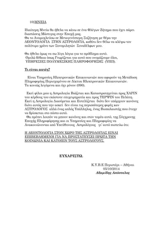 10)ΜΝΕΙΑ
Ιδιαίτερη Μνεία θα ήθελα να κάνω σε ένα Φλέγων Ζήτημα που έχει πάρει
διαστάσεις Μάστιγας στην Εποχή μας.
Θα το Αναμοχλεύσω σε Μεταγενέστερη Συζήτηση με θέμα την
ΔΕΟΝΤΟΛΟΓΙΑ ΣΤΗΝ ΑΣΤΡΟΛΟΓΙΑ, καθότι δεν θέλω να κλέψω τον
πολύτιμο χρόνο των Συνομιλητών Συναδέλφων μου.
Θα ήθελα όμως να πω λίγα λόγια για το πρόβλημα αυτό.
Ομιλώ βέβαια όπως Γνωρίζεται για αυτό που ονομάζουμε όλοι,
ΥΠΗΡΕΣΙΕΣ ΠΟΛΥΜΕΣΙΚΗΣ ΠΛΗΡΟΦΟΡΗΣΗΣ (ΥΠΠ).
Τι είναι αυτές?
Είναι Υπηρεσίες Ηλεκτρονικών Επικοινωνιών που αφορούν τη Μετάδοση
Πληροφορίας Περιεχομένου σε Δίκτυα Ηλεκτρονικών Επικοινωνιών.
Τα κοινώς λεγόμενα και όχι μόνον (090).
Εκεί φίλοι μου η Αστρολογία Βιάζεται και Καταστρατηγείται προς ΧΑΡΙΝ
του κέρδους του εκάστοτε επιχειρηματία και προς ΤΕΡΨΙΝ του Πελάτη.
Εκεί η Αστρολογία Διασύρεται και Ευτελίζεται διότι δεν υπάρχουν κανόνες
διότι αυτός που την ασκεί δεν είναι τις περισσότερες φορές καν
ΑΣΤΡΟΛΟΓΟΣ αλλά ένας απλός Υπάλληλος, ένας Βιοπαλαιστής που έτυχε
να βρίσκεται στο πόστο αυτό.
Θα πρέπει λοιπόν να μπουν κανόνες και στον τομέα αυτό, της Σύγχρονης
Εποχής Πληροφόρησης και οι Υπηρεσίες και Πληροφορίες να
Ανακοινώνονται από Υπεύθυνους Αστρολόγους γι’ αυτό πιστεύω ότι:
H ΔΕΟΝΤΟΛΟΓΙΑ ΣΤΟΝ ΧΩΡΟ ΤΗΣ ΑΣΤΡΟΛΟΓΙΑΣ ΕΙΝΑΙ
ΕΠΙΒΕΒΛΗΜΕΝΗ ΓΙΑ ΝΑ ΠΡΟΣΤΑΤΕΥΣΕΙ ΠΡΩΤΑ ΤΗΝ
ΚΟΙΝΩΝΙΑ ΚΑΙ ΚΑΤΟΠΙΝ ΤΟΥΣ ΑΣΤΡΟΛΟΓΟΥΣ.
ΕΥΧΑΡΙΣΤΩ.
Κ.Υ.Β.Ε Περιστέρι – Αθήναι
05/10/2014
Αδαμίδης Απόστολος
 