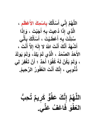 َ‫ك‬ُ‫ل‬َ‫أ‬ْ‫س‬َ‫أ‬ ًِّ‫ن‬ِ‫إ‬ َّ‫م‬ُ‫ه‬َّ‫ل‬‫ال‬،
َ‫ج‬َ‫أ‬ ِ‫ه‬ِ‫ب‬ َ‫ُعٌِت‬‫د‬ ‫ا‬َ‫ذ‬ِ‫إ‬ ‫ِي‬‫ذ‬َّ‫ل‬‫ا‬‫ا‬َ‫ذ‬ِ‫إ‬ َ‫و‬ ، َ‫ت‬ْ‫ب‬
ًِّ‫ن‬َ‫أ‬ِ‫ب‬ َ‫ك‬ُ‫ل‬َ‫أ‬ْ‫س‬َ‫أ‬ ، َ‫ت‬ٌْ‫ـ‬َ‫ط‬ْ‫ع‬َ‫أ‬ ِ‫ه‬ِ‫ب‬ َ‫ت‬ْ‫ل‬ِ‫ب‬ُ‫س‬
، َ‫ت‬ْ‫ن‬َ‫أ‬ َّ‫ال‬ِ‫إ‬ َ‫ه‬َ‫ل‬ِ‫إ‬ ‫ال‬ ُ‫هللا‬ َ‫ت‬ْ‫ن‬َ‫أ‬ َ‫ك‬َّ‫ن‬َ‫أ‬ ُ‫د‬َ‫ه‬ُ‫ش‬َ‫أ‬
ْ‫د‬َ‫ل‬‫و‬ٌَ ْ‫م‬َ‫ل‬ َ‫و‬ ،ْ‫د‬ِ‫ل‬ٌَ ْ‫م‬َ‫ل‬ ‫ِي‬‫ذ‬َّ‫ل‬‫ا‬ ، ُ‫د‬َ‫م‬َّ‫الص‬ ُ‫د‬َ‫ح‬َ‫األ‬
ًِ‫ل‬ َ‫ِر‬‫ف‬ْ‫ؽ‬َ‫ت‬ ْ‫ن‬َ‫أ‬ ‫؛‬ ٌ‫د‬َ‫ح‬َ‫أ‬ ‫ا‬ ً‫و‬ُ‫ف‬ُ‫ك‬ ُ‫ه‬َ‫ل‬ ْ‫ن‬ُ‫ك‬ٌَ ْ‫م‬َ‫ل‬ َ‫و‬ ،
ْ‫ن‬َ‫أ‬ َ‫ك‬َّ‫ن‬ِ‫إ‬ ، ًِ‫وب‬ُ‫ن‬ُ‫ذ‬ُ‫م‬ٌِ‫ح‬َّ‫الر‬ ُ‫ر‬‫و‬ُ‫ف‬َ‫ؽ‬‫ال‬ َ‫ت‬.
ُّ‫ِب‬‫ح‬ُ‫ت‬ ٌ‫م‬ٌ ِ‫ر‬َ‫ك‬ ٌّ‫و‬ُ‫ف‬َ‫ع‬ َ‫ك‬َّ‫ن‬ِ‫إ‬ َّ‫م‬ُ‫ه‬َّ‫ل‬‫ال‬
ًِّ‫ن‬َ‫ع‬ ُ‫ؾ‬ْ‫اع‬َ‫ف‬ َ‫و‬ْ‫ف‬ّ‫ع‬‫ال‬.
 