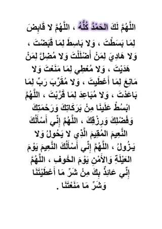 َ‫ك‬َ‫ل‬ َّ‫م‬ُ‫ه‬َّ‫ل‬‫ال‬‫ا‬َ‫ق‬ ‫ال‬ َّ‫م‬ُ‫ه‬َّ‫ل‬‫ال‬ ،َ‫ض‬ِ‫ب‬ ُ‫ه‬ُّ‫ل‬ُ‫ك‬ ُ‫د‬ْ‫م‬َ‫الح‬
، َ‫ت‬ْ‫ض‬َ‫ب‬َ‫ق‬ ‫ا‬َ‫م‬ِ‫ل‬ َ‫ط‬ِ‫اس‬َ‫ب‬ ‫ال‬ َ‫و‬ ، َ‫ت‬ْ‫ط‬َ‫س‬َ‫ب‬ ‫ا‬َ‫م‬ِ‫ل‬
ْ‫ن‬َ‫م‬ِ‫ل‬ َّ‫ل‬ ِ‫ض‬ُ‫م‬ ‫ال‬ َ‫و‬ َ‫ت‬ْ‫ل‬َ‫ل‬ْ‫ض‬َ‫أ‬ ْ‫ن‬َ‫م‬ِ‫ل‬ َ‫ِي‬‫د‬‫َا‬‫ه‬ ‫ال‬ َ‫و‬
‫ال‬ َ‫و‬ َ‫ت‬ْ‫ع‬َ‫ن‬َ‫م‬ ‫ا‬َ‫م‬ِ‫ل‬ ًِ‫ط‬ْ‫ع‬ُ‫م‬ ‫ال‬ َ‫و‬ ، َ‫ت‬ٌَْ‫َد‬‫ه‬
‫ا‬َ‫م‬ِ‫ل‬ ِّ‫ب‬َ‫ر‬ َ‫ب‬ِّ‫ر‬َ‫ق‬ُ‫م‬ ‫ال‬ َ‫و‬ ، َ‫ٌت‬َ‫ط‬ْ‫ع‬َ‫أ‬ ‫ا‬َ‫م‬ِ‫ل‬ َ‫ِع‬‫ن‬‫ا‬َ‫م‬
َّ‫م‬ُ‫ه‬َّ‫ل‬‫ال‬ ، َ‫ت‬ْ‫ب‬َّ‫ر‬َ‫ق‬ ‫ا‬َ‫م‬ِ‫ل‬ َ‫د‬ِ‫اع‬َ‫ب‬ُ‫م‬ ‫ال‬ َ‫و‬ ، َ‫ت‬ْ‫د‬َ‫اع‬َ‫ب‬
َ‫ك‬ِ‫ت‬َ‫م‬ْ‫ح‬َ‫ر‬ َ‫و‬ َ‫ك‬ِ‫ت‬‫ا‬َ‫ك‬َ‫ر‬َ‫ب‬ ْ‫ن‬ِ‫م‬ ‫ا‬َ‫ن‬ٌَ‫ل‬َ‫ع‬ ْ‫ط‬ُ‫س‬ْ‫ب‬‫ا‬
َ‫ك‬ُ‫ل‬َ‫أ‬ْ‫س‬َ‫أ‬ ًِّ‫ن‬ِ‫إ‬ َّ‫م‬ُ‫ه‬َّ‫ل‬‫ال‬ ، َ‫ك‬ِ‫ق‬ْ‫ز‬ ِ‫ر‬ َ‫و‬ َ‫ك‬ِ‫ل‬ْ‫ض‬َ‫ف‬ َ‫و‬
‫ال‬ َ‫و‬ ُ‫ل‬‫و‬ُ‫ح‬ٌَ ‫ال‬ ‫ِي‬‫ذ‬َّ‫ل‬‫ا‬ َ‫م‬ٌِ‫ق‬ُ‫م‬‫ال‬ َ‫م‬ٌِ‫ع‬َّ‫ن‬‫ال‬
َ‫م‬ ْ‫و‬ٌَ َ‫م‬ٌِ‫ع‬َّ‫ن‬‫ال‬ َ‫ك‬ُ‫ل‬َ‫أ‬ْ‫س‬َ‫أ‬ ًِّ‫ن‬ِ‫إ‬ َّ‫م‬ُ‫ه‬َّ‫ل‬‫ال‬ ، ُ‫ل‬‫و‬ُ‫ز‬‫ـ‬ٌَ
َّ‫م‬ُ‫ه‬َّ‫ل‬‫ال‬ ، ِ‫ؾ‬‫و‬َ‫الخ‬ َ‫م‬ ْ‫و‬ٌَ ِ‫ن‬ْ‫م‬َ‫األ‬ َ‫و‬ ِ‫ة‬َ‫ل‬ٌَْ‫الع‬
ِّ‫ن‬ِ‫إ‬‫ا‬َ‫ن‬َ‫ت‬ٌَْ‫ط‬ْ‫ع‬َ‫أ‬ ‫ا‬َ‫م‬ ِّ‫ر‬َ‫ش‬ ْ‫ن‬ِ‫م‬ َ‫ك‬ِ‫ب‬ ٌ‫ذ‬ِ‫ب‬‫ا‬َ‫ع‬ ً
‫ا‬َ‫ن‬َ‫ت‬ْ‫ع‬َ‫ن‬َ‫م‬ ‫ا‬َ‫م‬ ِّ‫ر‬َ‫ش‬ َ‫و‬.
 