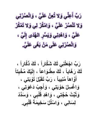 ًِ‫ن‬ْ‫ر‬ُ‫ص‬ْ‫ن‬‫ا‬ َ‫و‬ ، ًََّ‫ل‬َ‫ع‬ ْ‫ن‬ِ‫ع‬ُ‫ت‬ ‫ال‬ َ‫و‬ ًِّ‫ن‬ِ‫ع‬َ‫أ‬ ِّ‫ب‬َ‫ر‬
ْ‫ر‬ُ‫ك‬ْ‫م‬َ‫ت‬ ‫ال‬ َ‫و‬ ًِ‫ل‬ ْ‫ر‬ُ‫ك‬ْ‫ام‬ َ‫و‬ ، ًََّ‫ل‬َ‫ع‬ ْ‫ر‬ُ‫ص‬ْ‫ن‬َ‫ت‬ ‫ال‬ َ‫و‬
ِ‫ر‬ِّ‫س‬ٌَ َ‫و‬ ًِ‫ن‬ِ‫د‬ْ‫اه‬ َ‫و‬ ، ًََّ‫ل‬َ‫ع‬، ًََّ‫ل‬ِ‫إ‬ ‫ى‬َ‫د‬ُ‫ه‬‫ال‬
ًََّ‫ل‬َ‫ع‬ ‫ى‬َ‫ؽ‬َ‫ب‬ ْ‫ن‬َ‫م‬ ‫ى‬َ‫ل‬َ‫ع‬ ًِ‫ن‬ْ‫ر‬ُ‫ص‬ْ‫ن‬‫ا‬ َ‫و‬.
، ً‫ا‬‫ار‬َّ‫ك‬َ‫ذ‬ َ‫ك‬َ‫ل‬ ، ً‫ا‬‫ار‬َّ‫ك‬َ‫ش‬ َ‫ك‬َ‫ل‬ ًِ‫ن‬ْ‫ل‬َ‫ع‬ْ‫اج‬ ِّ‫ب‬َ‫ر‬
ً‫ا‬‫ت‬ِ‫ب‬ْ‫خ‬ُ‫م‬ َ‫ك‬ٌَْ‫ل‬ِ‫إ‬ ، ً‫ا‬‫اع‬ َ‫ـو‬ْ‫ِط‬‫م‬ َ‫ك‬َ‫ل‬ ، ً‫ا‬‫َّاب‬‫ه‬َ‫ر‬ َ‫ك‬َ‫ل‬
، ًِ‫ت‬َ‫ب‬ ْ‫و‬َ‫ت‬ ْ‫ل‬َّ‫ب‬َ‫ق‬َ‫ت‬ ِّ‫ب‬َ‫ر‬ ، ً‫ا‬‫ٌِب‬‫ن‬ُ‫م‬ ً‫ا‬‫اه‬ َّ‫و‬َ‫أ‬
ًِ‫ت‬ َ‫و‬ْ‫َع‬‫د‬ ْ‫ب‬ِ‫ج‬َ‫أ‬ َ‫و‬ ، ًِ‫ت‬َ‫ب‬ ْ‫و‬َ‫ح‬ ْ‫ل‬ِ‫س‬ْ‫اؼ‬ َ‫و‬،
ْ‫د‬ِّ‫د‬َ‫س‬ َ‫و‬ ، ًِ‫ب‬ْ‫ل‬َ‫ق‬ ِ‫د‬ْ‫اه‬ َ‫و‬ ، ًِ‫ت‬َّ‫ج‬ُ‫ح‬ ْ‫ت‬ِّ‫ب‬َ‫ث‬ َ‫و‬
ًِ‫ب‬ْ‫ل‬َ‫ق‬ َ‫ة‬َ‫م‬ٌِ‫خ‬َ‫س‬ ْ‫ل‬ُ‫ل‬ْ‫اس‬ َ‫و‬ ، ًِ‫ن‬‫ا‬َ‫ِس‬‫ل‬.
 