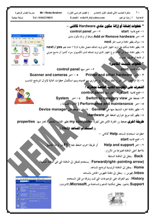 ١٠‫ﻟﻠﺼﻑ‬ ‫ﺍﻵﻟﻲ‬ ‫ﺍﻟﺤﺎﺴﺏ‬ ‫ﻤﺫﻜﺭﺓ‬‫ﺍﻷﻭل‬‫ﺍﻹﻋﺩﺍﺩﻱ‬)‫ﺍﻷﻭل‬ ‫ﺍﻟﺩﺭﺍﺴﻲ‬ ‫ﺍﻟﻔﺼل‬(Mr  Reda Ibrahim‫ﺍﻟﺯﻫﺎﻴﺭﺓ‬ ‫ﻁﻤﺎﻯ‬ ‫ﻤﺩﺭﺴﺔ‬
‫ﺃ‬ ‫ﺍﻹﻋﺩﺍﺩﻴﺔ‬/‫ﺇﺒﺭﺍﻫﻴﻡ‬ ‫ﺭﻀﺎ‬E.mail / reda19_6@yahoo.comTel : 01062338831‫ﻤﺠﺎﻨﻴﺔ‬ ‫ﻨﺴﺨﺔ‬
*‫ﺧﻄﻮﺍﺕ‬‫ﺇﺿﺎﻓﺔ‬‫ﺃﻭ‬‫ﺇﺯﺍﻟﺔ‬‫ﻣﻜﻮﻥ‬‫ﻣﺎﺩﻱ‬Hardware‫ﻛﺎﻻﺗﻰ‬:-
١-‫ﻗﺎﺋﻤﺔ‬ ‫ﺍﻓﺘﺢ‬start٢-‫ﺍﺧﺘﺮ‬control panel
٣-‫ﺍﺧﺘﺮ‬Add or Remove hardware‫ﺇﺿﺎﻓﺔ‬‫ﺃﻭ‬‫ﺇﺯﺍﻟﺔ‬‫ﻣﻜﻮﻥ‬‫ﻣﺎﺩﻱ‬
٤-‫ﺍﻧﻘﺮ‬ ‫ﺗﺮﺣﻴﺐ‬ ‫ﻧﺎﻓﺬﺓ‬ ‫ﻳﻈﻬﺮ‬ ‫ﺳﻮﻑ‬next
٥-‫ﻧﺎﻓﺬﺓ‬ ‫ﻳﻈﻬﺮ‬‫ﺗﺴﺄﻟﻚ‬‫ﺍﳉﻬﺎﺯ‬ ‫ﺗﺮﻳﺪ‬ ‫ﻫﻞ‬‫ﺍﻟﺬﻱ‬‫ﺗﺮﻳﺪ‬‫ﺇﺿﺎﻓﺘﻪ‬‫ﺑﺎﳍﺎﺭﺩ‬ ‫ﻣﺘﺼﻞ‬‫ﺃﻡ‬‫ﻧﻌﻢ‬ ‫ﺣﺪﺩ‬ ‫؟‬ ‫ﻻ‬yes‫ﰒ‬next
٦-‫ﺍﳉﻬﺎﺯ‬ ‫ﻧﻮﻉ‬ ‫ﺧﻼﳍﺎ‬ ‫ﻣﻦ‬ ‫ﺣﺪﺩ‬ ‫ﻧﺎﻓﺬﺓ‬ ‫ﻳﻈﻬﺮ‬‫ﺍﻟﺬﻱ‬‫ﺗﺮﻳﺪ‬‫ﺇﺿﺎﻓﺘﻪ‬‫ﻛﺎﻣﲑﺍ‬ ‫ﺳﻮﺍﺀ‬ ‫ﺍﻟﻜﻤﺒﻴﻮﺗﺮ‬ ‫ﻟﺪﻯ‬‫ﺃﻭ‬‫ﻣﺎﺳﺢ‬‫ﺿﻮ‬‫ﺋﻲ‬
‫ﺃﻭ‬‫ﻃﺎﺑﻌﺔ‬‫ﺃﻭ‬‫ﺍﻟﺼﻮﺕ‬ ‫ﺗﻌﺮﻳﻒ‬
*‫ﺍﻟﻜﺎﻣﲑﺍ؟‬ ‫ﺗﺜﺒﻴﺖ‬ ‫ﺧﻄﻮﺍﺕ‬
١-‫ﻗﺎﺋﻤﺔ‬ ‫ﺍﻓﺘﺢ‬start٢-‫ﻣﻨﻬﺎ‬ ‫ﺍﺧﺘﺮ‬control panel
٣-‫ﺍﺧﺘﺮ‬Printer and other hardware٥-‫ﺍﺧﺘﺮ‬Scanner and cameras
٦-‫ﺇﺫﺍ‬‫ﺍﳌﻄﻠﻮﺏ‬ ‫ﺍﻟﻨﻮﻉ‬ ‫ﻋﻠﻰ‬ ‫ﺍﻟﻌﺜﻮﺭ‬ ‫ﰎ‬‫ﰲ‬‫ﺍﳌﺮﺑﻊ‬‫ﺍﳊﻮﺍﺭﻱ‬‫ﻳﺘﻢ‬‫ﲢﺪﻳﺪﻩ‬‫ﺍ‬ ‫ﻭﻳﺘﻢ‬‫ﺍﻟﺘﺎﻟﻴﺔ‬ ‫ﺧﻄﻮﺍﺕ‬ ‫ﺳﺘﻜﻤﺎﻝ‬‫ﻹﻧﺰﺍﻝ‬‫ﺍﳌﻨﺎﺳﺐ‬ ‫ﺍﻟﱪﻧﺎﻣﺞ‬
‫؟‬ ‫ﲜﻬﺎﺯﻙ‬ ‫ﺍﳋﺎﺻﺔ‬ ‫ﺍﳌﺎﺩﻳﺔ‬ ‫ﺍﳌﻜﻮﻧﺎﺕ‬ ‫ﻋﻠﻰ‬ ‫ﺍﻟﺘﻌﺮﻑ‬
١-‫ﻗﺎﺋﻤﺔ‬ ‫ﺍﻓﺘﺢ‬start٢-‫ﻣﻨﻬﺎ‬ ‫ﺍﺧﺘﺮ‬control panel
٣-‫ﻋﻠﻰ‬ ‫ﻧﻀﻐﻂ‬Switch to category view٤-‫ﺍﺧﺘﺮ‬System
٥-‫ﺍﺧﺘﺮ‬Performance and maintenance)‫ﺍﻷﺩﺍﺀ‬‫ﻭﺍﻟﺼﻴﺎﻧﺔ‬(
٦-‫ﻣﻨﻬﺎ‬ ‫ﺍﻟﻨﺸﻴﻂ‬ ‫ﺍﳉﺰﺀ‬ ‫ﻧﺎﻓﺬﺓ‬ ‫ﺗﻈﻬﺮ‬‫ﻫﻲ‬General٧-‫ﻋﻠﻰ‬ ‫ﺑﺎﻟﻀﻐﻂ‬ ‫ﻗﻢ‬Device manager
٨-‫ﻣﺮﺑﻊ‬ ‫ﻟﻚ‬ ‫ﻳﻈﻬﺮ‬‫ﺣﻮﺍﺭﻱ‬‫ﻋﻠﻰ‬ ‫ﺍﺿﻐﻂ‬Hardware
‫ﺍﺧﺮﻯ‬ ‫ﻃﺮﻳﻘﺔ‬‫ﺍﻟﻔﺎﺭﺓ‬ ‫ﺯﺭ‬ ‫ﻧﻀﻐﻂ‬‫ﺍﻷﳝﻦ‬‫ﻋﻠﻰ‬‫ﺃﻳﻘﻮﻧﺔ‬my computer‫ﳔﺘﺎ‬ ‫ﺍﳌﺨﺘﺼﺮﺓ‬ ‫ﺍﻟﻘﺎﺋﻤﺔ‬ ‫ﺗﻈﻬﺮ‬‫ﺭ‬‫ﻣﻨﻬﺎ‬properties
))‫ﺍﳌﺴﺎﻋﺪ‬ ‫ﺍﺳﺘﺨﺪﺍﻡ‬Help((
‫ﺧﻄﻮﺍﺕ‬‫ﺍﳌﺴﺎﻋﺪ‬ ‫ﺍﺳﺘﺨﺪﺍﻡ‬Help‫ﻛﺎﻻﺗﻰ‬:-
١-‫ﻗﺎﺋﻤﺔ‬ ‫ﺍﻓﺘﺢ‬start
٢-‫ﺍﺧﺘﺮ‬Help and support‫ﺃﻭ‬‫ﻣﻔﺘﺎﺡ‬ ‫ﺍﺿﻐﻂ‬ ‫ﺍﺧﺮﻯ‬ ‫ﻃﺮﻳﻘﺔ‬F1‫ﺍﳌﻔﺎﺗﻴﺢ‬ ‫ﻟﻮﺣﺔ‬ ‫ﻣﻦ‬
‫ﻧﻼﺣﻆ‬‫ﺃﻋﻠﻰ‬‫ﻣﻦ‬ ‫ﳎﻤﻮﻋﺔ‬ ‫ﺍﻟﻨﺎﻓﺬﺓ‬‫ﺍﻷﺯﺭﺍﺭ‬:
Back:‫ﻳﻨﺘﻘﻞ‬‫ﺇﱃ‬‫ﺍﻟﺴﺎﺑﻘﺔ‬ ‫ﺍﻟﻨﺎﻓﺬﺓ‬
Forward(right- pointing arrow):‫ﻟﻠﺘﻨﻘﻞ‬ ‫ﻳﺴﺘﺨﺪﻡ‬‫ﺇﱃ‬‫ﺍﻟﻨﺎﻓﺬﺓ‬‫ﺍﻟﱵ‬‫ﺗﻠﻲ‬‫ﺍﻟﻨﺎﻓﺬﺓ‬‫ﺍﻟﻨﺸﻴﻄﺔ‬
Home:‫ﻳﻨﺘﻘﻞ‬‫ﺇﱃ‬‫ﺍﳌﺴﺎﻋﺪ‬ ‫ﻟﱪﻧﺎﻣﺞ‬ ‫ﺍﻟﺮﺋﻴﺴﻴﺔ‬ ‫ﺍﻟﻨﺎﻓﺬﺓ‬.
Inbox)‫ﻓﻬﺮﺱ‬: (‫ﻳﻨﺘﻘﻞ‬‫ﺇﱃ‬‫ﺑﺎﳌﺴﺎﻋﺪ‬ ‫ﺍﳋﺎﺹ‬ ‫ﺍﻟﻔﻬﺮﺱ‬ ‫ﻧﺎﻓﺬﺓ‬
History:‫ﺍﳌﻮﺿﻮﻋﺎﺕ‬ ‫ﻋﻠﻰ‬ ‫ﺍﻟﺘﻌﺮﻑ‬ ‫ﻳﺘﻢ‬‫ﺍﻟﱵ‬‫ﺍﳌﺴﺘﺨﺪﻡ‬ ‫ﻗﺒﻞ‬ ‫ﻣﻦ‬ ‫ﺎ‬‫ﺯﻳﺎﺭ‬ ‫ﲤﺖ‬
Support)‫ﺩﻋﻢ‬:(‫ﻳﻌﻄﻰ‬‫ﺇﻣﻜﺎﻧﻴﺔ‬‫ﺍﻟ‬‫ﻣﻦ‬ ‫ﻭﺍﳌﺴﺎﻋﺪﺓ‬ ‫ﺪﻋﻢ‬Microsoft)‫ﺍﻻﻧﺘﺮﻧﺖ‬(
 