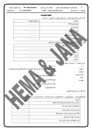 ١١‫ﻟﻠﺼﻑ‬ ‫ﺍﻵﻟﻲ‬ ‫ﺍﻟﺤﺎﺴﺏ‬ ‫ﻤﺫﻜﺭﺓ‬‫ﺍﻷﻭل‬‫ﺍﻹﻋﺩﺍﺩﻱ‬)‫ﺍﻷﻭل‬ ‫ﺍﻟﺩﺭﺍﺴﻲ‬ ‫ﺍﻟﻔﺼل‬(Mr  Reda Ibrahim‫ﺍﻟﺯﻫﺎﻴﺭﺓ‬ ‫ﻁﻤﺎﻯ‬ ‫ﻤﺩﺭﺴﺔ‬
‫ﺃ‬ ‫ﺍﻹﻋﺩﺍﺩﻴﺔ‬/‫ﺇﺒﺭﺍﻫﻴﻡ‬ ‫ﺭﻀﺎ‬E.mail / reda19_6@yahoo.comTel : 01062338831‫ﻤﺠﺎﻨﻴﺔ‬ ‫ﻨﺴﺨﺔ‬
‫ﺍﺧﺘﺒﺎﺭﺍﺕ‬ ‫ﳕﺎﺫﺝ‬
)‫ﺍﻟﺒﺎﺏ‬‫ﺍﻷ‬‫ﻭﻝ‬(‫ﺎ‬ ‫ﻟﻴﻘﻮﻡ‬ ‫ﺍﻷﻓﻀﻞ‬ ‫ﺣﺪﺩ‬ ،‫ﺍﻷﻋﻤﺎﻝ‬ ‫ﺑﻌﺾ‬ ‫ﺃﻣﺎﻣﻚ‬) :‫ﺍﻟﻜﻤﺒﻴﻮﺗﺮ‬-‫ﺍﻹﻧﺴﺎﻥ‬(
‫ﺍﻷﻋﻤﺎﻝ‬‫ﺎ‬ ‫ﻟﻠﻘﻴﺎﻡ‬ ‫ﺍﻷﻓﻀﻞ‬ ‫ﻣﻦ‬
‫ﺑﺎﶈﺎﻛﺎﺓ‬ ‫ﺗﺘﻌﻠﻖ‬ ‫ﻣﻬﺎﻡ‬.....................
‫ﺗﻜﺮﺍﺭﻳﺔ‬ ‫ﻣﻬﺎﻡ‬.....................
‫ﺍﻟﺘﻌﺒ‬‫ﺍﳌﺸﺎﻋﺮ‬ ‫ﻋﻦ‬ ‫ﲑ‬.....................
‫ﺍﳌﻌﻘﺪﺓ‬ ‫ﺍﻟﺮﻳﺎﺿﻴﺔ‬ ‫ﺍﳊﺴﺎﺑﺎﺕ‬.....................
‫ﺍﺟﺘﻤﺎﻋﻴﺔ‬ ‫ﻋﻼﻗﺎﺕ‬ ‫ﺇﻗﺎﻣﺔ‬.....................
‫ﺍﻵﺗﻴﺔ‬ ‫ﺑﺎﻟﻮﻇﺎﺋﻒ‬ ‫ﺍﻟﻘﻴﺎﻡ‬ ‫ﻟﻠﻜﻤﺒﻴﻮﺗﺮ‬ ‫ﳝﻜﻦ‬:‫ﻧﻮﻉ‬ ‫ﺣﺪﺩ‬‫ﺍﻟﻮﻇﻴﻔﺔ‬‫ﳎﺎﻝ‬ ‫ﻛﻞ‬ ‫ﺣﺴﺐ‬:
‫ﺎﻝ‬‫ﺍ‬‫ﺍﻟﻮﻇﻴﻔﺔ‬
‫ﺍﻟﺼﺤﺔ‬.........................................................................
‫ﺍﳌﱰﻝ‬.........................................................................
‫ﺍﻟﺘﻌﻠﻴﻢ‬.........................................................................
‫ﺍﻷﻋﻤﺎﻝ‬.........................................................................
‫ﺍﻟﻌﻤﻮﺩ‬ ‫ﻣﻦ‬ ‫ﺻﻞ‬)‫ﺃ‬(‫ﺍﻟﻌﻤﻮﺩ‬ ‫ﻣﻦ‬ ‫ﻳﻨﺎﺳﺒﻪ‬ ‫ﻣﺎ‬)‫ﺏ‬:(
)‫ﺃ‬()‫ﺏ‬(
‫ﺍﻷﻭﺍﻣﺮ‬ ‫ﻣﻦ‬ ‫ﳎﻤﻮﻋﺔ‬ ‫ﻋﻦ‬ ‫ﻋﺒﺎﺭﺓ‬‫ﺍﻟﱵ‬‫ﻣﻬﺎﻡ‬ ‫ﻳﺆﺩﻱ‬ ‫ﺍﻟﻜﻤﺒﻴﻮﺗﺮ‬ ‫ﲡﻌﻞ‬ ‫ﲝﻴﺚ‬ ‫ﺎ‬ ‫ﺍﳉﻬﺎﺯ‬ ‫ﲢﻤﻴﻞ‬ ‫ﻳﺘﻢ‬‫ﻣﻌﻴﻨﺔ‬
‫ﺍﳌﺴﺘﺨﺪﻡ‬ ‫ﳋﺪﻣﺔ‬.
‫ﻟﻪ‬ ‫ﺻﻴﺎﻧﺔ‬ ‫ﺑﻌﻤﻞ‬ ‫ﻭﻳﻘﻮﻡ‬ ‫ﺍﻟﻜﻤﺒﻴﻮﺗﺮ‬ ‫ﻣﻊ‬ ‫ﻳﺘﻌﺎﻣﻞ‬.
‫ﺍﻟﺒﻴﺎﻧﺎﺕ‬ ‫ﻣﻌﺎﳉﺔ‬ ‫ﻧﺎﺗﺞ‬.
‫ﺍﻷﺟﺰﺍﺀ‬ ‫ﻋﻦ‬ ‫ﻋﺒﺎﺭﺓ‬‫ﺍﻟﱵ‬‫ﳌﺴﻬﺎ‬ ‫ﺃﻭ‬ ‫ﺭﺅﻳﺘﻬﺎ‬ ‫ﳝﻜﻦ‬.
‫ﺍﻷﺟﻬﺰﺓ‬
‫ﺍﻟﱪﳎﻴﺎﺕ‬
‫ﺍﻟﺒﺸﺮﻯ‬ ‫ﺍﻟﻌﻨﺼﺮ‬
‫ﺍﻟﺒﻴﺎﻧﺎﺕ‬
‫ﺍﳌﻌﻠﻮﻣﺎﺕ‬
‫ﻟﻠﻤﻌﻠﻮﻣﺔ‬ ‫ﺍﳋﺎﻡ‬ ‫ﺍﳌﺎﺩﺓ‬.
‫ﺍﻟﻜﻤﺒﻴﻮﺗﺮ‬ ‫ﺃﺟﻬﺰﺓ‬ ‫ﺃﻧﻮﺍﻉ‬ ‫ﻣﻦ‬ ‫ﺛﻼﺛﺔ‬ ‫ﺍﺫﻛﺮ‬:
..................................................................................................................................
‫ﺍﳌﻨﺎﺳﺐ‬ ‫ﺍﳌﺼﻄﻠﺢ‬ ‫ﺿﻊ‬)‫ﺍﻟﻜﻤﺒﻴﻮﺗﺮ‬ ‫ﻣﻌﺎﰿ‬-‫ﺍﻟﻜﻤﺒﻴﻮﺗﺮ‬ ‫ﺫﺍﻛﺮﺓ‬-‫ﺍﻹﺩﺧﺎﻝ‬ ‫ﻭﺣﺪﺍﺕ‬-‫ﺍﻹﺧﺮﺍﺝ‬ ‫ﻭﺣﺪﺍﺕ‬-‫ﺍﻟﺘﺨﺰﻳﻦ‬ ‫ﻭﺣﺪﺍﺕ‬(
‫ﺍﻟﺘﻌﺮﻳﻒ‬‫ﺍﳌﺼﻄﻠﺢ‬
‫ﻋﺒ‬‫ﻣﻌﺎﳉﺘﻬﺎ‬ ‫ﺑﻌﺪ‬ ‫ﺍﻟﺒﻴﺎﻧﺎﺕ‬ ‫ﺑﺈﺧﺮﺍﺝ‬ ‫ﺗﻘﻮﻡ‬ ‫ﻭﺣﺪﺍﺕ‬ ‫ﻋﻦ‬ ‫ﺎﺭﺓ‬.....................
‫ﺑﻮ‬‫ﺍ‬‫ﺩﺍﺋﻢ‬ ‫ﲣﺰﻳﻦ‬ ‫ﺍﻟﺒﻴﺎﻧﺎﺕ‬ ‫ﲣﺰﻥ‬ ‫ﺳﻄﺘﻬﺎ‬.....................
‫ﺍﻟﺒﻴﺎﻧﺎﺕ‬ ‫ﺗﺴﺘﻘﺒﻞ‬ ‫ﻭﺣﺪﺍﺕ‬ ‫ﻋﻦ‬ ‫ﻋﺒﺎﺭﺓ‬.....................
‫ﺍﳌﻜﺎﻥ‬‫ﺍﻟﺬﻱ‬‫ﻣﺆﻗﺘﺔ‬ ‫ﺑﺼﻮﺭﺓ‬ ‫ﺑﻪ‬ ‫ﺍﻟﺒﻴﺎﻧﺎﺕ‬ ‫ﲣﺰﻳﻦ‬ ‫ﻳﺘﻢ‬.....................
‫ﻳﻌﺘﱪ‬‫ﺍﳉﻬﺎﺯ‬ ‫ﻋﻘﻞ‬ ‫ﺃﻭ‬ ‫ﺍﳉﻬﺎﺯ‬ ‫ﻗﻠﺐ‬.....................
‫ﻣﺆﻗﺖ‬ ‫ﲣﺰﻳﻦ‬ ‫ﺍﻟﺒﻴﺎﻧﺎﺕ‬ ‫ﲣﺰﻳﻦ‬ ‫ﺑﻮﺍﺳﻄﺘﻬﺎ‬ ‫ﻳﺘﻢ‬.....................
 