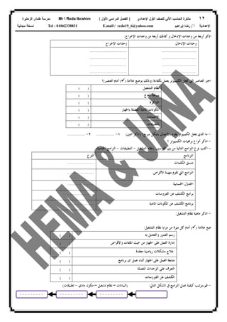 ١٢‫ﻟﻠﺼﻑ‬ ‫ﺍﻵﻟﻲ‬ ‫ﺍﻟﺤﺎﺴﺏ‬ ‫ﻤﺫﻜﺭﺓ‬‫ﺍﻷﻭل‬‫ﺍﻹﻋﺩﺍﺩﻱ‬)‫ﺍﻷﻭل‬ ‫ﺍﻟﺩﺭﺍﺴﻲ‬ ‫ﺍﻟﻔﺼل‬(Mr  Reda Ibrahim‫ﺍﻟﺯﻫﺎﻴﺭﺓ‬ ‫ﻁﻤﺎﻯ‬ ‫ﻤﺩﺭﺴﺔ‬
‫ﺃ‬ ‫ﺍﻹﻋﺩﺍﺩﻴﺔ‬/‫ﺇﺒﺭﺍﻫﻴﻡ‬ ‫ﺭﻀﺎ‬E.mail / reda19_6@yahoo.comTel : 01062338831‫ﻤﺠﺎﻨﻴﺔ‬ ‫ﻨﺴﺨﺔ‬
‫ﺍﻹﺧﺮﺍﺝ‬ ‫ﻭﺣﺪﺍﺕ‬ ‫ﻣﻦ‬ ‫ﺃﺭﺑﻌﺔ‬ ‫ﻛﺬﻟﻚ‬ ‫ﻭ‬ ‫ﺍﻹﺩﺧﺎﻝ‬ ‫ﻭﺣﺪﺍﺕ‬ ‫ﻣﻦ‬ ‫ﺃﺭﺑﻌﺔ‬ ‫ﺍﺫﻛﺮ‬:
‫ﺍﻹﺩﺧﺎﻝ‬ ‫ﻭﺣﺪﺍﺕ‬‫ﺍﻹﺧﺮﺍﺝ‬ ‫ﻭﺣﺪﺍﺕ‬
...........................
...........................
...........................
...........................
.............................
.............................
.............................
.............................
‫ﺍﻟﻌﻨﺎﺻﺮ‬ ‫ﺍﺧﺘﺮ‬‫ﺍﻟﱵ‬‫ﺑﻜﻔﺎﺀﺓ‬ ‫ﻳﻌﻤﻞ‬ ‫ﺍﻟﻜﻤﺒﻴﻮﺗﺮ‬ ‫ﲡﻌﻞ‬)‫ﻋﻼﻣﺔ‬ ‫ﺑﻮﺿﻊ‬ ‫ﻭﺫﻟﻚ‬)(‫ﺃﻣ‬‫ﺍﻟﻌﻨﺼﺮ‬ ‫ﺎﻡ‬(‫؟‬
‫ﺍﻟﺘﺸﻐﻴﻞ‬ ‫ﻧﻈﺎﻡ‬( )
‫ﺍﳌﻌﺎﰿ‬ ‫ﺳﺮﻋﺔ‬( )
‫ﺍﻟﺬﺍﻛﺮﺓ‬( )
‫ﺑﺎﳉﻬﺎﺯ‬ ‫ﺍﳌﺘﺼﻠﺔ‬ ‫ﺍﳌﺎﺩﻳﺔ‬ ‫ﺍﳌﻜﻮﻧﺎﺕ‬( )
‫ﺍﻻﻋﺘﻤﺎﺩﻳﺔ‬( )
‫ﺍﻟﺘﻄﺒﻴﻘﺎﺕ‬( )
-‫ﻣﺎ‬‫ﺍﻟﺬﻱ‬‫ﻳﻘﻮﻡ‬ ‫ﺍﻟﻜﻤﺒﻴﻮﺗﺮ‬ ‫ﳚﻌﻞ‬‫ﺑﺎﻷﻋﻤﺎﻝ‬‫ﺳﺮﻳﻊ؟‬ ‫ﺑﺸﻜﻞ‬)‫ﺍﺛﻨﲔ‬ ‫ﺍﺫﻛﺮ‬(١-..............٢-..............
-‫؟‬ ‫ﺍﻟﻜﻤﺒﻴﻮﺗﺮ‬ ‫ﺑﺮﳎﻴﺎﺕ‬ ‫ﺃﻧﻮﺍﻉ‬ ‫ﺍﺫﻛﺮ‬
-‫ﺍﻟﻘﻮﺳﲔ‬ ‫ﺑﲔ‬ ‫ﻣﻦ‬ ‫ﺍﻟﺘﺎﻟﻴﺔ‬ ‫ﺍﻟﱪﺍﻣﺞ‬ ‫ﻧﻮﻉ‬ ‫ﺍﻛﺘﺐ‬) :‫ﺍﻟﺘﺸﻐﻴﻞ‬ ‫ﻧﻈﺎﻡ‬-‫ﺍﻟﺘﻄﺒﻴﻘﺎﺕ‬-‫ﺍﳋﺪﻣﻴﺔ‬ ‫ﺍﻟﱪﺍﻣﺞ‬(
‫ﺍﻟﱪﻧﺎﻣﺞ‬‫ﺍﻟﻨﻮﻉ‬
‫ﺍﻟﻜﻠﻤﺎﺕ‬ ‫ﻣﻨﺴﻖ‬.....................
‫ﺍﻷﻗﺮﺍﺹ‬ ‫ﺑﺘﻬﻴﺌﺔ‬ ‫ﺗﻘﻮﻡ‬ ‫ﺍﻟﱵ‬ ‫ﺍﻟﱪﺍﻣﺞ‬......................
‫ﺍﳊﺴﺎﺑﻴﺔ‬ ‫ﺍﳉﺪﻭﻝ‬.....................
‫ﺍﻟﻔﲑﻭﺳﺎﺕ‬ ‫ﻋﻦ‬ ‫ﺍﻟﻜﺸﻒ‬ ‫ﺑﺮﺍﻣﺞ‬.....................
‫ﺍﳌﺎﺩﻳﺔ‬ ‫ﺍﳌﻜﻮﻧﺎﺕ‬ ‫ﻋﻦ‬ ‫ﺍﻟﻜﺸﻒ‬ ‫ﺑﺮﻧﺎﻣﺞ‬.....................
-‫ﺍﻟﺘﺸﻐﻴﻞ‬ ‫ﻧﻈﺎﻡ‬ ‫ﻣﺎﻫﻴﺔ‬ ‫ﺍﺫﻛﺮ‬:
‫ﻋﻼ‬ ‫ﺿﻊ‬‫ﻣﺔ‬)(‫ﺍﻟﺘﺸﻐﻴﻞ‬ ‫ﻧﻈﺎﻡ‬ ‫ﻣﺰﺍﻳﺎ‬ ‫ﻣﻦ‬ ‫ﻣﻴﺰﺓ‬ ‫ﻛﻞ‬ ‫ﺃﻣﺎﻡ‬:
‫ﺑﻪ‬ ‫ﻭﺍﻟﺘﻌﺪﻳﻞ‬ ‫ﺍﻟﺼﻮﺭ‬ ‫ﺭﺳﻢ‬( )
‫ﻭﺍﻷﻗﺮﺍﺹ‬ ‫ﺍﳌﻠﻔﺎﺕ‬ ‫ﺣﻴﺚ‬ ‫ﻣﻦ‬ ‫ﺍﳉﻬﺎﺯ‬ ‫ﻋﻠﻰ‬ ‫ﺍﻟﻌﻤﻞ‬ ‫ﺇﺩﺍﺭﺓ‬( )
‫ﻣﻌﻘﺪﺓ‬ ‫ﺭﻳﺎﺿﻴﺔ‬ ‫ﻣﺸﻜﻼﺕ‬ ‫ﻋﻼﺝ‬( )
‫ﺍﳉﻬﺎﺯ‬ ‫ﻋﻠﻰ‬ ‫ﺍﻟﻌﻤﻞ‬ ‫ﻣﺘﺎﺑﻌﺔ‬‫ﺃﺛﻨﺎﺀ‬‫ﺑﺮﻧﺎﻣﺞ‬ ‫ﺍﻯ‬ ‫ﻋﻤﻞ‬( )
‫ﺍﳌﺘﺼﻠﺔ‬ ‫ﺍﻟﻮﺣﺪﺍﺕ‬ ‫ﻋﻠﻰ‬ ‫ﺍﻟﺘﻌﺮﻑ‬( )
‫ﺍﻟﻔﲑﻭﺳﺎﺕ‬ ‫ﻋﻦ‬ ‫ﺍﻟﻜﺸﻒ‬( )
-‫ﺍﻟﱪﺍﻣﺞ‬ ‫ﻋﻤﻞ‬ ‫ﻛﻴﻔﻴﺔ‬ ‫ﺑﺘﺮﺗﻴﺐ‬ ‫ﻗﻢ‬‫ﰲ‬‫ﺍﻟﺸﻜﻞ‬‫ﺍﻟﺘﺎﱄ‬:)‫ﺍﻟﺒﻴﺎﻧﺎﺕ‬–‫ﺗﺸﻐﻴﻞ‬ ‫ﻧﻈﺎﻡ‬–‫ﻣﻜﻮﻥ‬‫ﻣﺎﺩﻱ‬-‫ﺗﻄﺒﻴﻘﺎﺕ‬(
 