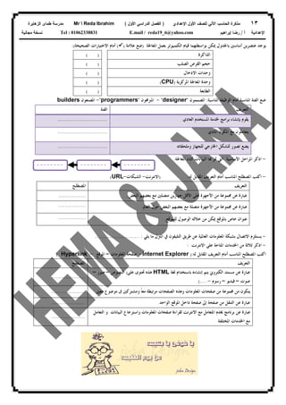 ١٣‫ﻟﻠﺼﻑ‬ ‫ﺍﻵﻟﻲ‬ ‫ﺍﻟﺤﺎﺴﺏ‬ ‫ﻤﺫﻜﺭﺓ‬‫ﺍﻷﻭل‬‫ﺍﻹﻋﺩﺍﺩﻱ‬)‫ﺍﻷﻭل‬ ‫ﺍﻟﺩﺭﺍﺴﻲ‬ ‫ﺍﻟﻔﺼل‬(Mr  Reda Ibrahim‫ﺍﻟﺯﻫﺎﻴﺭﺓ‬ ‫ﻁﻤﺎﻯ‬ ‫ﻤﺩﺭﺴﺔ‬
‫ﺃ‬ ‫ﺍﻹﻋﺩﺍﺩﻴﺔ‬/‫ﺇﺒﺭﺍﻫﻴﻡ‬ ‫ﺭﻀﺎ‬E.mail / reda19_6@yahoo.comTel : 01062338831‫ﻤﺠﺎﻨﻴﺔ‬ ‫ﻨﺴﺨﺔ‬
‫ﺑﻌﻤﻞ‬ ‫ﺍﻟﻜﻤﺒﻴﻮﺗﺮ‬ ‫ﻗﻴﺎﻡ‬ ‫ﺑﻮﺍﺳﻄﺘﻬﻤﺎ‬ ‫ﳝﻜﻦ‬ ‫ﺑﺎﳉﺪﻭﻝ‬ ‫ﺃﺳﺎﺳﲔ‬ ‫ﻋﻨﺼﺮﻳﻦ‬ ‫ﻳﻮﺟﺪ‬‫ﺍﳌﻌﺎﳉﺔ‬)‫ﻋﻼﻣﺔ‬ ‫ﺿﻊ‬)(‫ﺍﻟﺼﺤﻴﺤﺔ‬ ‫ﺍﻻﺧﺘﻴﺎﺭﺍﺕ‬ ‫ﺃﻣﺎﻡ‬:(
‫ﺍﻟﺬﺍﻛﺮﺓ‬( )
‫ﺍﻟﺼﻠﺐ‬ ‫ﺍﻟﻘﺮﺹ‬ ‫ﺣﺠﻢ‬( )
‫ﺍﻻﺩﺧﺎﻝ‬ ‫ﻭﺣﺪﺍﺕ‬( )
‫ﺍﳌﺮﻛﺰﻳﺔ‬ ‫ﺍﳌﻌﺎﳉﺔ‬ ‫ﻭﺣﺪﺓ‬)CPU(( )
‫ﺍﻟﻄﺎﺑﻌﺔ‬( )
‫ﺍﳌﻨ‬ ‫ﺍﻟﻔﺌﺔ‬ ‫ﺿﻊ‬‫ﺍﻟﻮﻇﻴ‬ ‫ﺃﻣﺎﻡ‬ ‫ﺎﺳﺒﺔ‬‫ﺍﳌﻨﺎﺳﺒﺔ‬ ‫ﻔﺔ‬:‫ﺍﳌﺼﻤﻤﻮﻥ‬"designer"-‫ﺍﳌﱪﳎﻮﻥ‬"programmers"-‫ﺍﳌﺼﻨﻌﻮﻥ‬builders
‫ﺍﻟﺘﻌﺮﻳﻒ‬‫ﺍﻟﻔﺌﺔ‬
‫ﻳﻘﻮﻡ‬‫ﺑﺈﻧﺸﺎﺀ‬‫ﺍﳌﺴﺘﺨﺪﻡ‬ ‫ﳋﺪﻣﺔ‬ ‫ﺑﺮﺍﻣﺞ‬‫ﺍﻟﻌﺎﺩﻱ‬...............................
‫ﺍﳌﻜﻮﻥ‬ ‫ﻣﻊ‬ ‫ﻳﺘﻌﺎﻣﻠﻮﻥ‬‫ﺍﳌﺎﺩﻱ‬...............................
‫ﻟﻠﺠﻬﺎﺯ‬ ‫ﺍﳋﺎﺭﺟﻲ‬ ‫ﻟﻠﺸﻜﻞ‬ ‫ﺗﺼﻮﺭ‬ ‫ﻳﻀﻊ‬‫ﻭﻣﻠﺤﻘﺎﺗﻪ‬...............................
-‫ﺍﻷﺳﺎﺳﻴﺔ‬ ‫ﺍﳌﺮﺍﺣﻞ‬ ‫ﺍﺫﻛﺮ‬‫ﺍﻟﱵ‬‫ﺍﳌﻌﺎﳉﺔ‬ ‫ﺃﺛﻨﺎﺀ‬ ‫ﺍﻟﺒﻴﺎﻧﺎﺕ‬ ‫ﺎ‬ ‫ﲤﺮ‬.
-‫ﻟﻪ‬ ‫ﺍﳌﻘﺎﺑﻞ‬ ‫ﺍﻟﺘﻌﺮﻳﻒ‬ ‫ﺃﻣﺎﻡ‬ ‫ﺍﳌﻨﺎﺳﺐ‬ ‫ﺍﳌﺼﻄﻠﺢ‬ ‫ﺍﻛﺘﺐ‬:)‫ﺍﻻﻧﺘﺮﻧﺖ‬-‫ﺍﻟﺸﺒﻜﺎﺕ‬-URL(
‫ﺍﻟﺘﻌﺮﻳﻒ‬‫ﺍﳌﺼﻄﻠﺢ‬
‫ﺟﻬﺎ‬ ‫ﺍﻷﻗﻞ‬ ‫ﻋﻠﻰ‬ ‫ﺍﻷﺟﻬﺰﺓ‬ ‫ﻣﻦ‬ ‫ﳎﻤﻮﻋﺔ‬ ‫ﻋﻦ‬ ‫ﻋﺒﺎﺭﺓ‬‫ﺍﻟﺒﻌﺾ‬ ‫ﺑﻌﻀﻬﻢ‬ ‫ﻣﻊ‬ ‫ﻣﺘﺼﻠﲔ‬ ‫ﺯﻳﻦ‬..................
‫ﺍﻟﻌﺎﱂ‬ ‫ﺣﻮﻝ‬ ‫ﺍﻟﺒﻌﺾ‬ ‫ﺑﻌﻀﻬﻢ‬ ‫ﻣﻊ‬ ‫ﻣﺘﺼﻠﺔ‬ ‫ﺍﻷﺟﻬﺰﺓ‬ ‫ﻣﻦ‬ ‫ﳎﻤﻮﻋﺔ‬ ‫ﻋﻦ‬ ‫ﻋﺒﺎﺭﺓ‬..................
‫ﻟﻠﻤﻮﻗﻊ‬ ‫ﺍﻟﻮﺻﻮﻝ‬ ‫ﺧﻼﻟﻪ‬ ‫ﻣﻦ‬ ‫ﳝﻜﻦ‬ ‫ﺑﺎﳌﻮﻗﻊ‬ ‫ﺧﺎﺹ‬ ‫ﻋﻨﻮﺍﻥ‬..................
-‫ﺍﻟﻌﺎ‬ ‫ﺍﳌﻌﻠﻮﻣﺎﺕ‬ ‫ﺑﺸﺒﻜﺔ‬ ‫ﺍﻻﺗﺼﺎﻝ‬ ‫ﻳﺴﺘﻠﺰﻡ‬‫ﺍﳌ‬ ‫ﰲ‬ ‫ﺍﻟﺘﻠﻴﻔﻮﻥ‬ ‫ﻃﺮﻳﻖ‬ ‫ﻋﻦ‬ ‫ﳌﻴﺔ‬‫ﱰﻝ‬‫ﻣﺎ‬‫ﻳﻠﻲ‬:............................
-‫ﺍﻻﻧﺘﺮﻧﺖ‬ ‫ﻋﻠﻰ‬ ‫ﺍﳌﺘﺎﺣﺔ‬ ‫ﺍﳋﺪﻣﺎﺕ‬ ‫ﻣﻦ‬ ‫ﺛﻼﺛﺔ‬ ‫ﺍﺫﻛﺮ‬:
‫ﺍﳌﻘﺎﺑﻞ‬ ‫ﺍﻟﺘﻌﺮﻳﻒ‬ ‫ﺃﻣﺎﻡ‬ ‫ﺍﳌﻨﺎﺳﺐ‬ ‫ﺍﳌﺼﻄﻠﺢ‬ ‫ﺍﻛﺘﺐ‬‫ﻟﻪ‬:)Internet Explorer-‫ﺍﳌﻌﻠﻮﻣﺎﺕ‬ ‫ﺻﻔﺤﺔ‬–‫ﺍﳌﻮﻗﻊ‬-Hyperlink(
‫ﺍﻟﺘﻌﺮﻳﻒ‬‫ﺍﳌﺼﻄﻠﺢ‬
‫ﻣﺴ‬ ‫ﻋﻦ‬ ‫ﻋﺒﺎﺭﺓ‬‫ﺘﻨﺪ‬‫ﺍﻟﻜﺘﺮﻭﱐ‬‫ﻳﺘﻢ‬‫ﺇﻧﺸﺎﺀﻩ‬‫ﻟﻐﺔ‬ ‫ﺑﺎﺳﺘﺨﺪﺍﻡ‬HTML‫ﻋﻠﻰ‬ ‫ﲢﺘﻮﻯ‬ ‫ﻫﺬﻩ‬)‫ﺍﻟﻨﺼﻮﺹ‬–‫ﺻﻮﺭ‬–
‫ﺻﻮﺕ‬–‫ﻓﻴﺪﻳﻮ‬–‫ﺭﺳﻮﻡ‬-(....
.....................
‫ﻣﻌﲔ‬ ‫ﻣﻮﺿﻮﻉ‬ ‫ﰱ‬ ‫ﻭﻣﺸﺘﺮﻛﲔ‬ ‫ﹰ‬‫ﺎ‬‫ﻣﻌ‬ ‫ﻣﺮﺗﺒﻄﺔ‬ ‫ﺍﻟﺼﻔﺤﺎﺕ‬ ‫ﻭﻫﺬﻩ‬ ‫ﺍﳌﻌﻠﻮﻣﺎﺕ‬ ‫ﺻﻔﺤﺎﺕ‬ ‫ﻣﻦ‬ ‫ﳎﻤﻮﻋﺔ‬ ‫ﻣﻦ‬ ‫ﻳﺘﻜﻮﻥ‬.....................
‫ﺇﱃ‬ ‫ﺻﻔﺤﺔ‬ ‫ﻣﻦ‬ ‫ﺍﻟﺘﻨﻘﻞ‬ ‫ﻋﻦ‬ ‫ﻋﺒﺎﺭﺓ‬‫ﺍﻟﻮﺍﺣﺪ‬ ‫ﺍﳌﻮﻗﻊ‬ ‫ﺩﺍﺧﻞ‬ ‫ﺻﻔﺤﺔ‬.....................
‫ﺍﻟﺘﻌﺎﻣﻞ‬ ‫ﻭ‬ ‫ﺍﻟﺒﻴﺎﻧﺎﺕ‬ ‫ﻭﺍﺳﺘﺮﺟﺎﻉ‬ ‫ﺍﳌﻌﻠﻮﻣﺎﺕ‬ ‫ﺻﻔﺤﺎﺕ‬ ‫ﻟﻘﺮﺍﺀﺓ‬ ‫ﺍﻻﻧﺘﺮﻧﺖ‬ ‫ﻣﻊ‬ ‫ﺍﳌﺘﻌﺎﻣﻞ‬ ‫ﳜﺪﻡ‬ ‫ﺑﺮﻧﺎﻣﺞ‬ ‫ﻋﻦ‬ ‫ﻋﺒﺎﺭﺓ‬
‫ﺍﳌﺨﺘﻠﻔﺔ‬ ‫ﺍﳋﺪﻣﺎﺕ‬ ‫ﻣﻊ‬
.....................
 