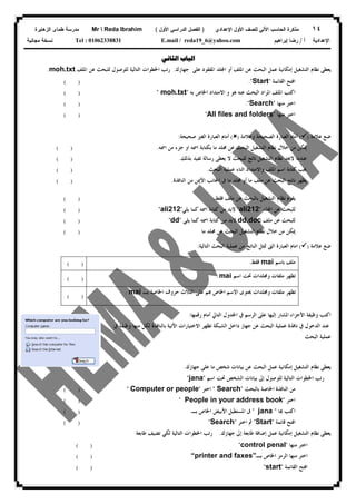 ١٤‫ﻟﻠﺼﻑ‬ ‫ﺍﻵﻟﻲ‬ ‫ﺍﻟﺤﺎﺴﺏ‬ ‫ﻤﺫﻜﺭﺓ‬‫ﺍﻷﻭل‬‫ﺍﻹﻋﺩﺍﺩﻱ‬)‫ﺍﻷﻭل‬ ‫ﺍﻟﺩﺭﺍﺴﻲ‬ ‫ﺍﻟﻔﺼل‬(Mr  Reda Ibrahim‫ﺍﻟﺯﻫﺎﻴﺭﺓ‬ ‫ﻁﻤﺎﻯ‬ ‫ﻤﺩﺭﺴﺔ‬
‫ﺃ‬ ‫ﺍﻹﻋﺩﺍﺩﻴﺔ‬/‫ﺇﺒﺭﺍﻫﻴﻡ‬ ‫ﺭﻀﺎ‬E.mail / reda19_6@yahoo.comTel : 01062338831‫ﻤﺠﺎﻨﻴﺔ‬ ‫ﻨﺴﺨﺔ‬
‫ﺍﻟﺒﺎﺏ‬‫ﺍﻟﺜﺎﻧﻲ‬
‫ﺃﻭ‬ ‫ﺍﳌﻠﻒ‬ ‫ﻋﻦ‬ ‫ﺍﻟﺒﺤﺚ‬ ‫ﻋﻤﻞ‬ ‫ﺇﻣﻜﺎﻧﻴﺔ‬ ‫ﺍﻟﺘﺸﻐﻴﻞ‬ ‫ﻧﻈﺎﻡ‬ ‫ﻳﻌﻄﻰ‬‫ﻠ‬‫ﺍ‬‫ﺟﻬﺎﺯﻙ‬ ‫ﻋﻠﻰ‬ ‫ﺍﳌﻔﻘﻮﺩ‬ ‫ﺪ‬.‫ﺍﳌﻠﻒ‬ ‫ﻋﻦ‬ ‫ﻟﻠﺒﺤﺚ‬ ‫ﻟﻠﻮﺻﻮﻝ‬ ‫ﺍﻟﺘﺎﻟﻴﺔ‬ ‫ﺍﳋﻄﻮﺍﺕ‬ ‫ﺭﺗﺐ‬moh.txt.
‫ﺍﻟﻘﺎﺋﻤﺔ‬ ‫ﺍﻓﺘﺢ‬"Start."
‫ﺑﻪ‬ ‫ﺍﳋﺎﺹ‬ ‫ﺍﻻﻣﺘﺪﺍﺩ‬ ‫ﻭ‬ ‫ﻫﻮ‬ ‫ﻋﻨﻪ‬ ‫ﺍﻟﺒﺤﺚ‬ ‫ﺍﳌﺮﺍﺩ‬ ‫ﺍﳌﻠﻒ‬ ‫ﺍﻛﺘﺐ‬"moh.txt"
‫ﻣﻨﻬﺎ‬ ‫ﺍﺧﺘﺮ‬"Search."
‫ﻣﻨﻬﺎ‬ ‫ﺍﺧﺘﺮ‬"All files and folders"
( )
)(
( )
( )
‫ﻋﻼﻣﺔ‬ ‫ﺿﻊ‬)(‫ﻭﻋﻼﻣﺔ‬ ‫ﺍﻟﺼﺤﻴﺤﺔ‬ ‫ﺍﻟﻌﺒﺎﺭﺓ‬ ‫ﺃﻣﺎﻡ‬)(‫ﺻﺤﻴﺤﺔ‬ ‫ﺍﻟﻐﲑ‬ ‫ﺍﻟﻌﺒﺎﺭﺓ‬ ‫ﺃﻣﺎﻡ‬:
‫ﺍﲰﻪ‬ ‫ﻣﻦ‬ ‫ﺟﺰﺀ‬ ‫ﺍﻭ‬ ‫ﺍﲰﻪ‬ ‫ﺑﻜﺘﺎﺑﺔ‬ ‫ﻣﺎ‬ ‫ﳎﻠﺪ‬ ‫ﻋﻦ‬ ‫ﺍﻟﺒﺤﺚ‬ ‫ﺍﻟﺘﺸﻐﻴﻞ‬ ‫ﻧﻈﺎﻡ‬ ‫ﺧﻼﻝ‬ ‫ﻣﻦ‬ ‫ﳝﻜﻦ‬.
‫ﺑﺬﻟﻚ‬ ‫ﺗﻔﻴﺪ‬ ‫ﺭﺳﺎﻟﺔ‬ ‫ﻳﻌﻄﻰ‬ ‫ﻻ‬ ‫ﻟﻠﺒﺤﺚ‬ ‫ﻧﺎﺗﺞ‬ ‫ﺍﻟﺘﺸﻐﻴﻞ‬ ‫ﻧﻈﺎﻡ‬ ‫ﻻﳚﺪ‬ ‫ﻋﻨﺪﻣﺎ‬.
‫ﺍﳌ‬ ‫ﺍﺳﻢ‬ ‫ﻛﺘﺎﺑﺔ‬ ‫ﳚﺐ‬‫ﺍﻟﺒﺤﺚ‬ ‫ﻋﻤﻠﻴﺔ‬ ‫ﺍﺛﻨﺎﺀ‬ ‫ﻭﺍﻻﻣﺘﺪﺍﺩ‬ ‫ﻠﻒ‬.
‫ﺍﻟﻨﺎﻓﺬﺓ‬ ‫ﻣﻦ‬ ‫ﺍﻷﳝﻦ‬ ‫ﺍﳉﺎﻧﺐ‬ ‫ﰱ‬ ‫ﻣﺎ‬ ‫ﳎﻠﺪ‬ ‫ﺃﻭ‬ ‫ﻣﺎ‬ ‫ﻣﻠﻒ‬ ‫ﻋﻦ‬ ‫ﺍﻟﺒﺤﺚ‬ ‫ﻧﺎﺗﺞ‬ ‫ﻳﻈﻬﺮ‬.
( )
( )
( )
( )
‫ﻓﻘﻂ‬ ‫ﻣﻠﻒ‬ ‫ﻋﻦ‬ ‫ﺑﺎﻟﺒﺤﺚ‬ ‫ﺍﻟﺘﺸﻐﻴﻞ‬ ‫ﻧﻈﺎﻡ‬ ‫ﻳﻘﻮﻡ‬.
‫ﻠﺪ‬‫ﺍ‬ ‫ﻋﻦ‬ ‫ﻟﻠﺒﺤﺚ‬"ali212"‫ﻳﻠﻲ‬ ‫ﻛﻤﺎ‬ ‫ﺍﲰﻪ‬ ‫ﻛﺘﺎﺑﺔ‬ ‫ﻣﻦ‬ ‫ﻻﺑﺪ‬"ali212"
‫ﻣﻠﻒ‬ ‫ﻋﻦ‬ ‫ﻟﻠﺒﺤﺚ‬dd.doc‫ﻳﻠﻰ‬ ‫ﻛﻤﺎ‬ ‫ﺍﲰﻪ‬ ‫ﻛﺘﺎﺑﺔ‬ ‫ﻣﻦ‬ ‫ﻻﺑﺪ‬"dd"
‫ﻣﺎ‬ ‫ﳎﻠﺪ‬ ‫ﻋﻦ‬ ‫ﺍﻟﺒﺤﺚ‬ ‫ﺍﻟﺘﺸﻐﻴﻞ‬ ‫ﻧﻈﺎﻡ‬ ‫ﺧﻼﻝ‬ ‫ﻣﻦ‬ ‫ﳝﻜﻦ‬
( )
( )
( )
( )
‫ﻋﻼﻣﺔ‬ ‫ﺿﻊ‬)(‫ﺍﻟﺘﺎﻟﻴﺔ‬ ‫ﺍﻟﺒﺤﺚ‬ ‫ﻋﻤﻠﻴﺔ‬ ‫ﻣﻦ‬ ‫ﺍﻟﻨﺎﺗﺞ‬ ‫ﲤﺜﻞ‬ ‫ﺍﻟﱴ‬ ‫ﺍﻟﻌﺒﺎﺭﺓ‬ ‫ﺍﻣﺎﻡ‬:
‫ﺍﻟﺮﺳﻢ‬ ‫ﻋﻠﻰ‬ ‫ﺇﻟﻴﻬﺎ‬ ‫ﺍﳌﺸﺎﺭ‬ ‫ﺍﻷﺟﺰﺍﺀ‬ ‫ﻭﻇﻴﻔﺔ‬ ‫ﺍﻛﺘﺐ‬‫ﰲ‬‫ﺍﳉﺪﻭﻝ‬‫ﺍﻟﺘﺎﱄ‬‫ﺭﻗﻤﻬﺎ‬ ‫ﺃﻣﺎﻡ‬:
‫ﺍﻟﺪﺧﻮﻝ‬ ‫ﻋﻨﺪ‬‫ﰲ‬‫ﺟﻬﺎﺯ‬ ‫ﻋﻦ‬ ‫ﺍﻟﺒﺤﺚ‬ ‫ﻋﻤﻠﻴﺔ‬ ‫ﻧﺎﻓﺬﺓ‬‫ﺍﻵﺗﻴﺔ‬ ‫ﺍﻻﺧﺘﻴﺎﺭﺍﺕ‬ ‫ﺗﻈﻬﺮ‬ ‫ﺍﻟﺸﺒﻜﺔ‬ ‫ﺩﺍﺧﻞ‬‫ﻭﻇﻴﻔﺔ‬ ‫ﻣﻨﻬﺎ‬ ‫ﻟﻜﻞ‬ ‫ﺑﺎﻟﻨﺎﻓﺬﺓ‬‫ﰲ‬
‫ﺍﻟﺒﺤﺚ‬ ‫ﻋﻤﻠﻴﺔ‬
‫ﻋﻦ‬ ‫ﺍﻟﺒﺤﺚ‬ ‫ﻋﻤﻞ‬ ‫ﺇﻣﻜﺎﻧﻴﺔ‬ ‫ﺍﻟﺘﺸﻐﻴﻞ‬ ‫ﻧﻈﺎﻡ‬ ‫ﻳﻌﻄﻰ‬‫ﻣﺎ‬ ‫ﺷﺨﺺ‬ ‫ﺑﻴﺎﻧﺎﺕ‬‫ﺟﻬﺎﺯﻙ‬ ‫ﻋﻠﻰ‬.
‫ﺍﺳﻢ‬ ‫ﲢﺖ‬ ‫ﺍﻟﺸﺨﺺ‬ ‫ﺑﻴﺎﻧﺎﺕ‬ ‫ﺇﱃ‬ ‫ﻟﻠﻮﺻﻮﻝ‬ ‫ﺍﻟﺘﺎﻟﻴﺔ‬ ‫ﺍﳋﻄﻮﺍﺕ‬ ‫ﺭﺗﺐ‬"jana"
‫ﺑﺎﻟﺒﺤﺚ‬ ‫ﺍﳋﺎﺻﺔ‬ ‫ﺍﻟﻨﺎﻓﺬﺓ‬ ‫ﻣﻦ‬"Search"‫ﺍﺧﺘﺮ‬"Computer or people"
‫ﺍﺧﺘﺮ‬"People in your address book"
‫ﺎ‬ ‫ﺍﻛﺘﺐ‬"jana"‫ﺑـ‬ ‫ﺍﳋﺎﺹ‬ ‫ﺍﻷﺑﻴﺾ‬ ‫ﺍﳌﺴﺘﻄﻴﻞ‬ ‫ﰱ‬
‫ﻗﺎﺋﻤﺔ‬ ‫ﺍﻓﺘﺢ‬"Start"‫ﺍﺧﺘﺮ‬ ‫ﰒ‬"Search"
( )
( )
( )
( )
‫ﻋﻤﻞ‬ ‫ﺇﻣﻜﺎﻧﻴﺔ‬ ‫ﺍﻟﺘﺸﻐﻴﻞ‬ ‫ﻧﻈﺎﻡ‬ ‫ﻳﻌﻄﻰ‬‫ﺇﺿﺎﻓﺔ‬‫ﻃﺎﺑﻌﺔ‬‫ﺇﱃ‬‫ﺟﻬﺎﺯﻙ‬.‫ﺍﻟﺘﺎﻟﻴﺔ‬ ‫ﺍﳋﻄﻮﺍﺕ‬ ‫ﺭﺗﺐ‬‫ﻟﻜﻲ‬‫ﻃﺎﺑﻌﺔ‬ ‫ﺗﻀﻴﻒ‬
‫ﺑﺎﺳﻢ‬ ‫ﻣﻠﻒ‬mai‫ﻓﻘﻂ‬.( )
‫ﺍﺳﻢ‬ ‫ﲢﺖ‬ ‫ﻭﳎﻠﺪﺍﺕ‬ ‫ﻣﻠﻔﺎﺕ‬ ‫ﺗﻈﻬﺮ‬mai.( )
‫ﺑـ‬ ‫ﺍﳋﺎﺻﺔ‬ ‫ﺣﺮﻭﻑ‬ ‫ﺍﻟﺜﻼﺙ‬ ‫ﻋﻠﻰ‬ ‫ﻢ‬ ‫ﺍﳋﺎﺹ‬ ‫ﺍﻻﺳﻢ‬ ‫ﳛﺘﻮﻯ‬ ‫ﻭﳎﻠﺪﺍﺕ‬ ‫ﻣﻠﻔﺎﺕ‬ ‫ﺗﻈﻬﺮ‬mai.
( )
‫ﻣﻨ‬ ‫ﺍﺧﺘﺮ‬‫ﻬﺎ‬"control penal"
‫ﺑـ‬ ‫ﺍﳋﺎﺹ‬ ‫ﺍﻟﺮﻣﺰ‬ ‫ﻣﻨﻬﺎ‬ ‫ﺍﺧﺘﺮ‬“printer and faxes”
‫ﺍﻟﻘﺎﺋﻤﺔ‬ ‫ﺍﻓﺘﺢ‬"start"
( )
( )
( )
 
