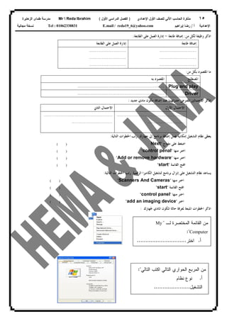 ١٥‫ﻟﻠﺼﻑ‬ ‫ﺍﻵﻟﻲ‬ ‫ﺍﻟﺤﺎﺴﺏ‬ ‫ﻤﺫﻜﺭﺓ‬‫ﺍﻷﻭل‬‫ﺍﻹﻋﺩﺍﺩﻱ‬)‫ﺍﻷﻭل‬ ‫ﺍﻟﺩﺭﺍﺴﻲ‬ ‫ﺍﻟﻔﺼل‬(Mr  Reda Ibrahim‫ﺍﻟﺯﻫﺎﻴﺭﺓ‬ ‫ﻁﻤﺎﻯ‬ ‫ﻤﺩﺭﺴﺔ‬
‫ﺃ‬ ‫ﺍﻹﻋﺩﺍﺩﻴﺔ‬/‫ﺇﺒﺭﺍﻫﻴﻡ‬ ‫ﺭﻀﺎ‬E.mail / reda19_6@yahoo.comTel : 01062338831‫ﻤﺠﺎﻨﻴﺔ‬ ‫ﻨﺴﺨﺔ‬
‫ﺍﺫﻛﺮ‬‫ﻣﻦ‬ ‫ﻟﻜﻞ‬ ‫ﻭﻇﻴﻔﺔ‬:‫ﻃﺎﺑﻌﺔ‬ ‫ﺇﺿﺎﻓﺔ‬-‫ﺇ‬‫ﺍﻟﻄﺎﺑﻌﺔ‬ ‫ﻋﻠﻰ‬ ‫ﺍﻟﻌﻤﻞ‬ ‫ﺩﺍﺭﺓ‬:
‫ﺇ‬‫ﻃﺎﺑﻌﺔ‬ ‫ﺿﺎﻓﺔ‬‫ﺇ‬‫ﺩﺍﺭﺓ‬‫ﺍﻟ‬ ‫ﻋﻠﻰ‬ ‫ﺍﻟﻌﻤﻞ‬‫ﻄﺎﺑﻌﺔ‬
.............................
.............................
.............................
.............................
.............................
.............................
‫ﻣﻦ‬ ‫ﺑﻜﻞ‬ ‫ﺍﳌﻘﺼﻮﺩ‬ ‫ﻣﺎ‬:
‫ﺍﳌﺼﻄﻠﺢ‬‫ﺑﻪ‬ ‫ﺍﳌﻘﺼﻮﺩ‬
Plug and play....................................................................
Driver....................................................................
‫ﺍﳌﻔﺘﺮﺽ‬ ‫ﺍﻻﺣﺘﻤﺎﻟﲔ‬ ‫ﺍﺫﻛﺮ‬‫ﺣﺪﻭﺛﻬﻤ‬‫ﺎ‬‫ﻋﻨﺪ‬‫ﺇﺿﺎﻓﺔ‬‫ﻣﻜﻮﻥ‬‫ﻣﺎﺩﻱ‬‫ﺟﺪﻳﺪ‬:
‫ﺍﻻﺣﺘﻤﺎﻝ‬‫ﺍﻷﻭﻝ‬‫ﺍﻻﺣﺘﻤﺎﻝ‬‫ﺍﻟﺜﺎﱐ‬
.....................................................
.............................
......................................................
................................
‫ﻋﻤﻞ‬ ‫ﺇﻣﻜﺎﻧﻴﺔ‬ ‫ﺍﻟﺘﺸﻐﻴﻞ‬ ‫ﻧﻈﺎﻡ‬ ‫ﻳﻌﻄﻰ‬‫ﺇﱃ‬ ‫ﺑﺮﻧﺎﻣﺞ‬ ‫ﺇﺿﺎﻓﺔ‬‫ﺟﻬﺎﺯﻙ‬.‫ﺍﻟﺘﺎﻟﻴﺔ‬ ‫ﺍﳋﻄﻮﺍﺕ‬ ‫ﺭﺗﺐ‬:
‫ﺍﻟﺮﻗﻤﻴﺔ‬ ‫ﺍﻟﻜﺎﻣﲑﺍ‬ ‫ﻟﺘﺸﻐﻴﻞ‬ ‫ﺑﺮﻧﺎﻣﺞ‬ ‫ﺇﻧﺰﺍﻝ‬ ‫ﻋﻠﻰ‬ ‫ﺍﻟﺘﺸﻐﻴﻞ‬ ‫ﻧﻈﺎﻡ‬ ‫ﻳﺴﺎﻋﺪ‬‫ﺍﻟﺘﺎﻟﻴﺔ‬ ‫ﺍﳋﻄﻮﺍﺕ‬ ‫ﺭﺗﺐ‬:
‫ﺍﳌﻜﻮﻥ‬ ‫ﺣﺎﻟﺔ‬ ‫ﳌﻌﺮﻓﺔ‬ ‫ﺍﳌﺘﺒﻌﺔ‬ ‫ﺍﳋﻄﻮﺍﺕ‬ ‫ﺍﺫﻛﺮ‬‫ﺍﳌﺎﺩﻱ‬‫ﳉﻬﺎﺯﻙ‬:
‫ﻣﻔﺘﺎﺡ‬ ‫ﻋﻠﻰ‬ ‫ﺍﺿﻐﻂ‬"Next( )
‫ﻣﻨﻬﺎ‬ ‫ﺍﺧﺘﺮ‬"control penal"( )
‫ﻣﻨﻬﺎ‬ ‫ﺍﺧﺘﺮ‬"Add or remove hardware"( )
‫ﺍﻟﻘﺎﺋﻤﺔ‬ ‫ﺍﻓﺘﺢ‬"start"( )
‫ﻣﻨﻬﺎ‬ ‫ﺍﺧﺘﺮ‬"Scanners And Cameras"
‫ﺍﻓﺘ‬‫ﺍﻟﻘﺎﺋﻤﺔ‬ ‫ﺢ‬"start"
‫ﻣﻨﻬﺎ‬ ‫ﺍﺧﺘﺮ‬"control panel"
( )
( )
( )
‫ﺍﺧﺘﺮ‬"add an imaging device"( )
‫ﻟـ‬ ‫ﺍﻟﻤﺨﺘﺼﺭﺓ‬ ‫ﺍﻟﻘﺎﺌﻤﺔ‬ ‫ﻤﻥ‬"My
Computer:"
‫ﺃ‬.‫ﺍﺨﺘﺭ‬.............................
‫ﻤﻥ‬‫ﺍﻟﺘﺎﻟﻲ‬ ‫ﺍﻜﺘﺏ‬ ‫ﺍﻟﺘﺎﻟﻲ‬ ‫ﺍﻟﺤﻭﺍﺭﻱ‬ ‫ﺍﻟﻤﺭﺒﻊ‬:"
‫ﺃ‬.‫ﻨﻅﺎﻡ‬ ‫ﻨﻭﻉ‬
‫ﺍﻟﺘﺸﻐﻴل‬.....................
‫ﺏ‬.‫ﺍﻟﻤﻌﺎﻟﺞ‬ ‫ﻨﻭﻉ‬
 