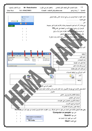 ١٦‫ﻟﻠﺼﻑ‬ ‫ﺍﻵﻟﻲ‬ ‫ﺍﻟﺤﺎﺴﺏ‬ ‫ﻤﺫﻜﺭﺓ‬‫ﺍﻷﻭل‬‫ﺍﻹﻋﺩﺍﺩﻱ‬)‫ﺍﻷﻭل‬ ‫ﺍﻟﺩﺭﺍﺴﻲ‬ ‫ﺍﻟﻔﺼل‬(Mr  Reda Ibrahim‫ﺍﻟﺯﻫﺎﻴﺭﺓ‬ ‫ﻁﻤﺎﻯ‬ ‫ﻤﺩﺭﺴﺔ‬
‫ﺃ‬ ‫ﺍﻹﻋﺩﺍﺩﻴﺔ‬/‫ﺇﺒﺭﺍﻫﻴﻡ‬ ‫ﺭﻀﺎ‬E.mail / reda19_6@yahoo.comTel : 01062338831‫ﻤﺠﺎﻨﻴﺔ‬ ‫ﻨﺴﺨﺔ‬
‫ﺑﺮﻧ‬ ‫ﺍﱃ‬ ‫ﻟﻠﻮﺻﻮﻝ‬ ‫ﺍﳌﺘﺒﻌﺔ‬ ‫ﺍﳋﻄﻮﺍﺕ‬ ‫ﺍﺫﻛﺮ‬‫ﺍﻟﺘﺸﻐﻴﻞ‬ ‫ﺑﻨﻈﺎﻡ‬ ‫ﺍﳋﺎﺹ‬ ‫ﺍﳌﺴﺎﻋﺪ‬ ‫ﺎﻣﺞ‬
‫ﺍﻟﻘﺎﺋﻤﺔ‬ ‫ﺍﻓﺘﺢ‬........................
‫ﺍﺧﺘﺮ‬...............................
‫ﻋﻼﻣﺔ‬ ‫ﺿﻊ‬)(‫ﻭﻋﻼﻣﺔ‬ ‫ﺍﻟﺼﺤﻴﺤﺔ‬ ‫ﺍﻟﻌﺒﺎﺭﺓ‬ ‫ﺃﻣﺎﻡ‬)(‫ﺻﺤﻴﺤﺔ‬ ‫ﺍﻟﻐﲑ‬ ‫ﺍﻟﻌﺒﺎﺭﺓ‬ ‫ﺃﻣﺎﻡ‬:
‫ﺍﳌﻔﺘﺎﺡ‬ ‫ﻋﻠﻰ‬ ‫ﺍﻟﻀﻐﻂ‬ ‫ﻣﻦ‬ ‫ﻻﺑﺪ‬ ‫ﺍﳌﺴﺎﻋﺪﺓ‬ ‫ﺑﺮﻧﺎﻣﺞ‬ ‫ﺇﱃ‬ ‫ﻟﻠﻮﺻﻮﻝ‬F8
‫ﺑﺮﺍﻣﺞ‬ ‫ﺇﻧﺰﺍﻝ‬ ‫ﻋﻤﻞ‬ ‫ﺧﻄﻮﺍﺕ‬ ‫ﺇﻋﻄﺎﺀ‬ ‫ﺍﳌﺴﺎﻋﺪﺓ‬ ‫ﺑﺮﻧﺎﻣﺞ‬ ‫ﻋﻴﻮﺏ‬ ‫ﻣﻦ‬
‫ﺍﻟﺘﺸﻐﻴﻞ‬ ‫ﻧﻈﺎﻡ‬ ‫ﲟﺴﺎﻋﺪﺓ‬ ‫ﻗﺪﱘ‬ ‫ﺑﺮﻧﺎﻣﺞ‬ ‫ﺣﺬﻑ‬ ‫ﳝﻜﻦ‬
‫ﻣﺎﺳﺢ‬ ‫ﺇﺿﺎﻓﺔ‬ ‫ﺍﻟﺘﺸﻐﻴﻞ‬ ‫ﻧﻈﺎﻡ‬ ‫ﻳﻘﺒﻞ‬ ‫ﻻ‬‫ﺿﻮﺋﻲ‬‫ﻟﻪ‬ ‫ﻣﺸﻐﻞ‬ ‫ﻭﺟﻮﺩ‬ ‫ﻟﻌﺪﻡ‬ ‫ﺟﺪﻳﺪ‬
‫ﺍﻟﺘﺸﻐﻴﻞ‬ ‫ﻧﻈﺎﻡ‬ ‫ﻣﺰﺍﻳﺎ‬ ‫ﻣﻦ‬ ‫ﺑﺮﻧﺎﻣﺞ‬ ‫ﺣﺬﻑ‬ ‫ﻳﻌﺘﱪ‬ ‫ﻻ‬
( )
( )
( )
( )
( )
‫ﺍ‬‫ﺍﻟﺮﻗﻢ‬ ‫ﻛﺘﺐ‬‫ﺃﻣﺎﻡ‬‫ﺍﻟﻄﺎﺑﻌﺔ‬ ‫ﺇﺩﺍﺭﺓ‬ ‫ﻧﺎﻓﺬﺓ‬ ‫ﰲ‬ ‫ﻟﻪ‬ ‫ﺍﳌﻨﺎﺳﺐ‬ ‫ﺍﻟﺒﻴﺎﻥ‬
‫ﻟﻪ‬ ‫ﺍﳌﻨﺎﺳﺒﺔ‬ ‫ﺍﻟﻮﻇﻴﻔﺔ‬ ‫ﺭﻣﺰ‬ ‫ﻛﻞ‬ ‫ﺃﻣﺎﻡ‬ ‫ﺍﻛﺘﺐ‬
‫ﺍﻟﺮﻣﺰ‬
‫ﺍﻟﻮﻇﻴﻔﺔ‬........................
........................
........................
........................
........................
........................
)‫ﺍﻷﻭﻝ‬ ‫ﺍﻟﺪﺭﺍﺳﻲ‬ ‫ﺍﻟﻔﺼﻞ‬(
‫ﺑﻌﺾ‬ ‫ﺃﻣﺎﻣﻚ‬‫ﺍﻷﻋﻤﺎﻝ‬‫ﺍﻟﱵ‬‫ﺍﳌﻨﺎ‬ ‫ﺎﻝ‬‫ﺍ‬ ‫ﺣﺪﺩ‬ ‫ﺍﻟﻜﻤﺒﻴﻮﺗﺮ‬ ‫ﺎ‬ ‫ﻳﻘﻮﻡ‬‫ﺍﻟﺘﺎﻟﻴﺔ‬ ‫ﺎﻻﺕ‬‫ﺍ‬ ‫ﻣﻦ‬ ‫ﳍﺎ‬ ‫ﺳﺐ‬:)‫ﺍﳌ‬‫ﱰﻝ‬-‫ﺍﻟﺘﻌﻠﻴﻢ‬-‫ﺍﻷﻋﻤﺎﻝ‬-‫ﺍﻟﺼﺤﺔ‬(
‫ﺍﻷﻋﻤﺎﻝ‬‫ﺎﻝ‬‫ﺍ‬
‫ﻣﺸﺎﻫﺪﺓ‬‫ﺍﻷﻓﻼﻡ‬‫ﺍﻻﻏﺎﱏ‬ ‫ﺇﱃ‬ ‫ﻭﺍﻻﺳﺘﻤﺎﻉ‬................
‫ﺍﻟﻌﺎﻣﻠﲔ‬ ‫ﺃﺟﻮﺭ‬ ‫ﺣﺴﺎﺏ‬.................
‫ﺍﳌﻌﻠﻮﻣﺎﺕ‬ ‫ﻋﻠﻰ‬ ‫ﻟﻠﺤﺼﻮﻝ‬ ‫ﺍﻟﻜﻤﺒﻴﻮﺗﺮ‬ ‫ﺍﺳﺘﺨﺪﺍﻡ‬.................
‫ﺍﻻﻧﺘﺮﻧﺖ‬ ‫ﻃﺮﻳﻖ‬ ‫ﻋﻦ‬ ‫ﺍﻟﺘﺴﻮﻕ‬.................
‫ﺣﻀ‬ ‫ﻣﺘﺎﺑﻌﺔ‬‫ﺎ‬ ‫ﺍﻟﻌﺎﻣﻠﲔ‬ ‫ﻭﺍﻧﺼﺮﺍﻑ‬ ‫ﻮﺭ‬.................
‫ﻋﻦ‬ ‫ﺍﻟﺒﺤﺚ‬ ‫ﻋﻤﻞ‬ ‫ﺇﻣﻜﺎﻧﻴﺔ‬ ‫ﺍﻟﺘﺸﻐﻴﻞ‬ ‫ﻧﻈﺎﻡ‬ ‫ﻳﻌﻄﻰ‬‫ﺍﻟﺸﺒﻜﺔ‬ ‫ﺩﺍﺧﻞ‬ ‫ﻣﺎ‬ ‫ﺟﻬﺎﺯ‬.‫ﺍﺳﻢ‬ ‫ﲢﺖ‬ ‫ﺟﻬﺎﺯ‬ ‫ﻋﻦ‬ ‫ﻟﻠﺒﺤﺚ‬ ‫ﻟﻠﻮﺻﻮﻝ‬ ‫ﺍﻟﺘﺎﻟﻴﺔ‬ ‫ﺍﳋﻄﻮﺍﺕ‬ ‫ﺭﺗﺐ‬Mr.reda
‫ﻣﻨﻬﺎ‬ ‫ﺍﺧﺘﺮ‬"Computer or people"
‫ﻣﻨﻬﺎ‬ ‫ﺍﺧﺘﺮ‬"Search."
‫ﻋﻨﻪ‬ ‫ﺍﻟﺒﺤﺚ‬ ‫ﺍﳌﺮﺍﺩ‬ ‫ﺍﳉﻬﺎﺯ‬ ‫ﺍﺳﻢ‬ ‫ﺍﻛﺘﺐ‬
‫ﺍﻟﻘﺎ‬ ‫ﺍﻓﺘﺢ‬‫ﺋﻤﺔ‬"Start."
( )
( )
( )
( )
‫ﺍﻟﻮﻇﻴﻔﺔ‬‫ﺍﻟﺮﻗﻢ‬
‫ﺍﳌﻠﻒ‬ ‫ﺣﺠﻢ‬
‫ﺍﻟﺼﻔﺤﺎﺕ‬ ‫ﻋﺪﺩ‬
‫ﺍﻟﻄﺒﺎﻋﺔ‬ ‫ﺍﺛﻨﺎﺀ‬ ‫ﺍﳌﻠﻒ‬ ‫ﺣﺎﻟﺔ‬
‫ﺍﳌﻠﻒ‬ ‫ﺑﺎﻧﺸﺎﺀ‬ ‫ﻗﺎﻡ‬ ‫ﻣﻦ‬ ‫ﺍﺳﻢ‬
‫ﺑﻄﺎﺑﻌﺘﻪ‬ ‫ﺗﻘﻮﻡ‬ ‫ﺍﻟﺬﻯ‬ ‫ﺍﳌﻠﻒ‬ ‫ﺍﺳﻢ‬
Hossa
Hossa
١ ٢ ٣ ٤ ٥
Mr.reda
 