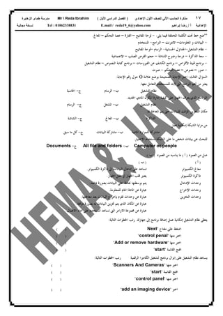 ١٧‫ﻟﻠﺼﻑ‬ ‫ﺍﻵﻟﻲ‬ ‫ﺍﻟﺤﺎﺴﺏ‬ ‫ﻤﺫﻜﺭﺓ‬‫ﺍﻷﻭل‬‫ﺍﻹﻋﺩﺍﺩﻱ‬)‫ﺍﻷﻭل‬ ‫ﺍﻟﺩﺭﺍﺴﻲ‬ ‫ﺍﻟﻔﺼل‬(Mr  Reda Ibrahim‫ﺍﻟﺯﻫﺎﻴﺭﺓ‬ ‫ﻁﻤﺎﻯ‬ ‫ﻤﺩﺭﺴﺔ‬
‫ﺃ‬ ‫ﺍﻹﻋﺩﺍﺩﻴﺔ‬/‫ﺇﺒﺭﺍﻫﻴﻡ‬ ‫ﺭﻀﺎ‬E.mail / reda19_6@yahoo.comTel : 01062338831‫ﻤﺠﺎﻨﻴﺔ‬ ‫ﻨﺴﺨﺔ‬
**‫ﻳﻠﻰ‬ ‫ﻓﻴﻤﺎ‬ ‫ﺍﳌﺨﺘﻠﻔﺔ‬ ‫ﺍﻟﻜﻠﻤﺔ‬ ‫ﲢﺖ‬ ‫ﺧﻂ‬ ‫ﺿﻊ‬:-‫ﺍﳌﻔﺎﺗﻴﺢ‬ ‫ﻟﻮﺣﺔ‬–‫ﺍﻟﻔﺎﺭﺓ‬–‫ﺍﻟﺘﺤﻜﻢ‬ ‫ﻋﺼﺎ‬–‫ﺍﳌﻌﺎﰿ‬.
-‫ﺍﳌﻌﻠﻮﻣﺎﺕ‬ ‫ﻭ‬ ‫ﺍﻟﺒﻴﺎﻧﺎﺕ‬–‫ﺍﻻﻧﺘﺮﻧﺖ‬–‫ﺍﻟﱪﺍﻣﺞ‬-‫ﺍﳌﺴﺘﺨﺪﻡ‬
-‫ﺍﻟﺘﺸﻐﻴﻞ‬ ‫ﻧﻈﺎﻡ‬-‫ﺍﳊﺴﺎﺑﻴﺔ‬ ‫ﺍﳉﺪﺍﻭﻝ‬-‫ﺍﻟﺮﺳﺎﻡ‬–‫ﺍﳌﻔﺎﺗﻴﺢ‬ ‫ﻟﻮﺣﺔ‬
-‫ﺳﻌﺔ‬‫ﺍﻟﺬﺍﻛﺮﺓ‬–‫ﺍﻟﺸﺎﺷﺔ‬ ‫ﻭﺿﻮﺡ‬ ‫ﺩﺭﺟﺔ‬–‫ﺍﻟﺼﻠﺐ‬ ‫ﺍﻟﻘﺮﺹ‬ ‫ﺣﺠﻢ‬–‫ﺍﻻﻋﺘﻤﺎﺩﻳﺔ‬
-‫ﺍﻷﻗﺮﺍﺹ‬ ‫ﻴﺌﺔ‬ ‫ﺑﺮﻧﺎﻣﺞ‬–‫ﺍﻟﻔﲑﻭﺳﺎﺕ‬ ‫ﻋﻦ‬ ‫ﺍﻟﻜﺸﻒ‬ ‫ﺑﺮﻧﺎﻣﺞ‬–‫ﺍﻟﻨﺼﻮﺹ‬ ‫ﻛﺘﺎﺑﺔ‬ ‫ﺑﺮﻧﺎﻣﺞ‬–‫ﺍﻟﺘﺸﻐﻴﻞ‬ ‫ﻧﻈﺎﻡ‬
-‫ﺻﻮﺭ‬–‫ﻧﺼﻮﺹ‬–‫ﺍﻟﺘﺤﻜﻢ‬ ‫ﻋﺼﺎ‬-‫ﺻﻮﺕ‬
‫ﺍﻟﺜﺎﻟﺚ‬ ‫ﺍﻟﺴﺆﺍﻝ‬:‫ﺍﺧﺘﺮ‬‫ﺍﻹﺟﺎﺑﺔ‬‫ﻋﻼﻣﺔ‬ ‫ﺑﻮﺿﻊ‬ ‫ﺍﻟﺼﺤﻴﺤﺔ‬‫ﺭﻗﻢ‬ ‫ﺣﻮﻝ‬‫ﺍﻹﺟﺎﺑﺔ‬:
‫ﻣﻌﻬﺎ‬ ‫ﺍﻟﺘﻌﺎﻣﻞ‬ ‫ﻟﻠﻤﺴﺘﺨﺪﻡ‬ ‫ﻻﺑﺪ‬ ‫ﺍﻟﱵ‬ ‫ﺍﻟﱪﺍﻣﺞ‬ ‫ﺃﻫﻢ‬ ‫ﻣﻦ‬ ‫ﻳﻌﺘﱪ‬.
‫ﺏ‬ ‫ﺍﻟﺘﺸﻐﻴﻞ‬ ‫ﻧﻈﺎﻡ‬-‫ﺝ‬ ‫ﺍﻟﺮﺳﺎﻡ‬-‫ﺍﳊﺎﺳﺒﺔ‬
‫ﺍﻟﱪﻧﺎﻣﺞ‬‫ﺍﻟﺬﻱ‬‫ﺍﳌﻜﻮﻥ‬ ‫ﺇﺩﺍﺭﺓ‬ ‫ﻛﻴﻔﻴﺔ‬ ‫ﻋﻠﻰ‬ ‫ﺍﳉﻬﺎﺯ‬ ‫ﻳﻌﺮﻑ‬‫ﺍﳌﺎﺩﻱ‬‫ﺍﳉﺪﻳﺪ‬.
‫ﺏ‬ ‫ﺍﻟﺘﺸﻐﻴﻞ‬ ‫ﻧﻈﺎﻡ‬-‫ﺝ‬ ‫ﺍﳌﺸﻐﻞ‬-‫ﺍﻟﺮﺳﺎﻡ‬
‫ﳍﺎ‬ ‫ﺍﳌﻌﺎﳉﺔ‬ ‫ﻳﺘﻢ‬ ‫ﺣﱴ‬ ‫ﻟﻠﺒﻴﺎﻧﺎﺕ‬ ‫ﺍﳌﺆﻗﺖ‬ ‫ﺍﻟﺘﺨﺰﻳﻦ‬ ‫ﻣﻜﺎﻥ‬.
‫ﺏ‬ ‫ﺍﻟﺬﺍﻛﺮﺓ‬-‫ﺝ‬ ‫ﺍﳌﻌﺎﰿ‬-‫ﺍﻟﺸﺎﺷﺔ‬
‫ﺍﻟﺸﺒﻜﺔ‬ ‫ﻣﺰﺍﻳﺎ‬ ‫ﻣﻦ‬‫ﺇﻣﻜﺎﻧﻴﺔ‬‫ﻋﻤﻞ‬.
‫ﺏ‬ ‫ﺍﳌﺎﺩﻳﺔ‬ ‫ﻟﻠﻤﻮﺍﺭﺩ‬ ‫ﻣﺸﺎﺭﻛﺔ‬-‫ﺝ‬ ‫ﺍﻟﺒﻴﺎﻧﺎﺕ‬ ‫ﻣﺸﺎﺭﻛﺔ‬-‫ﺳﺒﻖ‬ ‫ﻣﺎ‬ ‫ﻛﻞ‬
‫ﻣ‬ ‫ﺷﺨﺺ‬ ‫ﺑﻴﺎﻧﺎﺕ‬ ‫ﻋﻦ‬ ‫ﻟﻠﺒﺤﺚ‬‫ﺍﻻﺧﺘﻴﺎﺭ‬ ‫ﻧﺴﺘﺨﺪﻡ‬ ‫ﺍﻟﺸﺒﻜﺔ‬ ‫ﻋﻠﻰ‬ ‫ﺎ‬.
Computer or people‫ﺏ‬-All file and folders‫ﺝ‬-Documents
‫ﺍﻟﻌﻤﻮﺩ‬ ‫ﻣﻦ‬ ‫ﺻﻞ‬)‫ﺃ‬(‫ﺍﻟﻌﻤﻮﺩ‬ ‫ﻣﻦ‬ ‫ﻳﻨﺎﺳﺒﻪ‬ ‫ﻣﺎ‬)‫ﺏ‬:(
)‫ﺃ‬()‫ﺏ‬(
‫ﺍﻟﻜﻤﺒﻴﻮﺗﺮ‬ ‫ﻣﻌﺎﰿ‬‫ﺍﻟﻜﻤﺒﻴﻮﺗﺮ‬ ‫ﺫﺍﻛﺮﺓ‬ ‫ﺍﱃ‬ ‫ﺍﻟﺒﻴﺎﻧﺎﺕ‬ ‫ﺇﺩﺧﺎﻝ‬ ‫ﻋﻠﻰ‬ ‫ﺗﺴﺎﻋﺪ‬.
‫ﺍﻟﻜﻤﺒﻴ‬ ‫ﺫﺍﻛﺮﺓ‬‫ﻮﺗﺮ‬‫ﺍﳉﻬﺎﺯ‬ ‫ﻋﻘﻞ‬ ‫ﺃﻭ‬ ‫ﺍﳉﻬﺎﺯ‬ ‫ﻗﻠﺐ‬ ‫ﻳﻌﺘﱪ‬.
‫ﺍﻹﺩﺧﺎﻝ‬ ‫ﻭﺣﺪﺍﺕ‬‫ﺩﺍﺋﻤﻪ‬ ‫ﺑﺼﻮﺭﺓ‬ ‫ﺍﻟﺒﻴﺎﻧﺎﺕ‬ ‫ﻋﻠﻰ‬ ‫ﳓﺎﻓﻆ‬ ‫ﺑﻮﺳﻄﺘﻬﺎ‬ ‫ﻳﺘﻢ‬.
‫ﺍﻹﺧﺮﺍﺝ‬ ‫ﻭﺣﺪﺍﺕ‬‫ﻟﻠﻤﻌﻠﻮﻣﺔ‬ ‫ﺍﳋﺎﻡ‬ ‫ﺍﳌﺎﺩﺓ‬ ‫ﻋﻦ‬ ‫ﻋﺒﺎﺭﺓ‬.
‫ﺍﻟﺘﺨﺰﻳﻦ‬ ‫ﻭﺣﺪﺍﺕ‬‫ﻣﻌﺎﳉﺘﻬﺎ‬ ‫ﺑﻌﺪ‬ ‫ﺍﻟﺒﻴﺎﻧﺎﺕ‬ ‫ﺑﺈﺧﺮﺍﺝ‬ ‫ﺗﻘﻮﻡ‬ ‫ﻭﺣﺪﺍﺕ‬ ‫ﻋﻦ‬ ‫ﻋﺒﺎﺭﺓ‬.
‫ﺑﻪ‬ ‫ﺍﻟﺒﻴﺎﻧﺎﺕ‬ ‫ﲣﺰﻳﻦ‬ ‫ﻳﺘﻢ‬ ‫ﺍﻟﺬﻯ‬ ‫ﺍﳌﻜﺎﻥ‬ ‫ﻋﻦ‬ ‫ﻋﺒﺎﺭﺓ‬‫ﻣﺆﻗﺘﺔ‬ ‫ﺑﺼﻮﺭﺓ‬.
‫ﺍﻻﻋﻤﺎﻝ‬ ‫ﺍﺩﺍﺀ‬ ‫ﻋﻠﻰ‬ ‫ﺍﳌﺴﺘﺨﺪﻡ‬ ‫ﺗﺴﺎﻋﺪ‬ ‫ﺍﻟﱴ‬ ‫ﺍﻻﻭﺍﻣﺮ‬ ‫ﳎﻤﻮﻋﺔ‬ ‫ﻋﻦ‬ ‫ﻋﺒﺎﺭﺓ‬.
‫ﻋﻤﻞ‬ ‫ﺇﻣﻜﺎﻧﻴﺔ‬ ‫ﺍﻟﺘﺸﻐﻴﻞ‬ ‫ﻧﻈﺎﻡ‬ ‫ﻳﻌﻄﻰ‬‫ﺇﱃ‬ ‫ﺑﺮﻧﺎﻣﺞ‬ ‫ﺇﺿﺎﻓﺔ‬‫ﺟﻬﺎﺯﻙ‬.‫ﺍﻟﺘﺎﻟﻴﺔ‬ ‫ﺍﳋﻄﻮﺍﺕ‬ ‫ﺭﺗﺐ‬:
‫ﺍ‬ ‫ﺍﻟﻜﺎﻣﲑﺍ‬ ‫ﻟﺘﺸﻐﻴﻞ‬ ‫ﺑﺮﻧﺎﻣﺞ‬ ‫ﺇﻧﺰﺍﻝ‬ ‫ﻋﻠﻰ‬ ‫ﺍﻟﺘﺸﻐﻴﻞ‬ ‫ﻧﻈﺎﻡ‬ ‫ﻳﺴﺎﻋﺪ‬‫ﻟﺮﻗﻤﻴﺔ‬‫ﺍﻟﺘﺎﻟﻴﺔ‬ ‫ﺍﳋﻄﻮﺍﺕ‬ ‫ﺭﺗﺐ‬:
‫ﻣﻔﺘﺎﺡ‬ ‫ﻋﻠﻰ‬ ‫ﺍﺿﻐﻂ‬"Next( )
‫ﻣﻨﻬﺎ‬ ‫ﺍﺧﺘﺮ‬"control penal"( )
‫ﻣﻨﻬﺎ‬ ‫ﺍﺧﺘﺮ‬"Add or remove hardware"( )
‫ﺍﻟﻘﺎﺋﻤﺔ‬ ‫ﺍﻓﺘﺢ‬"start"( )
‫ﻣﻨﻬﺎ‬ ‫ﺍﺧﺘﺮ‬"Scanners And Cameras"
‫ﺍﻟﻘﺎﺋﻤﺔ‬ ‫ﺍﻓﺘﺢ‬"start"
‫ﻣﻨﻬﺎ‬ ‫ﺍﺧﺘﺮ‬"control panel"
( )
( )
)(
‫ﺍﺧﺘﺮ‬"add an imaging device"( )
 