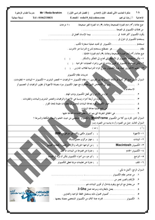 ١٨‫ﻟﻠﺼﻑ‬ ‫ﺍﻵﻟﻲ‬ ‫ﺍﻟﺤﺎﺴﺏ‬ ‫ﻤﺫﻜﺭﺓ‬‫ﺍﻷﻭل‬‫ﺍﻹﻋﺩﺍﺩﻱ‬)‫ﺍﻷﻭل‬ ‫ﺍﻟﺩﺭﺍﺴﻲ‬ ‫ﺍﻟﻔﺼل‬(Mr  Reda Ibrahim‫ﺍﻟﺯﻫﺎﻴﺭﺓ‬ ‫ﻁﻤﺎﻯ‬ ‫ﻤﺩﺭﺴﺔ‬
‫ﺃ‬ ‫ﺍﻹﻋﺩﺍﺩﻴﺔ‬/‫ﺇﺒﺭﺍﻫﻴﻡ‬ ‫ﺭﻀﺎ‬E.mail / reda19_6@yahoo.comTel : 01062338831‫ﻤﺠﺎﻨﻴﺔ‬ ‫ﻨﺴﺨﺔ‬
‫ﻋﻼﻣﺔ‬ ‫ﺿﻊ‬)(‫ﻭﻋﻼﻣﺔ‬ ‫ﺍﻟﺼﺤﻴﺤﺔ‬ ‫ﺍﻟﻌﺒﺎﺭﺓ‬ ‫ﺍﻣﺎﻡ‬)(‫ﺻﺤﻴﺤﺔ‬ ‫ﺍﻟﻐﲑ‬ ‫ﺍﻟﻌﺒﺎﺭﺓ‬ ‫ﺍﻣﺎ‬:١٠‫ﺩﺭﺟﺎﺕ‬
‫ﺍﻟﺼﺤﺔ‬ ‫ﰱ‬ ‫ﺍﻟﻜﻤﺒﻴﻮﺗﺮ‬ ‫ﳎﺎﻻﺕ‬ ‫ﻣﻦ‬. ......................................
‫ﰱ‬ ‫ﻓﺎﺋﺪﺓ‬ ‫ﺃﻛﺜﺮ‬ ‫ﺍﻟﻜﻤﺒﻴﻮﺗﺮ‬ ‫ﻳﻜﻮﻥ‬.............................‫ﰱ‬ ‫ﺃﻓﻀﻞ‬ ‫ﺍﻹﻧﺴﺎﻥ‬ ‫ﺑﻴﻨﻤﺎ‬. ........................
‫ﰱ‬ ‫ﺍﳌﱰﻝ‬ ‫ﰱ‬ ‫ﺍﻟﻜﻤﺒﻴﻮﺗﺮ‬ ‫ﻳﺴﺘﺨﺪﻡ‬........................................،. ..............................................
‫ﺗﺴﺘﺨﺪﻡ‬.............................‫ﺍﺳﺘﻌﺎﺭ‬ ‫ﻋﻤﻠﻴﺔ‬ ‫ﲢﺪﻳﺪ‬ ‫ﰱ‬ ‫ﺍﻟﻜﻤﺒﻴﻮﺗﺮ‬‫ﺍﻟﻜﺘﺐ‬ ‫ﺓ‬.
‫ﻧﻈﺎﻡ‬...............................‫ﺍﻻﻧﺘﺮﻧﺖ‬ ‫ﻋﱪ‬ ‫ﺍﻟﺪﺭﺍﺳﺔ‬ ‫ﻟﺸﺮﺡ‬ ‫ﻳﺴﺘﺨﺪﻡ‬ ‫ﻣﺼﻄﻠﺢ‬ ‫ﻫﻮ‬.
‫ﻋﻼﻣﺔ‬ ‫ﺿﻊ‬)(‫ﻭﻋﻼﻣﺔ‬ ‫ﺍﻟﺼﺤﻴﺤﺔ‬ ‫ﺍﻟﻌﺒﺎﺭﺓ‬ ‫ﺃﻣﺎﻡ‬)(‫ﺍﳋﺎﻃﺌﺔ‬ ‫ﺍﻟﻌﺒﺎﺭﺓ‬ ‫ﺃﻣﺎﻡ‬:
١-‫ﻭﺍﻻﺑﺘﻜﺎﺭ‬ ‫ﺍﻟﺘﻔﻜﲑ‬ ‫ﺇﱃ‬ ‫ﲢﺘﺎﺝ‬ ‫ﺍﻟﱴ‬ ‫ﺍﻷﻧﺸﻄﺔ‬ ‫ﰱ‬ ‫ﺍﻟﻜﻤﺒﻴﻮﺗﺮ‬ ‫ﺍﺳﺘﺨﺪﺍﻡ‬ ‫ﳝﻜﻦ‬( ) .
٢-‫ﺍﳉﺮﺍﺣﻴﺔ‬ ‫ﺍﻟﻌﻤﻠﻴﺎﺕ‬ ‫ﻭﺇﺟﺮﺍﺀ‬ ‫ﺍﳌﺮﺿﻰ‬ ‫ﺑﻴﺎﻧﺎﺕ‬ ‫ﲣﺰﻳﻦ‬ ‫ﰱ‬ ‫ﺍﻟﻜﻤﺒﻴﻮﺗﺮ‬ ‫ﺍﺳﺘﺨﺪﺍﻡ‬ ‫ﳝﻜﻦ‬( ) .
٣-‫ﺍﳌﺪﺍﺭﺱ‬ ‫ﻟﻄﻼﺏ‬ ‫ﺍﻟﺪﺭﺍﺳﻴﺔ‬ ‫ﺍﳌﻮﺍﺩ‬ ‫ﺑﺸﺮﺡ‬ ‫ﺍﻟﻜﻤﺒﻴﻮﺗﺮ‬ ‫ﻳﻘﻮﻡ‬ ‫ﺣﻴﺚ‬ ‫ﺍﻻﻟﻜﺘﺮﻭﱏ‬ ‫ﺍﻟﺘﻌﻠﻴﻢ‬( ) .
‫ﺍﻟﻜﻤﺒﻴﻮﺗﺮ‬ ‫ﻧﻈﺎﻡ‬ ‫ﺗﺪﺭﻳﺒﺎﺕ‬
‫ﺍﻷﻭﻝ‬ ‫ﺍﻟﺴﺆﺍﻝ‬:‫ﺍﻟﻘﻮﺳﲔ‬ ‫ﺑﲔ‬ ‫ﳑﺎ‬ ‫ﺍﳌﻨﺎﺳﺐ‬ ‫ﺎ‬‫ﻣﻜﺎ‬ ‫ﰱ‬ ‫ﻛﻠﻤﺔ‬ ‫ﻛﻞ‬ ‫ﺿﻊ‬:-)‫ﺍﻟﻜﻤﺒﻴﻮﺗﺮ‬ ‫ﻧﻈﺎﻡ‬–‫ﺍﻟﱪﳎﻴﺎﺕ‬–‫ﺍﻟﺒﺸﺮﻯ‬ ‫ﺍﻟﻌﻨﺼﺮ‬–‫ﺍﻟﻜﻤﺒﻴﻮﺗﺮ‬–‫ﺍﻟﺒﻴﺎﻧﺎﺕ‬–‫ﺍﳌﻌﻠﻮﻣﺎﺕ‬(
١............................‫ﺃﻭ‬ ‫ﺍﻟﺘﺼﻤﻴﻢ‬ ‫ﺃﻭ‬ ‫ﺍﻟﱪﳎﻴﺎﺕ‬ ‫ﺗﻄﻮﻳﺮ‬ ‫ﺃﻭ‬ ‫ﺍﻷﺟﻬﺰﺓ‬ ‫ﺑﺼﻴﺎﻧﺔ‬ ‫ﺳﻮﺍﺀ‬ ‫ﺍﻟﻜﻤﺒﻴﻮﺗﺮ‬ ‫ﺟﻬﺎﺯ‬ ‫ﻣﻊ‬ ‫ﻳﺘﻌﺎﻣﻠﻮﻥ‬ ‫ﺍﻟﺬﻳﻦ‬ ‫ﺍﻷﺷﺨﺎﺹ‬ ‫ﺇﱃ‬ ‫ﻳﺸﲑ‬
‫ﺍﻻﺳﺘﺨﺪﺍﻡ‬.
٢..............................‫ﺍﳌﻬﺎﻡ‬ ‫ﻳﺆﺩﻯ‬ ‫ﺍﻟﻜﻤﺒﻴﻮﺗﺮ‬ ‫ﲡﻌﻞ‬ ‫ﻭﺍﻟﱴ‬ ‫ﺍﻷﻭﺍﻣﺮ‬ ‫ﻣﻦ‬ ‫ﺣﺰﻡ‬.
٣......................................‫ﻭﺍﳌﻌﻠﻮﻣﺎﺕ‬ ‫ﻭﺍﻟﺒﻴﺎﻧﺎﺕ‬ ‫ﺍﻟﺒﺸﺮﻯ‬ ‫ﻭﺍﻟﻌﻨﺼﺮ‬ ‫ﻭﺍﻟﱪﳎﻴﺎﺕ‬ ‫ﺍﻷﺟﻬﺰﺓ‬ ‫ﻫﻰ‬ ‫ﺭﺋﻴﺴﻴﺔ‬ ‫ﺃﺟﺰﺍﺀ‬ ‫ﺃﺭﺑﻌﺔ‬ ‫ﻣﻦ‬ ‫ﻳﺘﻜﻮﻥ‬.
٤..............................‫ﻣﻌﻠ‬ ‫ﺇﱃ‬ ‫ﻟﺘﺘﺤﻮﻝ‬ ‫ﺍﻟﺒﻴﺎﻧﺎﺕ‬ ‫ﲟﻌﺎﳉﺔ‬ ‫ﻳﻘﻮﻡ‬ ‫ﺍﻟﻜﺘﺮﻭﱏ‬ ‫ﺟﻬﺎﺯ‬‫ﺍﻟﻘﺮﺍﺭ‬ ‫ﳌﺘﺨﺬ‬ ‫ﻣﻔﻴﺪﺓ‬ ‫ﻮﻣﺎﺕ‬.
٥................................‫ﺍﻟﺒﻴﺎﻧﺎﺕ‬ ‫ﻣﻌﺎﳉﺔ‬ ‫ﻋﻤﻠﻴﺔ‬ ‫ﻧﺎﺗﺞ‬ ‫ﻫﻰ‬.
٦.......................‫ﻋﻠﻴﻬﺎ‬ ‫ﺍﳌﻌﺎﳉﺔ‬ ‫ﻋﻤﻠﻴﺎﺕ‬ ‫ﺑﻌﺾ‬ ‫ﺍﺟﺮﺍﺀ‬ ‫ﻳﺘﻢ‬ ‫ﺍﻟﱴ‬ ‫ﺍﳌﻨﻔﺮﺩﺓ‬ ‫ﺍﳊﻘﺎﺋﻖ‬ ‫ﻫﻰ‬.
‫ﺍﻟﺜﺎﱏ‬ ‫ﺍﻟﺴﺆﺍﻝ‬:‫ﺍﻟﻜﻤﺒﻴﻮﺗﺮ‬ ‫ﻣﻦ‬ ‫ﻛﻼ‬ ‫ﺑﲔ‬ ‫ﻗﺎﺭﻥ‬MainFrame‫ﺍﳊ‬ ‫ﺣﻴﺚ‬ ‫ﻣﻦ‬ ‫ﺍﻟﺸﺨﺼﻰ‬ ‫ﻭﺍﻟﻜﻤﺒﻴﻮﺗﺮ‬‫؟‬ ‫ﻭﺍﻟﺴﺮﻋﺔ‬ ‫ﻭﺍﻟﺘﻜﻠﻔﺔ‬ ‫ﻭﺍﻟﺴﻌﺔ‬ ‫ﺠﻢ‬
‫ﺍﻟﺜﺎﻟﺚ‬ ‫ﺍﻟﺴﺆﺍﻝ‬:‫ﺍﻟﻌﻤﻮﺩ‬ ‫ﻣﻦ‬ ‫ﺻﻞ‬)‫ﺃ‬(‫ﺍﻟﻌﻤﻮﺩ‬ ‫ﻣﻦ‬ ‫ﻳﻨﺎﺳﺒﻪ‬ ‫ﻣﺎ‬)‫ﺏ‬(
)‫ﺃ‬()‫ﺏ‬(
١-‫ﺍﻷﺟﻬﺰﺓ‬( )‫ﻣﻊ‬ ‫ﻣﺘﻮﺍﻓﻖ‬ ‫ﻏﲑ‬ ‫ﻭﻟﻜﻨﻪ‬ ‫ﻣﻜﺘﱮ‬ ‫ﻛﻤﺒﻴﻮﺗﺮ‬IBM
٢-‫ﺍﻟﺒﻴﺎﻧﺎﺕ‬( )‫ﺑﺸﺒﻜﺔ‬ ‫ﻣﺘﺼﻞ‬ ‫ﻣﺮﻛﺰﻯ‬ ‫ﺟﻬﺎﺯ‬
٣-‫ﺍﻟﻜﻤﺒﻴﻮﺗﺮ‬Macintosh( )‫ﻭ‬ ‫ﻭﺍﻷﺭﻗﺎﻡ‬ ‫ﺍﳊﺮﻭﻑ‬ ‫ﺃﻧﻮﺍﻋﻬﺎ‬ ‫ﻣﻦ‬‫ﺍﻟﻔﻴﺪﻳﻮ‬ ‫ﻭﻟﻘﻄﺎﺕ‬ ‫ﺍﻟﺼﻮﺭ‬
٤-‫ﺍﳋﺎﺩﻡ‬ ‫ﺍﻟﻜﻤﺒﻴﻮﺗﺮ‬( )‫ﺍﺳﻢ‬ ‫ﳍﺎ‬ ‫ﺍﻟﺒﻴﺎﻧﺎﺕ‬ ‫ﻣﻦ‬ ‫ﳎﻤﻮﻋﺔ‬ ‫ﻋﻦ‬ ‫ﻋﺒﺎﺭﺓ‬
٥-‫ﺍﻟﱪﺍﻣﺞ‬( )‫ﺗﻠﻤﺴﻪ‬ ‫ﺃﻭ‬ ‫ﺗﺮﺍﻩ‬ ‫ﺃﻥ‬ ‫ﳝﻜﻦ‬ ‫ﺍﻟﻜﻤﺒﻴﻮﺗﺮ‬ ‫ﺃﺟﺰﺍﺀ‬ ‫ﻣﻦ‬ ‫ﺟﺰﺀ‬ ‫ﺃﻯ‬
٦-‫ﺍﳌﻠﻒ‬( )‫ﻟﻠﻜﻤﺒﻴﻮﺗﺮ‬ ‫ﺗﻌﻄﻰ‬ ‫ﻣﺮﺗﺒﺔ‬ ‫ﺗﻌﻠﻴﻤﺎﺕ‬ ‫ﻋﻦ‬ ‫ﻋﺒﺎﺭﺓ‬
‫ﺍﻟﺮﺍﺑﻊ‬ ‫ﺍﻟﺴﺆﺍﻝ‬:‫ﻳﺄﺗﻰ‬ ‫ﻣﺎ‬ ‫ﺃﻛﻤﻞ‬:
١.‫ﺍﻟ‬ ‫ﻧﻈﺎﻡ‬ ‫ﻋﻨﺎﺻﺮ‬ ‫ﻣﻦ‬‫ﻜﻤﺒﻴﻮﺗﺮ‬...............................،.....................................
٢.‫ﻣﻦ‬ ‫ﺗﻌﺘﱪ‬ ‫ﻭﺍﻟﺼﻮﺭ‬ ‫ﺍﻷﺭﻗﺎﻡ‬. ....................................
٣.‫ﻫﻢ‬ ‫ﺍﻟﺒﻴﺎﻧﺎﺕ‬ ‫ﲣﺰﻳﻦ‬ ‫ﺃﻭ‬ ‫ﺑﺈﺩﺧﺎﻝ‬ ‫ﻭﻳﻘﻮﻡ‬ ‫ﺍﻟﱪﺍﻣﺞ‬ ‫ﻣﻊ‬ ‫ﻳﺘﻌﺎﻣﻞ‬ ‫ﻣﻦ‬. .................................
٤.........................‫ﺗﺼﻞ‬ ‫ﻭﺳﺮﻋﺘﻪ‬ ‫ﺑﺎﻟﺒﻄﺎﺭﻳﺎﺕ‬ ‫ﻳﻌﻤﻞ‬3 Ghz.
٥..............................‫ﻭﺍﻟﻌﻨﺎﻭﻳﻦ‬ ‫ﺍﳌﻮﺍﻋﻴﺪ‬ ‫ﳊﻔﻆ‬ ‫ﻳﺴﺘﻌﻤﻞ‬ ‫ﺑﺎﻟﻴﺪ‬ ‫ﳏﻤﻮﻝ‬ ‫ﻛﻤﺒﻴﻮﺗﺮ‬.
٦.‫ﺍﻟﻜﻤﺒﻴﻮﺗﺮ‬..........................‫ﺑﺒﻌﻀﻬﺎ‬ ‫ﻣﺘﺼﻠﺔ‬ ‫ﺍﻟﺸﺨﺼﻰ‬ ‫ﺍﻟﻜﻤﺒﻴﻮﺗﺮ‬ ‫ﻣﻦ‬ ‫ﺁﻻﻑ‬ ‫ﻋﺪﺓ‬ ‫ﻗﺪﺭﺗﻪ‬.
 