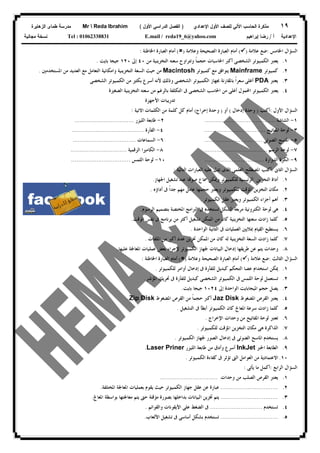 ١٩‫ﻟﻠﺼﻑ‬ ‫ﺍﻵﻟﻲ‬ ‫ﺍﻟﺤﺎﺴﺏ‬ ‫ﻤﺫﻜﺭﺓ‬‫ﺍﻷﻭل‬‫ﺍﻹﻋﺩﺍﺩﻱ‬)‫ﺍﻷﻭل‬ ‫ﺍﻟﺩﺭﺍﺴﻲ‬ ‫ﺍﻟﻔﺼل‬(Mr  Reda Ibrahim‫ﺍﻟﺯﻫﺎﻴﺭﺓ‬ ‫ﻁﻤﺎﻯ‬ ‫ﻤﺩﺭﺴﺔ‬
‫ﺃ‬ ‫ﺍﻹﻋﺩﺍﺩﻴﺔ‬/‫ﺇﺒﺭﺍﻫﻴﻡ‬ ‫ﺭﻀﺎ‬E.mail / reda19_6@yahoo.comTel : 01062338831‫ﻤﺠﺎﻨﻴﺔ‬ ‫ﻨﺴﺨﺔ‬
‫ﺍﳋﺎﻣﺲ‬ ‫ﺍﻟﺴﺆﺍﻝ‬:‫ﻋﻼﻣﺔ‬ ‫ﺿﻊ‬)(‫ﺍﻟﺼﺤﻴﺤ‬ ‫ﺍﻟﻌﺒﺎﺭﺓ‬ ‫ﺃﻣﺎﻡ‬‫ﻭﻋﻼﻣﺔ‬ ‫ﺔ‬)(‫ﺍﳋﺎﻃﺌﺔ‬ ‫ﺍﻟﻌﺒﺎﺭﺓ‬ ‫ﺃﻣﺎﻡ‬:
١.‫ﻣﻦ‬ ‫ﺍﻟﺘﺨﺰﻳﻨﻴﺔ‬ ‫ﺳﻌﺘﻪ‬ ‫ﻭﺗﺘﺮﺍﻭﺡ‬ ‫ﹰ‬‫ﺎ‬‫ﺣﺠﻤ‬ ‫ﺍﳊﺎﺳﺒﺎﺕ‬ ‫ﺃﻛﱪ‬ ‫ﺍﻟﺸﺨﺼﻰ‬ ‫ﺍﻟﻜﻤﺒﻴﻮﺗﺮ‬ ‫ﻳﻌﺘﱪ‬٤٠‫ﺇﱃ‬١٢٠‫ﺑﺎﻳﺖ‬ ‫ﺟﻴﺠﺎ‬.
٢.‫ﻛﻤﺒﻴﻮﺗﺮ‬Mainframe‫ﻛﻤﺒﻴﻮﺗﺮ‬ ‫ﻣﻊ‬ ‫ﻳﺘﻮﺍﻓﻖ‬Macintosh‫ﺍﳌﺴﺘﺨﺪﻣﲔ‬ ‫ﻣﻦ‬ ‫ﺍﻟﻌﺪﻳﺪ‬ ‫ﻣﻊ‬ ‫ﺍﻟﺘﻌﺎﻣﻞ‬ ‫ﻭﺍﻣﻜﺎﻧﻴﺔ‬ ‫ﺍﻟﺘﺨﺰﻳﻨﻴﺔ‬ ‫ﺍﻟﺴﻌﺔ‬ ‫ﺣﻴﺚ‬ ‫ﻣﻦ‬.
٣.‫ﻳﻌﺘﱪ‬PDA‫ﺃﻏﻠﻰ‬‫ﺍﻟﺸﺨﺼﻰ‬ ‫ﺍﻟﻜﻤﺒﻴﻮﺗﺮ‬ ‫ﻣﻦ‬ ‫ﺑﻜﺜﲑ‬ ‫ﺃﺳﺮﻉ‬ ‫ﻷﻧﻪ‬ ‫ﻭﺫﻟﻚ‬ ‫ﺍﻟﺸﺨﺼﻰ‬ ‫ﺍﻟﻜﻤﺒﻴﻮﺗﺮ‬ ‫ﲜﻬﺎﺯ‬ ‫ﺑﺎﳌﻘﺎﺭﻧﺔ‬ ‫ﹰ‬‫ﺍ‬‫ﺳﻌﺮ‬
٤.‫ﺍﻟﺼﻐﲑﺓ‬ ‫ﺍﻟﺘﺨﺰﻳﻨﻴﺔ‬ ‫ﺳﻌﺘﻪ‬ ‫ﻣﻦ‬ ‫ﺑﺎﻟﺮﻏﻢ‬ ‫ﺍﻟﺘﻜﻠﻔﺔ‬ ‫ﰱ‬ ‫ﺍﻟﺸﺨﺼﻰ‬ ‫ﺍﳊﺎﺳﺐ‬ ‫ﻣﻦ‬ ‫ﺃﻏﻠﻰ‬ ‫ﺍﶈﻤﻮﻝ‬ ‫ﺍﻟﻜﻤﺒﻴﻮﺗﺮ‬ ‫ﻳﻌﺘﱪ‬
‫ﺍﻷﺟﻬﺰﺓ‬ ‫ﺗﺪﺭﻳﺒﺎﺕ‬
‫ﺍﻷﻭﻝ‬ ‫ﺍﻟﺴﺆﺍﻝ‬:‫ﺃﻛﺘﺐ‬)‫ﺇﺩﺧﺎﻝ‬ ‫ﻭﺣﺪﺓ‬(‫ﺃﻭ‬)‫ﺇﺧﺮﺍﺝ‬ ‫ﻭﺣﺪﺓ‬(‫ﺍﻟ‬ ‫ﻣﻦ‬ ‫ﻛﻠﻤﺔ‬ ‫ﻛﻞ‬ ‫ﺃﻣﺎﻡ‬‫ﺍﻻﺗﻴﺔ‬ ‫ﻜﻠﻤﺎﺕ‬:
١-‫ﺍﻟﺸﺎﺷﺔ‬.......................................٢-‫ﺍﻟﻠﻴﺰﺭ‬ ‫ﻃﺎﺑﻌﺔ‬.................................
٣-‫ﺍﳌﻔﺎﺗﻴﺢ‬ ‫ﻟﻮﺣﺔ‬..................................٤-‫ﺍﻟﻔﺄﺭﺓ‬........................................
٥-‫ﺍﻟﻀﻮﺋﻰ‬ ‫ﺍﳌﺎﺳﺢ‬................................٦-‫ﺍﻟﺴﻤﺎﻋﺎﺕ‬...................................
٧-‫ﺍﻟﺮﺳﻢ‬ ‫ﻟﻮﺣﺔ‬...................................٨-‫ﺍﻟﺮﻗﻤﻴﺔ‬ ‫ﺍﻟﻜﺎﻣﲑﺍ‬...............................
٩-‫ﺍﻟﺪﻭﺍﺭﺓ‬ ‫ﺍﻟﻜﺮﺓ‬.................................١٠-‫ﺍﻟﻠﻤﺲ‬ ‫ﻟﻮﺣﺔ‬.................................
‫ﺍﻟﺜﺎﱏ‬ ‫ﺍﻟﺴﺆﺍﻝ‬:‫ﺍﻟﺘﺎﻟﻴﺔ‬ ‫ﺍﻟﻌﺒﺎﺭﺍﺕ‬ ‫ﻋﻠﻴﻪ‬ ‫ﺗﺪﻝ‬ ‫ﺍﻟﺬﻯ‬ ‫ﺍﻟﻌﻠﻤﻰ‬ ‫ﺍﳌﺼﻄﻠﺢ‬ ‫ﺃﻛﺘﺐ‬:
١.‫ﺍﳉﻬﺎﺯ‬ ‫ﺗﺸﻐﻴﻞ‬ ‫ﻋﻨﺪ‬ ‫ﺎ‬‫ﺻﻮ‬ ‫ﲰﺎﻉ‬ ‫ﻭﳝﻜﻦ‬ ‫ﻟﻠﻜﻤﺒﻴﻮﺗﺮ‬ ‫ﺍﻟﺮﺋﻴﺴﻴﺔ‬ ‫ﺍﻟﺘﺨﺰﻳﻦ‬ ‫ﺃﺩﺍﺓ‬.
٢.‫ﺃﺩﺍﺅﻩ‬ ‫ﰱ‬ ‫ﹰ‬‫ﺍ‬‫ﺟﺪ‬ ‫ﻣﻬﻢ‬ ‫ﻋﺎﻣﻞ‬ ‫ﺣﺠﻤﻬﺎ‬ ‫ﻭﻳﻌﺘﱪ‬ ‫ﻟﻠﻜﻤﺒﻴﻮﺗﺮ‬ ‫ﺍﳌﺆﻗﺖ‬ ‫ﺍﻟﺘﺨﺰﻳﻦ‬ ‫ﻣﻜﺎﻥ‬.
٣.‫ﺍﻟﻜﻤﺒﻴﻮﺗﺮ‬ ‫ﻋﻘﻞ‬ ‫ﻭﻳﻌﺘﱪ‬ ‫ﺍﻟﻜﻤﺒﻴﻮﺗﺮ‬ ‫ﺃﺟﺰﺍﺀ‬ ‫ﺃﻫﻢ‬.
٤.‫ﺍﻟﺮﺳﻮﻡ‬ ‫ﺑﺘﺼﻤﻴﻢ‬ ‫ﺍﳌﺨﺘﺼﺔ‬ ‫ﺍﻟﱪﺍﻣﺞ‬ ‫ﰱ‬ ‫ﺗﺴﺘﺨﺪﻡ‬ ‫ﺍﻟﺸﻜﻞ‬ ‫ﻣﺮﺑﻌﺔ‬ ‫ﺍﻟﻜﺘﺮﻭﻧﻴﺔ‬ ‫ﻟﻮﺣﺔ‬ ‫ﻫﻰ‬.
٥.‫ﺯ‬ ‫ﻛﻠﻤﺎ‬‫ﺍﻟﻮﻗﺖ‬ ‫ﻧﻔﺲ‬ ‫ﰱ‬ ‫ﺑﺮﻧﺎﻣﺞ‬ ‫ﻣﻦ‬ ‫ﺃﻛﺜﺮ‬ ‫ﺗﺸﻐﻴﻞ‬ ‫ﺍﳌﻤﻜﻦ‬ ‫ﻣﻦ‬ ‫ﻛﺎﻥ‬ ‫ﺍﻟﺘﺨﺰﻳﻨﻴﺔ‬ ‫ﺳﻌﺘﻬﺎ‬ ‫ﺍﺩﺕ‬.
٦.‫ﺍﻟﻮﺍﺣﺪﺓ‬ ‫ﺍﻟﺜﺎﻧﻴﺔ‬ ‫ﰱ‬ ‫ﺍﻟﻌﻤﻠﻴﺎﺕ‬ ‫ﲟﻼﻳﲔ‬ ‫ﺍﻟﻘﻴﺎﻡ‬ ‫ﻳﺴﺘﻄﻴﻊ‬.
٧.‫ﺍﳌﻠﻔﺎﺕ‬ ‫ﻣﻦ‬ ‫ﺃﻛﱪ‬ ‫ﻋﺪﺩ‬ ‫ﲣﺰﻳﻦ‬ ‫ﺍﳌﻤﻜﻦ‬ ‫ﻣﻦ‬ ‫ﻛﺎﻥ‬ ‫ﻟﻪ‬ ‫ﺍﻟﺘﺨﺰﻳﻨﻴﺔ‬ ‫ﺍﻟﺴﻌﺔ‬ ‫ﺯﺍﺩﺕ‬ ‫ﻛﻠﻤﺎ‬.
٨.‫ﻹ‬ ‫ﺍﻟﻜﻤﺒﻴﻮﺗﺮ‬ ‫ﳉﻬﺎﺯ‬ ‫ﺍﻟﺒﻴﺎﻧﺎﺕ‬ ‫ﺇﺩﺧﺎﻝ‬ ‫ﻃﺮﻳﻘﻬﺎ‬ ‫ﻋﻦ‬ ‫ﻳﺘﻢ‬ ‫ﻭﺣﺪﺍﺕ‬‫ﻋﻤ‬ ‫ﺑﻌﺾ‬ ‫ﺟﺮﺍﺀ‬‫ﻋﻠﻴﻬﺎ‬ ‫ﺍﳌﻌﺎﳉﺔ‬ ‫ﻠﻴﺎﺕ‬.
‫ﺍﻟﺜﺎﻟﺚ‬ ‫ﺍﻟﺴﺆﺍﻝ‬:‫ﻋﻼﻣﺔ‬ ‫ﺿﻊ‬)(‫ﻭﻋﻼﻣﺔ‬ ‫ﺍﻟﺼﺤﻴﺤﺔ‬ ‫ﺍﻟﻌﺒﺎﺭﺓ‬ ‫ﺃﻣﺎﻡ‬)(‫ﺍﳋﺎﻃﺌﺔ‬ ‫ﺍﻟﻌﺒﺎﺭﺓ‬ ‫ﺃﻣﺎﻡ‬:
١.‫ﻟﻠﻜﻤﺒﻴﻮﺗﺮ‬ ‫ﺃﻭﺍﻣﺮ‬ ‫ﺇﺩﺧﺎﻝ‬ ‫ﰱ‬ ‫ﻟﻠﻔﺄﺭﺓ‬ ‫ﻛﺒﺪﻳﻞ‬ ‫ﺍﻟﺘﺤﻜﻢ‬ ‫ﻋﺼﺎ‬ ‫ﺍﺳﺘﺨﺪﺍﻡ‬ ‫ﳝﻜﻦ‬.
٢.‫ﺍﳌﺆﺷﺮ‬ ‫ﲢﺮﻳﻚ‬ ‫ﰱ‬ ‫ﻟﻠﻔﺄﺭﺓ‬ ‫ﻛﺒﺪﻳﻞ‬ ‫ﺍﻟﺸﺨﺼﻰ‬ ‫ﺍﻟﻜﻤﺒﻴﻮﺗﺮ‬ ‫ﰱ‬ ‫ﺍﻟﻠﻤﺲ‬ ‫ﻟﻮﺣﺔ‬ ‫ﺗﺴﺘﻌﻤﻞ‬.
٣.‫ﺍﳌﻴﺠﺎﺑﺎﻳﺖ‬ ‫ﺣﺠﻢ‬ ‫ﻳﺼﻞ‬‫ﺇﱃ‬ ‫ﺍﻟﻮﺍﺣﺪﺓ‬١٠٢٤‫ﺑﺎﻳﺖ‬ ‫ﺟﻴﺠﺎ‬.
٤.‫ﺍﳌﻀﻐﻮﻁ‬ ‫ﺍﻟﻘﺮﺹ‬ ‫ﻳﻌﺘﱪ‬Jaz Disk‫ﺍﳌﻀﻐﻮﻁ‬ ‫ﺍﻟﻘﺮﺹ‬ ‫ﻣﻦ‬ ‫ﹰ‬‫ﺎ‬‫ﺣﺠﻤ‬ ‫ﺃﻛﱪ‬Zip Disk.
٥.‫ﺍﻟﺘﺸﻐﻴﻞ‬ ‫ﰱ‬ ‫ﺃﺑﻄﺄ‬ ‫ﺍﻟﻜﻤﺒﻴﻮﺗﺮ‬ ‫ﻛﺎﻥ‬ ‫ﺍﳌﻌﺎﰿ‬ ‫ﺳﺮﻋﺔ‬ ‫ﺯﺍﺩﺕ‬ ‫ﻛﻠﻤﺎ‬.
٦.‫ﺍﻹﺧﺮﺍﺝ‬ ‫ﻭﺣﺪﺍﺕ‬ ‫ﻣﻦ‬ ‫ﺍﳌﻔﺎﺗﻴﺢ‬ ‫ﻟﻮﺣﺔ‬ ‫ﺗﻌﺘﱪ‬.
٧.‫ﻟﻠﻜﻤﺒﻴﻮﺗﺮ‬ ‫ﺍﳌﺆﻗﺖ‬ ‫ﺍﻟﺘﺨﺰﻳﻦ‬ ‫ﻣﻜﺎﻥ‬ ‫ﻫﻰ‬ ‫ﺍﻟﺬﺍﻛﺮﺓ‬.
٨.‫ﰱ‬ ‫ﺍﻟﻀﻮﺋﻰ‬ ‫ﺍﳌﺎﺳﺢ‬ ‫ﻳﺴﺘﺨﺪﻡ‬‫ﺍﻟﻜﻤﺒﻴﻮﺗﺮ‬ ‫ﳉﻬﺎﺯ‬ ‫ﺍﻟﺼﻮﺭ‬ ‫ﺇﺩﺧﺎﻝ‬.
٩.‫ﺍﳊﱪ‬ ‫ﺍﻟﻄﺎﺑﻌﺔ‬InkJet‫ﺍﻟﻠﻴﺰﺭ‬ ‫ﻃﺎﺑﻌﺔ‬ ‫ﻣﻦ‬ ‫ﻭﺃﺩﻕ‬ ‫ﺃﺳﺮﻉ‬Laser Priner.
١٠.‫ﺍﻟﻜﻤﺒﻴﻮﺗﺮ‬ ‫ﻛﻔﺎﺀﺓ‬ ‫ﰱ‬ ‫ﺗﺆﺛﺮ‬ ‫ﺍﻟﱴ‬ ‫ﺍﻟﻌﻮﺍﻣﻞ‬ ‫ﻣﻦ‬ ‫ﺍﻻﻋﺘﻤﺎﺩﻳﺔ‬.
‫ﺍﻟﺮﺍﺑﻊ‬ ‫ﺍﻟﺴﺆﺍﻝ‬:‫ﻳﺄﺗﻰ‬ ‫ﻣﺎ‬ ‫ﺃﻛﻤﻞ‬:
١.‫ﻭﺣﺪﺍﺕ‬ ‫ﻣﻦ‬ ‫ﺍﻟﺼﻠﺐ‬ ‫ﺍﻟﻘﺮﺹ‬ ‫ﻳﻌﺘﱪ‬................................
٢.................................‫ﺍﳌﺨﺘﻠﻔﺔ‬ ‫ﺍﳌﻌﺎﳉﺔ‬ ‫ﺑﻌﻤﻠﻴﺎﺕ‬ ‫ﻳﻘﻮﻡ‬ ‫ﺣﻴﺚ‬ ‫ﺍﻟﻜﻤﺒﻴﻮﺗﺮ‬ ‫ﺟﻬﺎﺯ‬ ‫ﻋﻘﻞ‬ ‫ﻋﻦ‬ ‫ﻋﺒﺎﺭﺓ‬.
٣.................................‫ﺍﳌﻌﺎﰿ‬ ‫ﺑﻮﺍﺳﻄﺔ‬ ‫ﻣﻌﺎﳉﺘﻬﺎ‬ ‫ﻳﺘﻢ‬ ‫ﺣﱴ‬ ‫ﻣﺆﻗﺘﺔ‬ ‫ﺑﺼﻮﺭﺓ‬ ‫ﺑﺪﺍﺧﻠﻬﺎ‬ ‫ﺍﻟﺒﻴﺎﻧﺎﺕ‬ ‫ﲣﺰﻳﻦ‬ ‫ﻳﺘﻢ‬.
٤.‫ﺗﺴﺘﺨﺪﻡ‬.............................‫ﻭﺍﻟﻘﻮﺍﺋﻢ‬ ‫ﺍﻷﻳﻘﻮﻧﺎﺕ‬ ‫ﻋﻠﻰ‬ ‫ﺍﻟﻀﻐﻂ‬ ‫ﰱ‬.
٥.................................‫ﺍﻷﻟﻌﺎﺏ‬ ‫ﺗﺸﻐﻴﻞ‬ ‫ﰱ‬ ‫ﺃﺳﺎﺳﻰ‬ ‫ﺑﺸﻜﻞ‬ ‫ﺗﺴﺘﺨﺪﻡ‬.
 