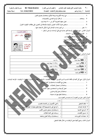 ٢٠‫ﻟﻠﺼﻑ‬ ‫ﺍﻵﻟﻲ‬ ‫ﺍﻟﺤﺎﺴﺏ‬ ‫ﻤﺫﻜﺭﺓ‬‫ﺍﻷﻭل‬‫ﺍﻹﻋﺩﺍﺩﻱ‬)‫ﺍﻷﻭل‬ ‫ﺍﻟﺩﺭﺍﺴﻲ‬ ‫ﺍﻟﻔﺼل‬(Mr  Reda Ibrahim‫ﺍﻟﺯﻫﺎﻴﺭﺓ‬ ‫ﻁﻤﺎﻯ‬ ‫ﻤﺩﺭﺴﺔ‬
‫ﺃ‬ ‫ﺍﻹﻋﺩﺍﺩﻴﺔ‬/‫ﺇﺒﺭﺍﻫﻴﻡ‬ ‫ﺭﻀﺎ‬E.mail / reda19_6@yahoo.comTel : 01062338831‫ﻤﺠﺎﻨﻴﺔ‬ ‫ﻨﺴﺨﺔ‬
٦.................................‫ﺍﻟﺼﻮﺭ‬ ‫ﺗﺼﻤﻴﻢ‬ ‫ﰱ‬ ‫ﺗﺴﺘﺨﺪﻡ‬ ‫ﺍﻟﺸﻜﻞ‬ ‫ﻣﺮﺑﻌﺔ‬ ‫ﺍﻟﻜﺘﺮﻭﻧﻴﺔ‬ ‫ﻟﻮﺣﺔ‬ ‫ﻫﻰ‬.
٧.‫ﻳﺴﺘﺨﺪﻡ‬................................‫ﻭﺍﻟﺘﺼﻤﻴﻤﺎﺕ‬ ‫ﺍﳍﻨﺪﺳﻰ‬ ‫ﺍﻟﺮﺳﻢ‬ ‫ﳎﺎﻝ‬ ‫ﰱ‬.
٨.................................‫ﻣﻦ‬ ‫ﺃﻛﺜﺮ‬ ‫ﺍﻟﺘﺨﺰﻳﻨﻴﺔ‬ ‫ﺳﻌﺘﻬﺎ‬ ‫ﺗﺼﻞ‬٧٠٠‫ﺑﺎﻳﺖ‬ ‫ﻣﻴﺠﺎ‬.
٩...............................‫ﺍﶈﻤﻮﻝ‬ ‫ﺍﻟﺘﻠﻴﻔﻮﻥ‬ ‫ﺑﻄﺎﻗﺎﺕ‬ ‫ﻋﻠﻰ‬ ‫ﺍﻟﺘﺨﺰﻳﻦ‬ ‫ﺇﱃ‬ ‫ﺑﺎﻹﺿﺎﻓﺔ‬ ‫ﺍﻟﺮﻗﻤﻴﺔ‬ ‫ﺍﻟﺘﺼﻮﻳﺮ‬ ‫ﻵﻻﺕ‬ ‫ﹰ‬‫ﺎ‬‫ﻋﻤﻮﻣ‬ ‫ﺗﺴﺘﻌﻤﻞ‬.
١٠.‫ﺗﻌﺘﱪ‬................................‫ﻋﻨﻬﺎ‬ ‫ﺍﻻﺳﺘﻐﻨﺎﺀ‬ ‫ﳝﻜﻦ‬ ‫ﻻ‬ ‫ﺍﻟﱴ‬ ‫ﺍﻹﺩﺧﺎﻝ‬ ‫ﻭﺣﺪﺍﺕ‬ ‫ﺃﻫﻢ‬ ‫ﻣﻦ‬.
‫ﺍ‬‫ﺍﳋﺎﻣﺲ‬ ‫ﻟﺴﺆﺍﻝ‬:‫ﺍﻟﺴﻄﺮ‬ ‫ﻧﻔﺲ‬ ‫ﰱ‬ ‫ﺍﻟﻮﺣﺪﺍﺕ‬ ‫ﺑﺎﻗﻰ‬ ‫ﻣﻊ‬ ‫ﻣﺘﻨﺎﺳﺒﺔ‬ ‫ﺍﻟﻐﲑ‬ ‫ﺍﻟﻮﺣﺪﺓ‬ ‫ﺃﺳﻔﻞ‬ ‫ﺧﻂ‬ ‫ﺿﻊ‬:-
١.‫ﺍﻟﻔﺄﺭﺓ‬–‫ﺍﻟﻀﻮﺋﻰ‬ ‫ﺍﳌﺎﺳﺢ‬–‫ﺍﻟﺸﺎﺷﺔ‬.
٢.‫ﺍﻟﺴﻤﺎﻋﺎﺕ‬–‫ﺍﳌﻔﺎﺗﻴﺢ‬ ‫ﻟﻮﺣﺔ‬–‫ﺍﻟﺮﺍﺳﻢ‬.
٣.‫ﺍﻟﻀﻮﺋﻰ‬ ‫ﺍﻟﻘﻠﻢ‬–‫ﺍﻟﻄﺎﺑﻌﺔ‬–‫ﺍﻟﺮﺳﻢ‬ ‫ﻟﻮﺣﺔ‬.
٤.‫ﺍﻟﺼﻠﺐ‬ ‫ﺍﻟﻘﺮﺹ‬–‫ﺍﻟﺸﺎﺷﺔ‬–‫ﺍﻟﻄﺎﺑﻌﺔ‬.
٥.‫ﺍﳌﺮﻥ‬ ‫ﺍﻟﻘﺮﺹ‬–‫ﺍﻟﻀﻮﺋﻰ‬ ‫ﺍﻟﻘﺮﺹ‬–‫ﺍﳌ‬ ‫ﻟﻮﺣﺔ‬‫ﻔﺎﺗﻴﺢ‬.
٦.‫ﺍﻟﺴﻤﺎﻋﺎﺕ‬–‫ﺍﻟﺸﺎﺷﺔ‬–‫ﺍﳌﻌﺎﰿ‬.
‫ﺍﻟﺴﺎﺩﺱ‬ ‫ﺍﻟﺴﺆﺍﻝ‬:‫ﺍﻟﻌﻤﻮﺩ‬ ‫ﻣﻦ‬ ‫ﺻﻞ‬)‫ﺃ‬(‫ﺍﻟﻌﻤﻮﺩ‬ ‫ﻣﻦ‬ ‫ﻳﻨﺎﺳﺒﻪ‬ ‫ﻣﺎ‬)‫ﺏ‬(
)‫ﺃ‬()‫ﺏ‬(
١-MB‫ﺑﺎﻳﺖ‬ ‫ﻣﻴﺠﺎ‬( )٨‫ﺑﺖ‬
٢-TB‫ﺑﺎﻳﺖ‬ ‫ﺗﲑﺍ‬( )١٠٢٤‫ﺑﺎﻳﺖ‬ ‫ﻣﻴﺠﺎ‬
٣-Byte‫ﺑﺎﻳﺖ‬( )١٠٢٤‫ﺑﺎﻳﺖ‬
٤-GB‫ﺑﺎﻳﺖ‬ ‫ﺟﻴﺠﺎ‬( )١٠٢٤‫ﺑﺎﻳﺖ‬ ‫ﺟﻴﺠﺎ‬
٥-KB‫ﻛﻴﻠﻮ‬‫ﺑﺎﻳﺖ‬( )١٠٢٤‫ﺑﺎﻳﺖ‬ ‫ﻛﻴﻠﻮ‬
‫ﺍﻟﱪﳎﻴﺎﺕ‬ ‫ﺗﺪﺭﻳﺒﺎﺕ‬
‫ﺍﻷﻭﻝ‬ ‫ﺍﻟﺴﺆﺍﻝ‬:‫ﺍﻟﻘﻮﺳﲔ‬ ‫ﺑﲔ‬ ‫ﳑﺎ‬ ‫ﺍﳌﻨﺎﺳﺐ‬ ‫ﺎ‬‫ﻣﻜﺎ‬ ‫ﰱ‬ ‫ﻛﻠﻤﺔ‬ ‫ﻛﻞ‬ ‫ﺿﻊ‬:-)‫ﺍﻟﻜﻠﻤﺎﺕ‬ ‫ﻣﻌﺎﳉﺔ‬–‫ﺍﻟﺘﺮﻓﻴﻪ‬–‫ﺍﻟﺘﻌﻠﻴﻢ‬–‫ﺍﳊﺴﺎﺑﻴﺔ‬ ‫ﺍﳉﺪﺍﻭﻝ‬–‫ﺍﻟﱪﳎﻴﺎﺕ‬–‫ﺍﻟﺒﻴﺎﻧﺎﺕ‬ ‫ﻗﻮﺍﻋﺪ‬(
١.................................‫ﰱ‬ ‫ﳌﺴﺎﻋﺪﺗﻚ‬ ‫ﺍﻟﻜﻠﻤﺎﺕ‬ ‫ﻣﻊ‬ ‫ﻳﺘﻌﺎﻣﻞ‬‫ﺍﻟﺮﺳﺎﺋﻞ‬ ‫ﻛﺘﺎﺑﺔ‬.
٢.................................‫ﺍﳌﻌﺎﺩﻻﺕ‬ ‫ﺍﺳﺘﻌﻤﺎﻝ‬ ‫ﰱ‬ ‫ﻳﺴﺎﻋﺪﻙ‬.
٣.................................‫ﺍﻟﻜﻤﺒﻴﻮﺗﺮ‬ ‫ﻭﺟﻬﺎﺯ‬ ‫ﺍﳌﺴﺘﺨﺪﻣﲔ‬ ‫ﺑﲔ‬ ‫ﻛﻮﺳﻴﻂ‬ ‫ﺗﻌﻤﻞ‬.
٤.................................‫ﻋﻨﺎﻭﻳﻦ‬ ‫ﻗﻮﺍﺋﻢ‬ ‫ﻋﻤﻞ‬ ‫ﰱ‬ ‫ﺗﺴﺎﻋﺪﻙ‬.
٥.................................‫ﻳﺴﺎﻋ‬‫ﺟﺪﻳﺪﺓ‬ ‫ﻣﻬﺎﺭﺍﺕ‬ ‫ﻟﺘﻌﻠﻢ‬ ‫ﺪﻙ‬.
‫ﺍﻟﺜﺎﱏ‬ ‫ﺍﻟﺴﺆﺍﻝ‬:‫ﺍﻟﻌﻤﻮﺩ‬ ‫ﻣﻦ‬ ‫ﺻﻞ‬)‫ﺃ‬(‫ﺍﻟﻌﻤﻮﺩ‬ ‫ﻣﻦ‬ ‫ﻳﻨﺎﺳﺒﻪ‬ ‫ﻣﺎ‬)‫ﺏ‬(
)‫ﺃ‬()‫ﺏ‬(
١-‫ﺍﻟﺘﺸﻐﻴﻞ‬ ‫ﻧﻈﺎﻡ‬( )‫ﺑﺎﻟﻌﺪﻭﻯ‬ ‫ﺍﻹﺻﺎﺑﺔ‬ ‫ﻣﻦ‬ ‫ﺍﻟﻜﻤﺒﻴﻮﺗﺮ‬ ‫ﲢﻤﻰ‬
٢-‫ﺍﻟﺒﻴﺎﻧﺎﺕ‬ ‫ﻗﻮﺍﻋﺪ‬( )‫ﺍﻟﻜﻤﺒﻴﻮﺗﺮ‬ ‫ﳉﻬﺎﺯ‬ ‫ﻣﺎ‬ ‫ﺑﻌﻤﻠﻴﺔ‬ ‫ﺗﺘﻌﻠﻖ‬ ‫ﻣﻬﺎﻡ‬ ‫ﻷﺩﺍﺀ‬ ‫ﺗﺼﻤﻴﻤﻬﺎ‬ ‫ﰎ‬ ‫ﺍﻟﱴ‬ ‫ﺍﻟﱪﺍﻣﺞ‬
٣-‫ﺍ‬ ‫ﺍﻟﱪﺍﻣﺞ‬‫ﳋﺪﻣﻴﺔ‬( )‫ﺍﻟﻜﺘﺐ‬ ‫ﻋﻨﺎﻭﻳﻦ‬ ‫ﺗﺴﺠﻴﻞ‬ ‫ﰱ‬ ‫ﺗﺴﺘﺨﺪﻡ‬
٤-‫ﺍﻟﻜﻠﻤﺎﺕ‬ ‫ﻣﻨﺴﻖ‬( )‫ﺍﳌﻘﺎﻻﺕ‬ ‫ﻛﺘﺎﺑﺔ‬ ‫ﻋﻠﻰ‬ ‫ﻳﺴﺎﻋﺪ‬
٥-‫ﺍﻟﻔﲑﻭﺳﺎﺕ‬ ‫ﻣﻀﺎﺩﺍﺕ‬( )‫ﻭﻣﺘﺎﺑﻌﺘﻪ‬ ‫ﺍﻟﻌﻤﻞ‬ ‫ﻣﺮﺍﻗﺒﺔ‬ ‫ﰱ‬ ‫ﻳﺴﺘﺨﺪﻡ‬
‫ﺍﻟﺜﺎﻟﺚ‬ ‫ﺍﻟﺴﺆﺍﻝ‬:‫ﺍﻟﺘﺸﻐﻴﻞ‬ ‫ﻧﻈﺎﻡ‬ ‫ﺧﻼﻝ‬ ‫ﻣﻦ‬ ‫ﺍﻟﱪﳎﻴﺎﺕ‬ ‫ﻋﻤﻞ‬ ‫ﻛﻴﻔﻴﺔ‬ ‫ﻭﺿﺢ‬.
 