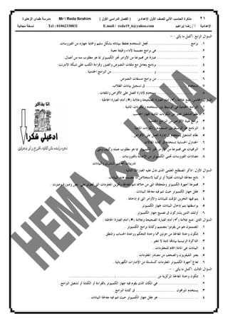 ٢١‫ﻟﻠﺼﻑ‬ ‫ﺍﻵﻟﻲ‬ ‫ﺍﻟﺤﺎﺴﺏ‬ ‫ﻤﺫﻜﺭﺓ‬‫ﺍﻷﻭل‬‫ﺍﻹﻋﺩﺍﺩﻱ‬)‫ﺍﻷﻭل‬ ‫ﺍﻟﺩﺭﺍﺴﻲ‬ ‫ﺍﻟﻔﺼل‬(Mr  Reda Ibrahim‫ﺍﻟﺯﻫﺎﻴﺭﺓ‬ ‫ﻁﻤﺎﻯ‬ ‫ﻤﺩﺭﺴﺔ‬
‫ﺃ‬ ‫ﺍﻹﻋﺩﺍﺩﻴﺔ‬/‫ﺇﺒﺭﺍﻫﻴﻡ‬ ‫ﺭﻀﺎ‬E.mail / reda19_6@yahoo.comTel : 01062338831‫ﻤﺠﺎﻨﻴﺔ‬ ‫ﻨﺴﺨﺔ‬
‫ﺍﻟﺮﺍﺑﻊ‬ ‫ﺍﻟﺴﺆﺍﻝ‬:‫ﻳﺄﺗﻰ‬ ‫ﻣﺎ‬ ‫ﺃﻛﻤﻞ‬:-
١.‫ﺑﺮﺍﻣ‬‫ﺞ‬................................‫ﺍﻟﻔﲑﻭﺳﺎﺕ‬ ‫ﻣﻦ‬ ‫ﺟﻬﺎﺯﻩ‬ ‫ﻭﲪﺎﻳﺔ‬ ‫ﺳﻠﻴﻢ‬ ‫ﺑﺸﻜﻞ‬ ‫ﺑﺒﻴﺎﻧﺎﺗﻪ‬ ‫ﳛﺘﻔﻆ‬ ‫ﺍﳌﺴﺘﺨﺪﻡ‬ ‫ﲡﻌﻞ‬.
٢.................................‫ﻣﻌﻴﻨﺔ‬ ‫ﻭﻇﻴﻔﺔ‬ ‫ﻷﺩﺍﺀ‬ ‫ﻣﺼﻤﻤﺔ‬ ‫ﺑﺮﺍﻣﺞ‬ ‫ﻫﻰ‬.
٣.................................‫ﻣﻄﻠﻮﺏ‬ ‫ﻫﻮ‬ ‫ﲟﺎ‬ ‫ﺍﻟﻜﻤﺒﻴﻮﺗﺮ‬ ‫ﲣﱪ‬ ‫ﺍﻷﻭﺍﻣﺮ‬ ‫ﻣﻦ‬ ‫ﳎﻤﻮﻋﺔ‬ ‫ﻋﻦ‬ ‫ﻋﺒﺎﺭﺓ‬‫ﺃﻋﻤﺎﻝ‬ ‫ﻣﻦ‬ ‫ﻣﻨﻪ‬.
٤.................................‫ﺍﻻﻧﺘﺮﻧﺖ‬ ‫ﺷﺒﻜﺔ‬ ‫ﻋﻠﻰ‬ ‫ﺍﻟﻜﺘﺐ‬ ‫ﻭﻗﺮﺍﺀﺓ‬ ‫ﻭﺍﻟﺼﻮﺭ‬ ‫ﺍﻟﻨﺼﻮﺹ‬ ‫ﻣﻠﻔﺎﺕ‬ ‫ﻣﻊ‬ ‫ﻳﺘﻌﺎﻣﻞ‬ ‫ﺑﺮﻧﺎﻣﺞ‬.
٥.................................‫ﻭ‬................................‫ﺍﳋﺪﻣﻴﺔ‬ ‫ﺍﻟﱪﺍﻣﺞ‬ ‫ﻣﻦ‬.
٦.................................‫ﺍ‬ ‫ﻣﻨﺴﻘﺎﺕ‬ ‫ﺑﺮﺍﻣﺞ‬ ‫ﻣﻦ‬‫ﻟﻨﺼﻮﺹ‬.
٧.‫ﺗﺴﺘﺨﺪﻡ‬................................‫ﺍﻟﻄﻼﺏ‬ ‫ﺑﻴﺎﻧﺎﺕ‬ ‫ﺗﺴﺠﻴﻞ‬ ‫ﰱ‬.
٨.................................‫ﻭﺍﳌﻠﻔﺎﺕ‬ ‫ﺍﻷﻗﺮﺍﺹ‬ ‫ﻋﻠﻰ‬ ‫ﺍﻟﻌﻤﻞ‬ ‫ﻹﺩﺍﺭﺓ‬ ‫ﻳﺴﺘﺨﺪﻡ‬.
‫ﺍﳋﺎﻣﺲ‬ ‫ﺍﻟﺴﺆﺍﻝ‬:‫ﻋﻼﻣﺔ‬ ‫ﺿﻊ‬)(‫ﻭﻋﻼﻣﺔ‬ ‫ﺍﻟﺼﺤﻴﺤﺔ‬ ‫ﺍﻟﻌﺒﺎﺭﺓ‬ ‫ﺃﻣﺎﻡ‬)(‫ﺍﳋﺎﻃﺌﺔ‬ ‫ﺍﻟﻌﺒﺎﺭﺓ‬ ‫ﺃﻣﺎﻡ‬:
١.‫ﺍﻟﻮﺳﻴ‬ ‫ﻫﻰ‬ ‫ﺍﳋﺪﻣﻴﺔ‬ ‫ﺍﻟﱪﺍﻣﺞ‬‫ﺍﳌﺎﺩﻳﺔ‬ ‫ﻭﺍﳌﻜﻮﻧﺎﺕ‬ ‫ﺍﳌﺴﺘﺨﺪﻡ‬ ‫ﺑﲔ‬ ‫ﻂ‬.
٢.‫ﺍﳊﺎﺳﺐ‬ ‫ﳉﻬﺎﺯ‬ ‫ﺍﳌﺎﺩﻳﺔ‬ ‫ﺍﳌﻜﻮﻧﺎﺕ‬ ‫ﻣﻦ‬ ‫ﺗﻌﺘﱪ‬ ‫ﺍﻟﺘﺸﻐﻴﻞ‬ ‫ﻧﻈﻢ‬.
٣.‫ﺍﳋﺪﻣﻴﺔ‬ ‫ﺍﻟﱪﺍﻣﺞ‬ ‫ﻣﻦ‬ ‫ﺍﻷﻗﺮﺍﺹ‬ ‫ﻴﺌﺔ‬ ‫ﺑﺮﺍﻣﺞ‬.
٤.‫ﺍﳌﺎﺩﻳﺔ‬ ‫ﻭﺍﳌﻜﻮﻧﺎﺕ‬ ‫ﺍﳌﺴﺘﺨﺪﻡ‬ ‫ﺑﲔ‬ ‫ﺍﻟﻮﺳﻴﻂ‬ ‫ﻫﻮ‬ ‫ﺍﻟﱪﻧﺎﻣﺞ‬.
٥.‫ﺍﻷﻗﺮﺍﺹ‬ ‫ﻋﻠﻰ‬ ‫ﺍﻟﻌﻤﻞ‬ ‫ﺇﺩﺍﺭﺓ‬ ‫ﰱ‬ ‫ﻳﺴﺘﺨﺪﻡ‬ ‫ﺍﻟﺘﺸﻐﻴﻞ‬ ‫ﻧﻈﺎﻡ‬.
٦.‫ﻛﺘ‬ ‫ﰱ‬ ‫ﺗﺴﺘﺨﺪﻡ‬ ‫ﺍﳊﺴﺎﺑﻴﺔ‬ ‫ﺍﳉﺪﺍﻭﻝ‬‫ﺍﳌﻘﺎﻻﺕ‬ ‫ﺎﺑﺔ‬.
٧.‫ﻭﻣﱴ‬ ‫ﻭﻛﻴﻒ‬ ‫ﻋﻤﻠﻪ‬ ‫ﻣﻄﻠﻮﺏ‬ ‫ﻫﻮ‬ ‫ﲟﺎ‬ ‫ﺍﻟﻜﻤﺒﻴﻮﺗﺮ‬ ‫ﲣﱪ‬ ‫ﺍﻷﻭﺍﻣﺮ‬ ‫ﻣﻦ‬ ‫ﳎﻤﻮﻋﺔ‬ ‫ﻫﻰ‬ ‫ﺍﻟﱪﳎﻴﺎﺕ‬.
٨.‫ﺑﺎﻟﻔﲑﻭﺳﺎﺕ‬ ‫ﺍﻹﺻﺎﺑﺔ‬ ‫ﻣﻦ‬ ‫ﺍﻟﻜﻤﺒﻴﻮﺗﺮ‬ ‫ﲢﻤﻰ‬ ‫ﺍﻟﻔﲑﻭﺳﺎﺕ‬ ‫ﻣﻀﺎﺩﺍﺕ‬.
‫ﻭﺍﻟﺒﻴﺎﻧﺎﺕ‬ ‫ﺍﻟﺒﺸﺮﻯ‬ ‫ﺍﻟﻌﻨﺼﺮ‬ ‫ﺗﺪﺭﻳﺒﺎﺕ‬
‫ﺍﻷﻭﻝ‬ ‫ﺍﻟﺴﺆﺍﻝ‬:‫ﺍﻟﺘﺎﻟﻴﺔ‬ ‫ﺍﻟﻌﺒﺎﺭﺍﺕ‬ ‫ﻋﻠﻴﻪ‬ ‫ﺗﺪﻝ‬ ‫ﺍﻟﺬﻯ‬ ‫ﺍﻟﻌﻠﻤﻰ‬ ‫ﺍﳌﺼﻄﻠﺢ‬ ‫ﺍﺫﻛﺮ‬:
١.‫ﻣﻌﺎﳉﺔ‬ ‫ﻧﺎﺗﺞ‬‫ﺍﻟﺒﻴﺎﻧﺎﺕ‬ ‫ﻫﺬﻩ‬ ‫ﺗﺘﻀﻤﻨﻪ‬ ‫ﻣﺎ‬ ‫ﻻﺳﺘﺨﻼﺹ‬ ‫ﹰ‬‫ﺎ‬‫ﺗﺮﻛﻴﺒ‬ ‫ﺃﻭ‬ ‫ﹰ‬‫ﻼ‬‫ﲢﻠﻴ‬ ‫ﺍﻟﺒﻴﺎﻧﺎﺕ‬.
٢.‫ﻭﺻﻮﺕ‬ ‫ﻭﺻﻮﺭﺓ‬ ‫ﻧﺺ‬ ‫ﻋﻠﻰ‬ ‫ﲢﺘﻮﻯ‬ ‫ﺍﻟﱴ‬ ‫ﺍﳌﻌﻠﻮﻣﺎﺕ‬ ‫ﻭﲣﺰﻳﻦ‬ ‫ﺍﳌﻌﺎﳉﺔ‬ ‫ﺗﺘﻢ‬ ‫ﺧﻼﳍﺎ‬ ‫ﻣﻦ‬ ‫ﺍﻟﱴ‬ ‫ﺎ‬‫ﻭﻣﻠﺤﻘﺎ‬ ‫ﺍﻟﻜﻤﺒﻴﻮﺗﺮ‬ ‫ﺃﺟﻬﺰﺓ‬ ‫ﳎﻤﻮﻋﺔ‬.
٣.‫ﺍﻟﺒﻴﺎﻧﺎﺕ‬ ‫ﻣﻌﺎﳉﺔ‬ ‫ﻓﻴﻪ‬ ‫ﺗﺘﻢ‬ ‫ﺣﻴﺚ‬ ‫ﺍﻟﻜﻤﺒﻴﻮﺗﺮ‬ ‫ﺟﻬﺎﺯ‬ ‫ﻋﻘﻞ‬.
٤.‫ﻭ‬ ‫ﻟﻠﺒﻴﺎﻧﺎﺕ‬ ‫ﺍﳌﺆﻗﺖ‬ ‫ﺍﻟﺘﺨﺰﻳﻦ‬ ‫ﻓﻴﻬﺎ‬ ‫ﻳﺘﻢ‬‫ﺇﺩﺧﺎﳍﺎ‬ ‫ﰎ‬ ‫ﺍﻟﱴ‬ ‫ﺍﻷﻭﺍﻣﺮ‬.
٥.‫ﺍﻟﻜﻤﺒﻴﻮﺗﺮ‬ ‫ﳉﻬﺎﺯ‬ ‫ﺍﻟﺒﻴﺎﻧﺎﺕ‬ ‫ﺇﺩﺧﺎﻝ‬ ‫ﻳﺘﻢ‬ ‫ﺑﻮﺍﺳﻄﺘﻬﺎ‬.
٦.‫ﺍﻟﻜﻤﺒﻴﻮﺗﺮ‬ ‫ﺟﻬﺎﺯ‬ ‫ﺗﺼﻨﻴﻊ‬ ‫ﰱ‬ ‫ﻳﺸﺎﺭﻛﻮﻥ‬ ‫ﺍﻟﺬﻳﻦ‬ ‫ﺃﻭﻟﺌﻚ‬.
‫ﺍﻟﺜﺎﱏ‬ ‫ﺍﻟﺴﺆﺍﻝ‬:‫ﻋﻼﻣﺔ‬ ‫ﺿﻊ‬)(‫ﻭﻋﻼﻣﺔ‬ ‫ﺍﻟﺼﺤﻴﺤﺔ‬ ‫ﺍﻟﻌﺒﺎﺭﺓ‬ ‫ﺃﻣﺎﻡ‬)(‫ﺍﳋﺎﻃﺌﺔ‬ ‫ﺍﻟﻌﺒﺎﺭﺓ‬ ‫ﺃﻣﺎﻡ‬:
١.‫ﺍﻟﻜﻤﺒﻴﻮﺗﺮ‬ ‫ﺑﺮﺍﻣﺞ‬ ‫ﻭﻛﺘﺎﺑﺔ‬ ‫ﺑﺘﺼﻤﻴﻢ‬ ‫ﻳﻘﻮﻣﻮﺍ‬ ‫ﻣﻦ‬ ‫ﻫﻢ‬ ‫ﺍﳌﺼﻤﻤﻮﻥ‬.
٢.‫ﺗﺘ‬‫ﻭﺍﳌﻨﻄﻖ‬ ‫ﺍﳊﺴﺎﺏ‬ ‫ﻭﻭﺣﺪﺓ‬ ‫ﺍﻟﺘﺤﻜﻢ‬ ‫ﻭﺣﺪﺓ‬ ‫ﳘﺎ‬ ‫ﺟﺰﺋﲔ‬ ‫ﻣﻦ‬ ‫ﺍﳌﻌﺎﳉﺔ‬ ‫ﻭﺣﺪﺓ‬ ‫ﻜﻮﻥ‬.
٣.‫ﺗﺘﻐﲑ‬ ‫ﻻ‬ ‫ﺛﺎﺑﺘﺔ‬ ‫ﺎ‬‫ﺑﻴﺎﻧﺎ‬ ‫ﺍﻟﺮﺋﻴﺴﻴﺔ‬ ‫ﺍﻟﺬﺍﻛﺮﺓ‬.
٤.‫ﻟﻠﻤﻌﻠﻮﻣﺎﺕ‬ ‫ﺍﳋﺎﻡ‬ ‫ﺍﳌﺎﺩﺓ‬ ‫ﻫﻰ‬ ‫ﺍﻟﺒﻴﺎﻧﺎﺕ‬.
٥.‫ﺍﳌﻌﻠﻮﻣﺎﺕ‬ ‫ﻣﺼﺎﺩﺭ‬ ‫ﻣﻦ‬ ‫ﻭﺍﻟﺼﺤﻒ‬ ‫ﺍﻟﺘﻠﻴﻔﺰﻳﻮﻥ‬ ‫ﻳﻌﺘﱪ‬.
٦.‫ﺍﻟﻜﻬﺮﺑﺎﺋﻴﺔ‬ ‫ﺍﻹﺷﺎﺭﺍﺕ‬ ‫ﻣﻦ‬ ‫ﻛﺴﻠﺴﻠﺔ‬ ‫ﺍﳌﻌﻠﻮﻣﺎﺕ‬ ‫ﺍﻟﻜﻤﺒﻴﻮﺗﺮ‬ ‫ﺃﺟﻬﺰﺓ‬ ‫ﺗﻌﺎﰿ‬.
‫ﺍ‬‫ﺍﻟﺜﺎﻟﺚ‬ ‫ﻟﺴﺆﺍﻝ‬:‫ﻳﺄﺗﻰ‬ ‫ﻣﺎ‬ ‫ﺃﻛﻤﻞ‬:-
١.‫ﻣﻦ‬ ‫ﺍﳌﺮﻛﺰﻳﺔ‬ ‫ﺍﳌﻌﺎﳉﺔ‬ ‫ﻭﺣﺪﺓ‬ ‫ﺗﺘﻜﻮﻥ‬...............................،. .................................
٢................................‫ﺍﻟﱪﺍﻣﺞ‬ ‫ﺗﺸﻐﻴﻞ‬ ‫ﺃﻭ‬ ‫ﺍﻟﻜﺘﺎﺑﺔ‬ ‫ﺃﻭ‬ ‫ﺑﺎﻟﻘﺮﺍﺀﺓ‬ ‫ﺍﻟﻜﻤﺒﻴﻮﺗﺮ‬ ‫ﺟﻬﺎﺯ‬ ‫ﻓﻴﻪ‬ ‫ﻳﻘﻮﻡ‬ ‫ﺍﻟﺬﻯ‬ ‫ﺍﳌﻜﺎﻥ‬ ‫ﻫﻰ‬.
٣.‫ﺍﳌﱪﳎ‬ ‫ﻳﺴﺘﺨﺪﻡ‬‫ﻮﻥ‬...............................‫ﺍﻟﱪﺍﻣﺞ‬ ‫ﻛﺘﺎﺑﺔ‬ ‫ﰱ‬.
٤................................‫ﺍﻟﺒﻴﺎﻧﺎﺕ‬ ‫ﻣﻌﺎﳉﺔ‬ ‫ﻓﻴﻪ‬ ‫ﺗﺘﻢ‬ ‫ﺣﻴﺚ‬ ‫ﺍﻟﻜﻤﺒﻴﻮﺗﺮ‬ ‫ﺟﻬﺎﺯ‬ ‫ﻋﻘﻞ‬ ‫ﻫﻮ‬.
 