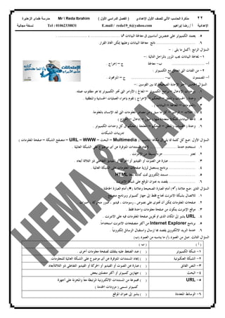 ٢٢‫ﻟﻠﺼﻑ‬ ‫ﺍﻵﻟﻲ‬ ‫ﺍﻟﺤﺎﺴﺏ‬ ‫ﻤﺫﻜﺭﺓ‬‫ﺍﻷﻭل‬‫ﺍﻹﻋﺩﺍﺩﻱ‬)‫ﺍﻷﻭل‬ ‫ﺍﻟﺩﺭﺍﺴﻲ‬ ‫ﺍﻟﻔﺼل‬(Mr  Reda Ibrahim‫ﺍﻟﺯﻫﺎﻴﺭﺓ‬ ‫ﻁﻤﺎﻯ‬ ‫ﻤﺩﺭﺴﺔ‬
‫ﺃ‬ ‫ﺍﻹﻋﺩﺍﺩﻴﺔ‬/‫ﺇﺒﺭﺍﻫﻴﻡ‬ ‫ﺭﻀﺎ‬E.mail / reda19_6@yahoo.comTel : 01062338831‫ﻤﺠﺎﻨﻴﺔ‬ ‫ﻨﺴﺨﺔ‬
٥.‫ﳘﺎ‬ ‫ﺍﻟﺒﻴﺎﻧﺎﺕ‬ ‫ﻣﻌﺎﳉﺔ‬ ‫ﰱ‬ ‫ﺃﺳﺎﺳﻴﲔ‬ ‫ﻋﻨﺼﺮﻳﻦ‬ ‫ﻋﻠﻰ‬ ‫ﺍﻟﻜﻤﺒﻴﻮﺗﺮ‬ ‫ﻳﻌﺘﻤﺪ‬.......................،. .......................
٦................................‫ﺍﻟﻘﺮﺍﺭ‬ ‫ﺍﲣﺎﺫ‬ ‫ﳝﻜﻦ‬ ‫ﻭﻋﻠﻴﻬﺎ‬ ‫ﺍﻟﺒﻴﺎﻧﺎﺕ‬ ‫ﻣﻌﺎﳉﺔ‬ ‫ﻧﺎﺗﺞ‬.
‫ﺍﻟﺮﺍﺑﻊ‬ ‫ﺍﻟﺴﺆﺍﻝ‬:‫ﻳﻠﻰ‬ ‫ﻣﺎ‬ ‫ﺃﻛﻤﻞ‬:-
١-‫ﺍﻟﺘﺎﻟﻴﺔ‬ ‫ﺑﺎﳌﺮﺍﺣﻞ‬ ‫ﺍﳌﺮﻭﺭ‬ ‫ﳚﺐ‬ ‫ﺍﻟﺒﻴﺎﻧﺎﺕ‬ ‫ﳌﻌﺎﳉﺔ‬:-
‫ﺃ‬-..........................‫ﺏ‬-‫ﺝ‬ ‫ﻣﻌﺎﳉﺔ‬–‫ﺇﺧﺮﺍﺝ‬.
٢-‫ﺍﻟﻔﺌﺎﺕ‬ ‫ﻣﻦ‬‫ﺍﻟﻜﻤﺒﻴﻮﺗﺮ‬ ‫ﻣﻊ‬ ‫ﺗﺘﻌﺎﻣﻞ‬ ‫ﺍﻟﱴ‬:
‫ﺃ‬-‫ﺏ‬ ‫ﺍﳌﺼﻤﻤﻮﻥ‬-..........................‫ﺝ‬–‫ﺍﳌﱪﳎﻮﻥ‬.
‫ﺍﳋﺎﻣﺲ‬ ‫ﺍﻟﺴﺆﺍﻝ‬:‫ﺍﻟﻘﻮﺳﲔ‬ ‫ﺑﲔ‬ ‫ﳑﺎ‬ ‫ﺍﻟﺼﺤﻴﺤﺔ‬ ‫ﺍﻹﺟﺎﺑﺔ‬ ‫ﺍﺧﺘﺮ‬:-
١.)‫ﺍﻹﺩﺧﺎﻝ‬ ‫ﻭﺣﺪﺍﺕ‬–‫ﺍﻟﻜﻤﺒﻴﻮﺗﺮ‬ ‫ﺑﺮﺍﻣﺞ‬–‫ﺍﳌﻌﺎﰿ‬(‫ﻋﻤﻠﻪ‬ ‫ﻣﻄﻠﻮﺏ‬ ‫ﻫﻮ‬ ‫ﲟﺎ‬ ‫ﺍﻟﻜﻤﺒﻴﻮﺗﺮ‬ ‫ﲣﱪ‬ ‫ﺍﻟﱴ‬ ‫ﺍﻷﻭﺍﻣﺮ‬.
٢.‫ﻭﺣﺪﺓ‬)‫ﻭﺍﳌﻨﻄﻖ‬ ‫ﺍﳊﺴﺎﺏ‬–‫ﺍﻟﺘﺤﻜﻢ‬–‫ﺍﻹﺧﺮﺍﺝ‬(‫ﻭﺍﳌﻨﻄﻘﻴﺔ‬ ‫ﺍﳊﺴﺎﺑﻴﺔ‬ ‫ﺍﻟﻌﻤﻠﻴﺎﺕ‬ ‫ﺑﺈﺟﺮﺍﺀ‬ ‫ﺗﻘﻮﻡ‬.
٣.)‫ﺍﳌﻌﻠﻮﻣﺎﺕ‬–‫ﺍﳌﻌﺎﳉﺔ‬–‫ﺍﻟﺒﻴﺎﻧﺎﺕ‬. (
٤.)‫ﻼﺕ‬‫ﺍ‬–‫ﺍﻟﺮﺍﺩﻳﻮ‬–‫ﺳﺒﻖ‬ ‫ﻣﺎ‬ ‫ﻛﻞ‬(‫ﺑﺎﳌﻌﻠﻮﻣﺔ‬ ‫ﺍﻹﻧﺴﺎﻥ‬ ‫ﲤﺪ‬ ‫ﺍﻟﱴ‬ ‫ﺍﳌﻌﻠﻮﻣﺎﺕ‬ ‫ﻣﺼﺎﺩﺭ‬ ‫ﻣﻦ‬.
٥.‫ﻣﻨﻬﺎ‬ ‫ﻣﺘﻌﺪﺩﺓ‬ ‫ﹰ‬‫ﻻ‬‫ﺃﺷﻜﺎ‬ ‫ﺍﻟﺒﻴﺎﻧﺎﺕ‬ ‫ﺗﺄﺧﺬ‬)‫ﺻﻮﺭ‬–‫ﺇﺩﺧﺎﻝ‬–‫ﺇ‬‫ﺧﺮﺍﺝ‬(
٦.‫ﻭﺣﺪﺓ‬)‫ﻭﺍﳌﻨﻄﻖ‬ ‫ﺍﳊﺴﺎﺏ‬–‫ﺍﻟﺘﺤﻜﻢ‬–‫ﺍﳌﻌﻠﺠﺔ‬(‫ﺍﻟﻜﻤﺒﻴﻮﺗﺮ‬ ‫ﻭﺣﺪﺍﺕ‬ ‫ﻛﻞ‬ ‫ﰱ‬ ‫ﺗﺘﺤﻜﻢ‬.
‫ﺍﻟﺸﺒﻜﺎﺕ‬ ‫ﺗﺪﺭﻳﺒﺎﺕ‬
‫ﺍﻷﻭﻝ‬ ‫ﺍﻟﺴﺆﺍﻝ‬:‫ﺍﳌﻨﺎﺳﺐ‬ ‫ﺎ‬‫ﻣﻜﺎ‬ ‫ﰱ‬ ‫ﻳﻠﻰ‬ ‫ﳑﺎ‬ ‫ﻛﻠﻤﺔ‬ ‫ﻛﻞ‬ ‫ﺿﻊ‬):Multimedia–‫ﺍﻟﺒﺤﺚ‬–WWW–URL–‫ﺍﻟﺸﺒﻜﺔ‬ ‫ﻣﺘﺼﻔﺢ‬–‫ﺍﳌﻌﻠﻮﻣﺎﺕ‬ ‫ﺻﻔﺤﺔ‬(
١.‫ﺧﺪﻣﺔ‬ ‫ﺗﺴﺘﺨﺪﻡ‬.....................‫ﻹﳚﺎﺩ‬‫ﺍﻟﻌﺎﳌﻴﺔ‬ ‫ﺍﻟﺸﺒﻜﺔ‬ ‫ﻋﻠﻰ‬ ‫ﻣﻮﺿﻮﻉ‬ ‫ﺃﻯ‬ ‫ﻋﻦ‬ ‫ﺍﳌﺘﻮﻓﺮﺓ‬ ‫ﺍﳌﺴﺘﻨﺪﺍﺕ‬.
٢.‫ﺗﻌﺘﱪ‬....................‫ﺍﻹﻧﺘﺮﻧﺖ‬ ‫ﻣﻦ‬ ‫ﹰ‬‫ﺎ‬‫ﺑﺴﻴﻄ‬ ‫ﹰ‬‫ﺍ‬‫ﺟﺰﺀ‬.
٣......................‫ﺃﺑﻌﺎﺩ‬ ‫ﺍﻟﺜﻼﺛﺔ‬ ‫ﺫﻭ‬ ‫ﺍﻟﺘﻔﺎﻋﻠﻰ‬ ‫ﺍﻟﻔﻴﺪﻳﻮ‬ ‫ﺃﻭ‬ ‫ﺍﳊﺮﻛﺔ‬ ‫ﺃﻭ‬ ‫ﺍﻟﻔﻴﺪﻳﻮ‬ ‫ﺃﻭ‬ ‫ﺍﻟﺼﻮﺕ‬ ‫ﻋﻦ‬ ‫ﻋﺒﺎﺭﺓ‬.
٤......................‫ﺍﳌﻌ‬ ‫ﺻﻔﺤﺎﺕ‬ ‫ﻟﺮﺅﻳﺔ‬ ‫ﻳﺴﺘﻌﻤﻞ‬ ‫ﺑﺮﻧﺎﻣﺞ‬‫ﺍﻟﻌﺎﳌﻴﺔ‬ ‫ﺍﻟﺸﺒﻜﺔ‬ ‫ﻋﻠﻰ‬ ‫ﻠﻮﻣﺎﺕ‬.
٥......................‫ﺑﻠﻐﺔ‬ ‫ﻛﺘﺎﺑﺘﻪ‬ ‫ﲤﺖ‬ ‫ﺇﻟﻜﺘﺮﻭﱏ‬ ‫ﻣﺴﺘﻨﺪ‬HTML.
٦......................‫ﺍﻻﻧﺘﺮﻧﺖ‬ ‫ﺷﺒﻜﺔ‬ ‫ﻋﻠﻰ‬ ‫ﺍﳌﻮﻗﻊ‬ ‫ﻋﻨﻮﺍﻥ‬ ‫ﺑﻪ‬ ‫ﻳﻘﺼﺪ‬.
‫ﺍﻟﺜﺎﱏ‬ ‫ﺍﻟﺴﺆﺍﻝ‬:‫ﻋﻼﻣﺔ‬ ‫ﺿﻊ‬)(‫ﻭﻋﻼﻣﺔ‬ ‫ﺍﻟﺼﺤﻴﺤﺔ‬ ‫ﺍﻟﻌﺒﺎﺭﺓ‬ ‫ﺃﻣﺎﻡ‬)(‫ﺍﳋﺎﻃﺌﺔ‬ ‫ﺍﻟﻌﺒﺎﺭﺓ‬ ‫ﺃﻣﺎﻡ‬:
١.‫ﺍﻻﻧﺘﺮﻧﺖ‬ ‫ﺑﺸﺒﻜﺔ‬ ‫ﻟﻼﺗﺼﺎﻝ‬‫ﻣﺘﺼﻔﺢ‬ ‫ﻭﺑﺮﻧﺎﻣﺞ‬ ‫ﻛﻤﺒﻴﻮﺗﺮ‬ ‫ﺟﻬﺎﺯ‬ ‫ﺇﱃ‬ ‫ﻓﻘﻂ‬ ‫ﳓﺘﺎﺝ‬.
٢.‫ﺃﺻﻮﺍﺕ‬ ، ‫ﻣﺘﺤﺮﻛﺔ‬ ‫ﺻﻮﺭ‬ ، ‫ﻓﻴﺪﻳﻮ‬ ، ‫ﺭﺳﻮﻣﺎﺕ‬ ، ‫ﻧﺼﻮﺹ‬ ‫ﻋﻠﻰ‬ ‫ﲢﺘﻮﻯ‬ ‫ﺃﻥ‬ ‫ﳝﻜﻦ‬ ‫ﺍﳌﻌﻠﻮﻣﺎﺕ‬ ‫ﺻﻔﺤﺎﺕ‬.
٣.‫ﻓﻘﻂ‬ ‫ﻭﺍﺣﺪﺓ‬ ‫ﻣﻌﻠﻮﻣﺎﺕ‬ ‫ﺻﻔﺤﺔ‬ ‫ﻣﻦ‬ ‫ﻳﺘﻜﻮﻥ‬ ‫ﺍﻹﻧﺘﺮﻧﺖ‬ ‫ﻣﻮﻗﻊ‬.
٤.URL‫ﺍﻻﻧﺘﺮﻧﺖ‬ ‫ﻋﻠﻰ‬ ‫ﻓﻴﻪ‬ ‫ﺍﳌﻌﻠﻮﻣﺎﺕ‬ ‫ﺻﻔﺤﺔ‬ ‫ﲣﺰﻳﻦ‬ ‫ﰎ‬ ‫ﺍﻟﺬﻯ‬ ‫ﺍﳌﻜﺎﻥ‬ ‫ﺇﱃ‬ ‫ﻳﺸﲑ‬.
٥.‫ﺑﺮﻧﺎﻣﺞ‬Internet Explorer‫ﹰ‬‫ﺎ‬‫ﺍﺳﺘﺨﺪﺍﻣ‬ ‫ﺍﻻﻧﺘﺮﻧﺖ‬ ‫ﻣﺘﺼﻔﺤﺎﺕ‬ ‫ﺃﻛﺜﺮ‬ ‫ﻣﻦ‬.
٦.‫ﹰ‬‫ﺎ‬‫ﺇﻟﻜﺘﺮﻭﻧﻴ‬ ‫ﺍﻟﺮﺳﺎﺋﻞ‬ ‫ﻭﺍﺳﺘﻘﺒﺎﻝ‬ ‫ﺇﺭﺳﺎﻝ‬ ‫ﺎ‬ ‫ﻳﻘﺼﺪ‬ ‫ﺍﻻﻟﻜﺘﺮﻭﱏ‬ ‫ﺍﻟﱪﻳﺪ‬ ‫ﺧﺪﻣﺔ‬.
‫ﺍﻟﺜﺎﻟﺚ‬ ‫ﺍﻟﺴﺆﺍﻝ‬:‫ﺍﻟﻌﻤﻮﺩ‬ ‫ﻣﻦ‬ ‫ﺻﻞ‬)‫ﺃ‬(‫ﺍﻟﻌﻤﻮﺩ‬ ‫ﻣﻦ‬ ‫ﻳﻨﺎﺳﺒﻪ‬ ‫ﻣﺎ‬)‫ﺏ‬(
)‫ﺃ‬()‫ﺏ‬(
١-‫ﺍﻟﻜﻤﺒﻴﻮﺗﺮ‬ ‫ﺷﺒﻜﺔ‬( )‫ﺃﺧﺮﻯ‬ ‫ﻣﻌﻠﻮﻣﺎﺕ‬ ‫ﻟﺼﻔﺤﺔ‬ ‫ﻳﻨﻘﻠﻚ‬ ‫ﻋﻠﻴﻪ‬ ‫ﺍﻟﻀﻐﻂ‬ ‫ﻋﻨﺪ‬.
٢-‫ﺍﻟﺸﺒ‬‫ﺍﻟﻌﻨﻜﺒﻮﺗﻴﺔ‬ ‫ﻜﺔ‬( )‫ﻟﻠﻤﻌﻠﻮﻣﺎﺕ‬ ‫ﺍﻟﻌﺎﳌﻴﺔ‬ ‫ﺍﻟﺸﺒﻜﺔ‬ ‫ﻋﻠﻰ‬ ‫ﻣﻮﺿﻮﻉ‬ ‫ﺃﻯ‬ ‫ﻋﻦ‬ ‫ﺍﳌﺘﻮﻓﺮﺓ‬ ‫ﺍﳌﺴﺘﻨﺪﺍﺕ‬ ‫ﺇﳚﺎﺩ‬.
٣-‫ﺍﻟﻔﺎﺋﻖ‬ ‫ﺍﻟﻨﺺ‬( )‫ﺍﻟﺜﻼﺛﺔﺃﺑﻌﺎﺩ‬ ‫ﺫﻭ‬ ‫ﺍﻟﺘﻔﺎﻋﻠﻰ‬ ‫ﺍﻟﻔﻴﺪﻳﻮ‬ ‫ﺃﻭ‬ ‫ﺍﳊﺮﻛﺔ‬ ‫ﺃﻭ‬ ‫ﺍﻟﻔﻴﺪﻳﻮ‬ ‫ﺃﻭ‬ ‫ﺍﻟﺼﻮﺕ‬ ‫ﻋﻦ‬ ‫ﻋﺒﺎﺭﺓ‬
٤-‫ﺍﻟﺒﺤﺚ‬( )‫ﺑﺒﻌﺾ‬ ‫ﻣﺘﺼﻠﲔ‬ ‫ﺃﻛﺜﺮ‬ ‫ﺃﻭ‬ ‫ﻛﻤﺒﻴﻮﺗﺮ‬ ‫ﺟﻬﺎﺯﻳﻦ‬
٥-URL( )‫ﳎﻤﻮﻋ‬‫ﺃﺟﻬﺰﺓ‬ ‫ﻋﻠﻰ‬ ‫ﻭﺍﳌﺨﺰﻧﺔ‬ ‫ﹰ‬‫ﺎ‬‫ﻣﻌ‬ ‫ﺍﳌﺮﺗﺒﻄﺔ‬ ‫ﺍﻻﻟﻜﺘﺮﻭﻧﻴﺔ‬ ‫ﺍﳌﺴﺘﻨﺪﺍﺕ‬ ‫ﻣﻦ‬ ‫ﺔ‬
‫ﺗﺴﻤﻰ‬ ‫ﻛﻤﺒﻴﻮﺗﺮ‬)‫ﺍﳋﺪﻣﺔ‬ ‫ﻣﺰﻭﺩﺍﺕ‬(
٦-‫ﺍﳌﺘﻌﺪﺩﺓ‬ ‫ﺍﻟﻮﺳﺎﺋﻂ‬( )‫ﺍﳌﻮﻗﻊ‬ ‫ﻋﻨﻮﺍﻥ‬ ‫ﺇﱃ‬ ‫ﻳﺸﲑ‬
 