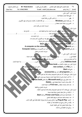 ٢٤‫ﻟﻠﺼﻑ‬ ‫ﺍﻵﻟﻲ‬ ‫ﺍﻟﺤﺎﺴﺏ‬ ‫ﻤﺫﻜﺭﺓ‬‫ﺍﻷﻭل‬‫ﺍﻹﻋﺩﺍﺩﻱ‬)‫ﺍﻷﻭل‬ ‫ﺍﻟﺩﺭﺍﺴﻲ‬ ‫ﺍﻟﻔﺼل‬(Mr  Reda Ibrahim‫ﺍﻟﺯﻫﺎﻴﺭﺓ‬ ‫ﻁﻤﺎﻯ‬ ‫ﻤﺩﺭﺴﺔ‬
‫ﺃ‬ ‫ﺍﻹﻋﺩﺍﺩﻴﺔ‬/‫ﺇﺒﺭﺍﻫﻴﻡ‬ ‫ﺭﻀﺎ‬E.mail / reda19_6@yahoo.comTel : 01062338831‫ﻤﺠﺎﻨﻴﺔ‬ ‫ﻨﺴﺨﺔ‬
‫ﺍﻟﺜﺎﱏ‬ ‫ﺍﻟﺴﺆﺍﻝ‬:‫ﻳﺄﺗﻰ‬ ‫ﻣﺎ‬ ‫ﺃﻛﻤﻞ‬:
١.‫ﻗﺎﺋﻤﺔ‬ ‫ﻧﻀﻐﻂ‬ ‫ﺍﻟﺒﺤﺚ‬ ‫ﻧﺎﻓﺬﺓ‬ ‫ﻟﻔﺘﺢ‬........................‫ﳔﺘﺎﺭ‬ ‫ﰒ‬......................... ........
٢.‫ﻳﻈﻬﺮ‬..........................‫ﺍﻟﺒﺤﺚ‬ ‫ﻧﺎﻓﺬﺓ‬ ‫ﻣﻦ‬ ‫ﺍﻷﳝﻦ‬ ‫ﺍﳉﺎﻧﺐ‬ ‫ﰱ‬.
٣.‫ﺍﻟﺘﺸﻐﻴﻞ‬ ‫ﻧﻈﺎﻡ‬ ‫ﻳﻮﻓﺮ‬Windows.......................‫ﺍﻟﻜﻤﺒﻴﻮﺗﺮ‬ ‫ﺟﻬﺎﺯ‬ ‫ﰱ‬ ‫ﺍﳌﻮﺟﻮﺩﺓ‬ ‫ﻠﺪﺍﺕ‬‫ﺍ‬ ‫ﺃﻭ‬ ‫ﺍﳌﻠﻔﺎﺕ‬ ‫ﻛﺎﻓﺔ‬ ‫ﻋﻦ‬.
٤.‫ﺯﺭ‬ ‫ﻧﻀﻐﻂ‬ ‫ﺍﻟﺒﺤﺚ‬ ‫ﻋﻤﻠﻴﺔ‬ ‫ﻣﻦ‬ ‫ﻟﻠﺨﺮﻭﺝ‬..........................................
‫ﻣﺎﺩﻯ‬ ‫ﻣﻜﻮﻥ‬ ‫ﻋﻦ‬ ‫ﺍﻟﺒﺤﺚ‬ ‫ﺗﺪﺭﻳﺒﺎﺕ‬
‫ﺍﻷﻭﻝ‬ ‫ﺍﻟﺴﺆﺍﻝ‬:‫ﻳﺄﺗﻰ‬ ‫ﻣﺎ‬ ‫ﺃﻛﻤﻞ‬:-
١.‫ﻋﻠﻴﻪ‬ ‫ﺑﺎﻟﻀﻐﻂ‬ ‫ﻗﻢ‬ ‫ﻋﻨﻪ‬ ‫ﺍﻟﺒﺤﺚ‬ ‫ﺗﺮﻳﺪ‬ ‫ﺍﻟﺬﻯ‬ ‫ﺍﻟﻜﻤﺒﻴﻮﺗﺮ‬ ‫ﺟﻬﺎﺯ‬ ‫ﺍﺳﻢ‬ ‫ﻭﺟﺪﺕ‬ ‫ﺇﺫﺍ‬....................‫ﻓﻴﻪ‬ ‫ﻟﻠﺪﺧﻮﻝ‬.
٢.‫ﻗﺎﺋﻤﺔ‬ ‫ﳔﺘﺎﺭ‬ ‫ﺍﻟﺸﺒﻜﺔ‬ ‫ﺩﺍﺧﻞ‬ ‫ﻣﺎﺩﻯ‬ ‫ﻣﻜﻮﻥ‬ ‫ﻋﻦ‬ ‫ﻟﻠﺒﺤﺚ‬............................‫ﰒ‬.....................................‫ﰒ‬..................
٣.‫ﲢﺪﻳﺪ‬ ‫ﳚﺐ‬ ‫ﺍﻟﺸﺒﻜﺔ‬ ‫ﺩﺍﺧﻞ‬ ‫ﺟﻬﺎﺯ‬ ‫ﻋﻦ‬ ‫ﺍﻟﺒﺤﺚ‬ ‫ﻋﻨﺪ‬.......................‫ﻋﻨﻪ‬ ‫ﺍﻟﺒﺤﺚ‬ ‫ﺍﳌﺮﺍﺩ‬.
٤.‫ﺍﳉﺰﺀ‬ ‫ﰱ‬.......................‫ﻋﻨﻪ‬ ‫ﺗﺒﺤﺚ‬ ‫ﺍﻟﺬﻯ‬ ‫ﺍﻟﻜﻤﺒﻴﻮﺗﺮ‬ ‫ﺍﺳﻢ‬ ‫ﻓﻴﻪ‬ ‫ﻳﻈﻬﺮ‬ ‫ﺍﻟﺒﺤﺚ‬ ‫ﻧﺎﻓﺬﺓ‬ ‫ﻣﻦ‬.
‫ﺍﻟﺜﺎﱏ‬ ‫ﺍﻟﺴﺆﺍﻝ‬:‫ﻣ‬ ‫ﻋﻦ‬ ‫ﺗﺒﺤﺚ‬ ‫ﻟﻜﻰ‬ ‫ﺃﻣﺎﻣﻚ‬ ‫ﺍﻟﱴ‬ ‫ﺧﻄﻮﺍﺕ‬ ‫ﺭﺗﺐ‬‫ﺍﻟﺸﺒﻜﺔ‬ ‫ﺩﺍﺧﻞ‬ ‫ﻣﺎﺩﻯ‬ ‫ﻜﻮﻥ‬:-
( )‫ﺍﺧﺘﺮ‬Computers or People( )‫ﻗﺎﺋﻤﺔ‬ ‫ﺍﻓﺘﺢ‬Start
( )‫ﺍﺧﺘﺮ‬Search( )‫ﺍﺧﺘﺮ‬A computer on the network
( )‫ﻋﻠﻰ‬ ‫ﺍﻧﻘﺮ‬Search( )‫ﰱ‬ ‫ﺍﻟﻜﻤﺒﻴﻮﺗﺮ‬ ‫ﺍﺳﻢ‬ ‫ﺍﻛﺘﺐ‬‫ﻣﺮﺑﻊ‬Computer name
‫ﺷﺨﺺ‬ ‫ﻋﻦ‬ ‫ﺍﻟﺒﺤﺚ‬ ‫ﺗﺪﺭﻳﺒﺎﺕ‬
‫ﺍﻷﻭﻝ‬ ‫ﺍﻟﺴﺆﺍﻝ‬:‫ﻳﺄﺗﻰ‬ ‫ﻣﺎ‬ ‫ﺃﻛﻤﻞ‬:-
‫ﺯﺭ‬ ‫ﻋﻠﻰ‬ ‫ﺍﻟﻀﻐﻂ‬....................‫ﺟﺪﻳﺪﺓ‬ ‫ﲝﺚ‬ ‫ﺑﻴﺎﻧﺎﺕ‬ ‫ﻛﺘﺎﺑﺔ‬ ‫ﳝﻜﻨﻨﺎ‬ ‫ﺣﱴ‬ ‫ﺍﻟﺴﺎﺑﻘﺔ‬ ‫ﺍﻟﺒﺤﺚ‬ ‫ﺑﻴﺎﻧﺎﺕ‬ ‫ﳊﺬﻑ‬ ‫ﻳﺆﺩﻯ‬.
‫ﺑﺮﻧﺎﻣﺞ‬ ‫ﻣﻊ‬ ‫ﺗﺘﻌﺎﻣﻞ‬ ‫ﻛﻨﺖ‬ ‫ﺇﺫﺍ‬.....................‫ﻋﻠﻰ‬ ‫ﲢﺼﻞ‬ ‫ﺳﻮﻑ‬ ‫ﻓﺈﻧﻚ‬Address book.
Address book‫ﻋﻦ‬ ‫ﻋﺒﺎﺭﺓ‬.................................‫ﻭ‬‫ﺯﺭ‬ ‫ﻋﻠﻰ‬ ‫ﺍﻟﻀﻐﻂ‬ ‫ﻋﻨﺪ‬............................‫ﺍﻟﺒﺤﺚ‬ ‫ﻋﻤﻠﻴﺔ‬ ‫ﺗﺒﺪﺃ‬.
‫ﺍﻟﺜﺎﱏ‬ ‫ﺍﻟﺴﺆﺍﻝ‬:‫ﺑـ‬ ‫ﺍﻻﺗﺼﺎﻝ‬ ‫ﺧﻄﻮﺍﺕ‬ ‫ﺭﺗﺐ‬Address book‫ﺍﻟﺘﺎﻟﻴﺔ‬:-
( )‫ﺍﺧﺘﺮ‬File‫ﺍﺧﺘﺮ‬ ‫ﰒ‬new contact( ) .‫ﺍﻛﺘﺐ‬‫ﺍﺿﻐﻂ‬ ‫ﰒ‬ ‫ﺯﻣﻼﺋﻚ‬ ‫ﺍﺣﺪ‬ ‫ﺍﺳﻢ‬Ok.
( )‫ﻗﺎﺋﻤﺔ‬ ‫ﺍﻓﺘﺢ‬Start( )‫ﺍﺧﺘﺮ‬address book.
( )‫ﺍﺧﺘﺮ‬all programs‫ﻣﻨﻬﺎ‬ ‫ﻭﺍﺧﺘﺮ‬accessories.
‫ﺍﻟﺜﺎﻟﺚ‬ ‫ﺍﻟﺴﺆﺍﻝ‬:‫ﻋﻼﻣﺔ‬ ‫ﺿﻊ‬)(‫ﻭﻋﻼﻣﺔ‬ ‫ﺍﻟﺼﺤﻴﺤﺔ‬ ‫ﺍﻟﻌﺒﺎﺭﺓ‬ ‫ﺃﻣﺎﻡ‬)(‫ﺍﻟﻌﺒﺎﺭ‬ ‫ﺃﻣﺎﻡ‬‫ﺍﳋﺎﻃﺌﺔ‬ ‫ﺓ‬:
١.‫ﺻﺤﻴﺢ‬ ‫ﺍﻟﻨﺎﺗﺞ‬ ‫ﻋﺮﺽ‬ ‫ﺳﻴﺘﻢ‬ ‫ﺻﺤﻴﺤﺔ‬ ‫ﺍﻟﺒﺤﺚ‬ ‫ﻟﻌﻤﻠﻴﺔ‬ ‫ﺇﺩﺧﺎﳍﺎ‬ ‫ﰎ‬ ‫ﺍﻟﱴ‬ ‫ﺍﻟﺒﻴﺎﻧﺎﺕ‬ ‫ﻛﺎﻧﺖ‬ ‫ﺇﺫﺍ‬.
٢.‫ﺑﺮﻧﺎﻣﺞ‬ ‫ﻣﻊ‬ ‫ﻧﺘﻌﺎﻣﻞ‬ ‫ﻋﻨﺪﻣﺎ‬Microsoft word‫ﳓﺼﻞ‬ ‫ﺳﻮﻑ‬address book.
٣.‫ﺯﺭ‬ ‫ﻋﻠﻰ‬ ‫ﻧﻀﻐﻂ‬ ‫ﺍﻟﺴﺎﺑﻘﺔ‬ ‫ﺍﻟﺒﺤﺚ‬ ‫ﺑﻴﺎﻧﺎﺕ‬ ‫ﳊﺬﻑ‬Delete.
٤.‫ﺯﺭ‬ ‫ﻧﻀﻐﻂ‬ ‫ﺍﻟﺒﻴﺎﻧﺎﺕ‬ ‫ﺇﺩﺧﺎﻝ‬ ‫ﺑﻌﺪ‬Find now‫ﺍﻟﺒﺤﺚ‬ ‫ﻋﻤﻠﻴﺔ‬ ‫ﻟﺒﺪﺀ‬.
‫ﺗﺪﺭﻳ‬‫ﺍﻟﻄﺎﺑﻌﺔ‬ ‫ﻣﻊ‬ ‫ﺍﻟﺘﻌﺎﻣﻞ‬ ‫ﺒﺎﺕ‬
‫ﺍﻷﻭﻝ‬ ‫ﺍﻟﺴﺆﺍﻝ‬:‫ﻋﻼﻣﺔ‬ ‫ﺿﻊ‬)(‫ﻭﻋﻼﻣﺔ‬ ‫ﺍﻟﺼﺤﻴﺤﺔ‬ ‫ﺍﻟﻌﺒﺎﺭﺓ‬ ‫ﺃﻣﺎﻡ‬)(‫ﺍﳋﺎﻃﺌﺔ‬ ‫ﺍﻟﻌﺒﺎﺭﺓ‬ ‫ﺃﻣﺎﻡ‬:
١.‫ﺟﺪﻳﺪﺓ‬ ‫ﻃﺎﺑﻌﺔ‬ ‫ﺇﺿﺎﻓﺔ‬ ‫ﺍﻟﺘﺸﻐﻴﻞ‬ ‫ﻧﻈﺎﻡ‬ ‫ﺧﻼﻝ‬ ‫ﻣﻦ‬ ‫ﳝﻜﻨﻨﺎ‬ ‫ﻻ‬.
٢.‫ﳔﺘﺎﺭ‬ ‫ﺟﺪﻳﺪﺓ‬ ‫ﻃﺎﺑﻌﺔ‬ ‫ﻹﺿﺎﻓﺔ‬Printer and Faxes‫ﻗﺎﺋﻤﺔ‬ ‫ﻣﻦ‬Start.
٣.‫ﻟﻨ‬ ‫ﺗﻌﺮﻳﻔﻬﺎ‬ ‫ﳚﺐ‬ ‫ﺟﺪﻳﺪﺓ‬ ‫ﻃﺎﺑﻌﺔ‬ ‫ﺍﺳﺘﺨﺪﺍﻡ‬ ‫ﻋﻨﺪ‬‫ﺍﻟﺘﺸﻐﻴﻞ‬ ‫ﻈﺎﻡ‬.
٤.‫ﺍﳋﺎﺻﻴﺔ‬Plug & Play‫ﺍﳌﺎﺩﻯ‬ ‫ﺍﳌﻜﻮﻥ‬ ‫ﻋﻠﻰ‬ ‫ﹰ‬‫ﺎ‬‫ﺗﻠﻘﺎﺋﻴ‬ ‫ﺍﻟﻨﻈﺎﻡ‬ ‫ﻭﻳﺘﻌﺮﻑ‬ ‫ﺍﻟﻮﺣﺪﺓ‬ ‫ﺗﻮﺻﻴﻞ‬ ‫ﳝﻜﻦ‬ ‫ﺃﻧﻪ‬ ‫ﺗﻌﲎ‬.
٥.‫ﺍﻟﻄﺒﺎﻋﺔ‬ ‫ﺃﻣﺮ‬ ‫ﺇﻟﻐﺎﺀ‬ ‫ﺍﻟﻄﺎﺑﻌﺔ‬ ‫ﺇﺩﺍﺭﺓ‬ ‫ﺑﺮﻧﺎﻣﺞ‬ ‫ﺧﻼﻝ‬ ‫ﻣﻦ‬ ‫ﳝﻜﻨﻨﺎ‬.
٦.‫ﺍﳉﺪﻳﺪﺓ‬ ‫ﺍﻟﻄﺎﺑﻌﺔ‬ ‫ﻋﻠﻰ‬ ‫ﹰ‬‫ﺎ‬‫ﺩﺍﺋﻤ‬ ‫ﺍﻟﺘﺸﻐﻴﻞ‬ ‫ﻧﻈﺎﻡ‬ ‫ﻳﺘﻌﺮﻑ‬.
٧.‫ﻓﺎﺋﺪﺓ‬ ‫ﻟﻪ‬ ‫ﻟﻴﺲ‬ ‫ﺍﻟﻄﺎﺑﻌﺔ‬ ‫ﺇﺩﺍﺭﺓ‬ ‫ﺑﺮﻧﺎﻣﺞ‬.
 