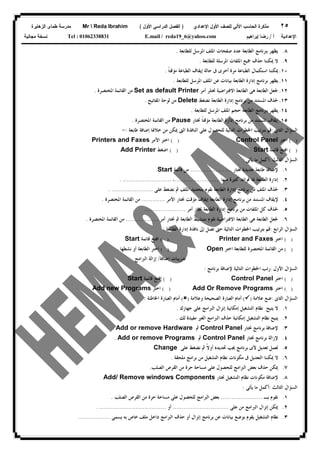 ٢٥‫ﻟﻠﺼﻑ‬ ‫ﺍﻵﻟﻲ‬ ‫ﺍﻟﺤﺎﺴﺏ‬ ‫ﻤﺫﻜﺭﺓ‬‫ﺍﻷﻭل‬‫ﺍﻹﻋﺩﺍﺩﻱ‬)‫ﺍﻷﻭل‬ ‫ﺍﻟﺩﺭﺍﺴﻲ‬ ‫ﺍﻟﻔﺼل‬(Mr  Reda Ibrahim‫ﺍﻟﺯﻫﺎﻴﺭﺓ‬ ‫ﻁﻤﺎﻯ‬ ‫ﻤﺩﺭﺴﺔ‬
‫ﺃ‬ ‫ﺍﻹﻋﺩﺍﺩﻴﺔ‬/‫ﺇﺒﺭﺍﻫﻴﻡ‬ ‫ﺭﻀﺎ‬E.mail / reda19_6@yahoo.comTel : 01062338831‫ﻤﺠﺎﻨﻴﺔ‬ ‫ﻨﺴﺨﺔ‬
٨.‫ﺑﱪﻧﺎ‬ ‫ﻳﻈﻬﺮ‬‫ﻟﻠﻄﺎﺑﻌﺔ‬ ‫ﺍﳌﺮﺳﻞ‬ ‫ﺍﳌﻠﻒ‬ ‫ﺻﻔﺤﺎﺕ‬ ‫ﻋﺪﺩ‬ ‫ﺍﻟﻄﺎﺑﻌﺔ‬ ‫ﻣﺞ‬.
٩.‫ﻟﻠﻄﺎﺑﻌﺔ‬ ‫ﺍﳌﺮﺳﻠﺔ‬ ‫ﺍﳌﻠﻔﺎﺕ‬ ‫ﲨﻴﻊ‬ ‫ﺣﺬﻑ‬ ‫ﳝﻜﻨﻨﺎ‬ ‫ﻻ‬.
١٠.‫ﹰ‬‫ﺎ‬‫ﻣﺆﻗﺘ‬ ‫ﺍﻟﻄﺒﺎﻋﺔ‬ ‫ﺇﻳﻘﺎﻑ‬ ‫ﺣﺎﻟﺔ‬ ‫ﰱ‬ ‫ﺃﺧﺮﻯ‬ ‫ﻣﺮﺓ‬ ‫ﺍﻟﻄﺒﺎﻋﺔ‬ ‫ﺍﺳﺘﻜﻤﺎﻝ‬ ‫ﳝﻜﻨﻨﺎ‬.
١١.‫ﻟﻠﻄﺎﺑﻌﺔ‬ ‫ﺍﳌﺮﺳﻞ‬ ‫ﺍﳌﻠﻒ‬ ‫ﻋﻦ‬ ‫ﺑﻴﺎﻧﺎﺕ‬ ‫ﺍﻟﻄﺎﺑﻌﺔ‬ ‫ﺇﺩﺍﺭﺓ‬ ‫ﺑﺮﻧﺎﻣﺞ‬ ‫ﻳﻈﻬﺮ‬.
١٢.‫ﺃﻣﺮ‬ ‫ﳔﺘﻠﺮ‬ ‫ﺍﻻﻓﺘﺮﺍﺿﻴﺔ‬ ‫ﺍﻟﻄﺎﺑﻌﺔ‬ ‫ﻫﻰ‬ ‫ﺍﻟﻄﺎﺑﻌﺔ‬ ‫ﳉﻌﻞ‬Set as default Printer‫ﺍﳌﺨﺘﺼﺮﺓ‬ ‫ﺍﻟﻘﺎﺋﻤﺔ‬ ‫ﻣﻦ‬.
١٣.‫ﻧﻀﻐﻂ‬ ‫ﺍﻟﻄﺎﺑﻌﺔ‬ ‫ﺇﺩﺍﺭﺓ‬ ‫ﺑﺮﻧﺎﻣﺞ‬ ‫ﻣﻦ‬ ‫ﺍﳌﺴﺘﻨﺪ‬ ‫ﳊﺬﻑ‬Delete‫ﺍﳌﻔﺎﺗﻴﺢ‬ ‫ﻟﻮﺣﺔ‬ ‫ﻣﻦ‬.
١٤.‫ﻟﻠﻄﺎﺑﻌﺔ‬ ‫ﺍﳌﺮﺳﻞ‬ ‫ﺍﳌﻠﻒ‬ ‫ﺣﺠﻢ‬ ‫ﺍﻟﻄﺎﺑﻌﺔ‬ ‫ﺑﱪﻧﺎﻣﺞ‬ ‫ﻳﻈﻬﺮ‬.
١٥.‫ﳔﺘﺎﺭ‬ ‫ﹰ‬‫ﺎ‬‫ﻣﺆﻗﺘ‬ ‫ﺍﻟﻄﺎﺑﻌﺔ‬ ‫ﺇﺩﺍﺭﺓ‬ ‫ﺑﺮﻧﺎﻣﺞ‬ ‫ﻣﻦ‬ ‫ﺍﳌﺴﺘﻨﺪ‬ ‫ﺇﻳﻘﺎﻑ‬Pause‫ﺍﳌﺨﺘﺼﺮﺓ‬ ‫ﺍﻟﻘﺎﺋﻤﺔ‬ ‫ﻣﻦ‬.
‫ﺍﻟﺜﺎﱏ‬ ‫ﺍﻟﺴﺆﺍﻝ‬:‫ﻗ‬‫ﻃﺎﺑﻌﺔ‬ ‫ﺇﺿﺎﻓﺔ‬ ‫ﺧﻼﳍﺎ‬ ‫ﻣﻦ‬ ‫ﳝﻜﻦ‬ ‫ﺍﻟﱴ‬ ‫ﺍﻟﻨﺎﻓﺬﺓ‬ ‫ﻋﻠﻰ‬ ‫ﻟﻠﺤﺼﻮﻝ‬ ‫ﺍﻟﺘﺎﻟﻴﺔ‬ ‫ﺍﳋﻄﻮﺍﺕ‬ ‫ﺑﺘﺮﺗﻴﺐ‬ ‫ﻢ‬:-
( )‫ﺍﺧﺘﺮ‬Control Panel.( )‫ﺍﻷﻣﺮ‬ ‫ﺍﺧﺘﺮ‬Printers and Faxes
( )‫ﻗﺎﺋﻤﺔ‬ ‫ﺍﻓﺘﺢ‬Start( )‫ﺍﺿﻐﻂ‬Add Printer
‫ﺍﻟﺜﺎﻟﺚ‬ ‫ﺍﻟﺴﺆﺍﻝ‬:‫ﻳﺄﺗﻰ‬ ‫ﻣﺎ‬ ‫ﺃﻛﻤﻞ‬:
١.‫ﳔﺘﺎﺭ‬ ‫ﺟﺪﻳﺪﺓ‬ ‫ﻃﺎﺑﻌﺔ‬ ‫ﻹﺿﺎﻓﺔ‬.......................‫ﻗﺎﺋﻤﺔ‬ ‫ﻣﻦ‬Start.
٢.‫ﻣﻨﻬﺎ‬ ‫ﻛﺜﲑﺓ‬ ‫ﻓﻮﺍﺋﺪ‬ ‫ﳍﺎ‬ ‫ﺍﻟﻄﺎﺑﻌﺔ‬ ‫ﺇﺩﺍﺭﺓ‬.........................،. ...........................
٣.‫ﻧ‬ ‫ﰒ‬ ‫ﺍﳌﻠﻒ‬ ‫ﺑﺘﺤﺪﻳﺪ‬ ‫ﻧﻘﻮﻡ‬ ‫ﺍﻟﻄﺎﺑﻌﺔ‬ ‫ﺇﺩﺍﺭﺓ‬ ‫ﺑﺮﻧﺎﻣﺞ‬ ‫ﻣﻦ‬ ‫ﺍﳌﻠﻒ‬ ‫ﳊﺬﻑ‬‫ﻋﻠﻰ‬ ‫ﻀﻐﻂ‬. .......................
٤.‫ﺍﻷﻣﺮ‬ ‫ﳔﺘﺎﺭ‬ ‫ﻣﺆﻗﺖ‬ ‫ﺇﻳﻘﺎﻑ‬ ‫ﺍﻟﻄﺎﺑﻌﺔ‬ ‫ﺇﺩﺍﺭﺓ‬ ‫ﺑﺮﻧﺎﻣﺞ‬ ‫ﻣﻦ‬ ‫ﺍﳌﺴﺘﻨﺪ‬ ‫ﻹﻳﻘﺎﻑ‬.............‫ﺍﳌﺨﺘﺼﺮﺓ‬ ‫ﺍﻟﻘﺎﺋﻤﺔ‬ ‫ﻣﻦ‬.
٥.‫ﺃﻣﺮ‬ ‫ﳔﺘﺎﺭ‬ ‫ﺍﻟﻄﺎﺑﻌﺔ‬ ‫ﺇﺩﺍﺭﺓ‬ ‫ﺑﺮﻧﺎﻣﺞ‬ ‫ﻣﻦ‬ ‫ﺍﳌﻠﻔﺎﺕ‬ ‫ﻛﻞ‬ ‫ﳊﺬﻑ‬.......................
٦.‫ﺍﻟ‬ ‫ﺑﺘﻨﺸﻴﻂ‬ ‫ﻧﻘﻮﻡ‬ ‫ﺍﻻﻓﺘﺮﺍﺿﻴﺔ‬ ‫ﺍﻟﻄﺎﺑﻌﺔ‬ ‫ﻫﻰ‬ ‫ﺍﻟﻄﺎﺑﻌﺔ‬ ‫ﳉﻌﻞ‬‫ﺃﻣﺮ‬ ‫ﳔﺘﺎﺭ‬ ‫ﰒ‬ ‫ﻄﺎﺑﻌﺔ‬..................‫ﺍﳌﺨﺘﺼﺮﺓ‬ ‫ﺍﻟﻘﺎﺋﻤﺔ‬ ‫ﻣﻦ‬.
‫ﺍﻟﺮﺍﺑﻊ‬ ‫ﺍﻟﺴﺆﺍﻝ‬:‫ﺍﻟﻄﺎﺑﻌﺔ‬ ‫ﺇﺩﺍﺭﺓ‬ ‫ﻧﺎﻓﺬﺓ‬ ‫ﺇﱃ‬ ‫ﺗﺼﻞ‬ ‫ﺣﱴ‬ ‫ﺍﻟﺘﺎﻟﻴﺔ‬ ‫ﺍﳋﻄﻮﺍﺕ‬ ‫ﺑﺘﺮﺗﻴﺐ‬ ‫ﻗﻢ‬:
( )‫ﺍﺧﺘﺮ‬Printer and Faxes( )‫ﻗﺎﺋﻤﺔ‬ ‫ﺍﻓﺘﺢ‬Start
( )‫ﻟﻠﻄﺎﺑﻌ‬ ‫ﺍﳌﺨﺘﺼﺮﺓ‬ ‫ﺍﻟﻘﺎﺋﻤﺔ‬ ‫ﻣﻦ‬‫ﺍﺧﺘﺮ‬ ‫ﺔ‬Open( )‫ﻧﺸﻄﻬﺎ‬ ‫ﺃﻭ‬ ‫ﺍﻟﻄﺎﺑﻌﺔ‬ ‫ﺍﺧﺘﺮ‬.
‫ﺇﺿﺎﻓﺔ‬ ‫ﺗﺪﺭﻳﺒﺎﺕ‬/‫ﺍﻟﱪﺍﻣﺞ‬ ‫ﺇﺯﺍﻟﺔ‬
‫ﺍﻷﻭﻝ‬ ‫ﺍﻟﺴﺆﺍﻝ‬:‫ﺑﺮﻧﺎﻣﺞ‬ ‫ﻹﺿﺎﻓﺔ‬ ‫ﺍﻟﺘﺎﻟﻴﺔ‬ ‫ﺍﳋﻄﻮﺍﺕ‬ ‫ﺭﺗﺐ‬:
( )‫ﺍﺧﺘﺮ‬Control Panel( )‫ﻗﺎﺋﻤﺔ‬ ‫ﺍﻓﺘﺢ‬Start
( )‫ﺍﺧﺘﺮ‬Add Or Remove Programs( )‫ﺍﺧﺘﺮ‬Add new Programs.
‫ﺍﻟﺜﺎﱏ‬ ‫ﺍﻟﺴﺆﺍﻝ‬:‫ﻋﻼﻣﺔ‬ ‫ﺿﻊ‬)(‫ﻭﻋﻼﻣﺔ‬ ‫ﺍﻟﺼﺤﻴﺤﺔ‬ ‫ﺍﻟﻌﺒﺎﺭﺓ‬ ‫ﺃﻣﺎﻡ‬)(‫ﺍﳋﺎﻃﺌﺔ‬ ‫ﺍﻟﻌﺒﺎﺭﺓ‬ ‫ﺃﻣﺎﻡ‬:
١.‫ﺟﻬﺎﺯﻙ‬ ‫ﻋﻠﻰ‬ ‫ﺍﻟﱪﺍﻣﺞ‬ ‫ﺇﻧﺰﺍﻝ‬ ‫ﺇﻣﻜﺎﻧﻴﺔ‬ ‫ﺍﻟﺘﺸﻐﻴﻞ‬ ‫ﻧﻈﺎﻡ‬ ‫ﻳﺘﻴﺢ‬ ‫ﻻ‬.
٢.‫ﻟﻚ‬ ‫ﻣﻔﻴﺪﺓ‬ ‫ﺍﻟﻐﲑ‬ ‫ﺍﻟﱪﺍﻣﺞ‬ ‫ﺣﺬﻑ‬ ‫ﺇﻣﻜﺎﻧﻴﺔ‬ ‫ﺍﻟﺘﺸﻐﻴﻞ‬ ‫ﻧﻈﺎﻡ‬ ‫ﻳﺘﻴﺢ‬.
٣.‫ﻹﺿﺎﻓ‬‫ﳔﺘﺎﺭ‬ ‫ﺑﺮﻧﺎﻣﺞ‬ ‫ﺔ‬Control Panel‫ﰒ‬Add or remove Hardware.
٤.‫ﳔﺘﺎﺭ‬ ‫ﺑﺮﻧﺎﻣﺞ‬ ‫ﻹﺯﺍﻟﺔ‬Control Panel‫ﰒ‬Add or remove Programs.
٥.‫ﻋﻠﻰ‬ ‫ﻧﻀﻐﻂ‬ ‫ﰒ‬ ‫ﹰ‬‫ﻻ‬‫ﺃﻭ‬ ‫ﲢﺪﻳﺪﻩ‬ ‫ﳚﺐ‬ ‫ﺑﺮﻧﺎﻣﺞ‬ ‫ﻷﻯ‬ ‫ﺗﻌﺪﻳﻞ‬ ‫ﻟﻌﻤﻞ‬Change
٦.‫ﻣﻠﺤﻘﺔ‬ ‫ﺑﺮﺍﻣﺞ‬ ‫ﻣﻦ‬ ‫ﺍﻟﺘﺸﻐﻴﻞ‬ ‫ﻧﻈﺎﻡ‬ ‫ﻣﻜﻮﻧﺎﺕ‬ ‫ﰱ‬ ‫ﺍﻟﺘﻌﺪﻳﻞ‬ ‫ﳝﻜﻨﻨﺎ‬ ‫ﻻ‬.
٧.‫ﺍﻟﱪﺍ‬ ‫ﺑﻌﺾ‬ ‫ﺣﺬﻑ‬ ‫ﳝﻜﻦ‬‫ﺍﻟﺼﻠﺐ‬ ‫ﺍﻟﻘﺮﺹ‬ ‫ﻣﻦ‬ ‫ﺣﺮﺓ‬ ‫ﻣﺴﺎﺣﺔ‬ ‫ﻋﻠﻰ‬ ‫ﻟﻠﺤﺼﻮﻝ‬ ‫ﻣﺞ‬.
٨.‫ﳔﺘﺎﺭ‬ ‫ﺍﻟﺘﺸﻐﻴﻞ‬ ‫ﻧﻈﺎﻡ‬ ‫ﻣﻜﻮﻧﺎﺕ‬ ‫ﻹﺿﺎﻓﺔ‬Add/ Remove windows Components
‫ﺍﻟﺜﺎﻟﺚ‬ ‫ﺍﻟﺴﺆﺍﻝ‬:‫ﻳﺄﺗﻰ‬ ‫ﻣﺎ‬ ‫ﺃﻛﻤﻞ‬:
١.‫ﺑـ‬ ‫ﻧﻘﻮﻡ‬.......................‫ﺍﻟﺼﻠﺐ‬ ‫ﺍﻟﻘﺮﺹ‬ ‫ﻣﻦ‬ ‫ﺣﺮﺓ‬ ‫ﻣﺴﺎﺣﺔ‬ ‫ﻋﻠﻰ‬ ‫ﻟﻠﺤﺼﻮﻝ‬ ‫ﺍﻟﱪﺍﻣﺞ‬ ‫ﺑﻌﺾ‬.
٢.‫ﻋﻠﻰ‬ ‫ﻣﻦ‬ ‫ﺍﻟﱪﺍﻣﺞ‬ ‫ﺇﻧﺰﺍﻝ‬ ‫ﳝﻜﻦ‬...............................‫ﺃﻭ‬. .....................................
٣.‫ﻳﺴﻤﻰ‬ ‫ﺑﻪ‬ ‫ﺧﺎﺹ‬ ‫ﻣﻠﻒ‬ ‫ﺩﺍﺧﻞ‬ ‫ﺍﻟﱪﺍﻣﺞ‬ ‫ﺣﺬﻑ‬ ‫ﺃﻭ‬ ‫ﺇﻧﺰﺍﻝ‬ ‫ﺑﺮﻧﺎﻣﺞ‬ ‫ﻋﻦ‬ ‫ﺑﻴﺎﻧﺎﺕ‬ ‫ﺑﻮﺿﻊ‬ ‫ﻳﻘﻮﻡ‬ ‫ﺍﻟﺘﺸﻐﻴﻞ‬ ‫ﻧﻈﺎﻡ‬..................
 