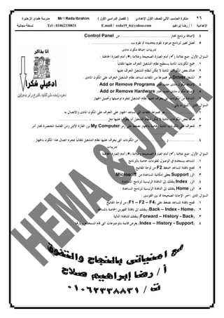 ٢٦‫ﻟﻠﺼﻑ‬ ‫ﺍﻵﻟﻲ‬ ‫ﺍﻟﺤﺎﺴﺏ‬ ‫ﻤﺫﻜﺭﺓ‬‫ﺍﻷﻭل‬‫ﺍﻹﻋﺩﺍﺩﻱ‬)‫ﺍﻷﻭل‬ ‫ﺍﻟﺩﺭﺍﺴﻲ‬ ‫ﺍﻟﻔﺼل‬(Mr  Reda Ibrahim‫ﺍﻟﺯﻫﺎﻴﺭﺓ‬ ‫ﻁﻤﺎﻯ‬ ‫ﻤﺩﺭﺴﺔ‬
‫ﺃ‬ ‫ﺍﻹﻋﺩﺍﺩﻴﺔ‬/‫ﺇﺒﺭﺍﻫﻴﻡ‬ ‫ﺭﻀﺎ‬E.mail / reda19_6@yahoo.comTel : 01062338831‫ﻤﺠﺎﻨﻴﺔ‬ ‫ﻨﺴﺨﺔ‬
٤.‫ﳔﺘﺎﺭ‬ ‫ﺑﺮﻧﺎﻣﺞ‬ ‫ﻹﺿﺎﻓﺔ‬.......................................‫ﻣﻦ‬Control Panel.
٥.‫ﻟﱪ‬ ‫ﺗﻐﻴﲑ‬ ‫ﻟﻌﻤﻞ‬‫ﺑـ‬ ‫ﻧﻘﻮﻡ‬ ‫ﰒ‬ ‫ﺑﺘﺤﺪﻳﺪﻩ‬ ‫ﻧﻘﻮﻡ‬ ‫ﻣﻮﺟﻮﺩ‬ ‫ﻧﺎﻣﺞ‬. ...............................
‫ﻣﺎﺩﻯ‬ ‫ﻣﻜﻮﻥ‬ ‫ﺇﺿﺎﻓﺔ‬ ‫ﺗﺪﺭﻳﺒﺎﺕ‬
‫ﺍﻷﻭﻝ‬ ‫ﺍﻟﺴﺆﺍﻝ‬:‫ﻋﻼﻣﺔ‬ ‫ﺿﻊ‬)(‫ﻭﻋﻼﻣﺔ‬ ‫ﺍﻟﺼﺤﻴﺤﺔ‬ ‫ﺍﻟﻌﺒﺎﺭﺓ‬ ‫ﺃﻣﺎﻡ‬)(‫ﺍﳋﺎﻃﺌﺔ‬ ‫ﺍﻟﻌﺒﺎﺭﺓ‬ ‫ﺃﻣﺎﻡ‬:
١.‫ﹰ‬‫ﺎ‬‫ﺗﻠﻘﺎﺋﻴ‬ ‫ﻋﻠﻴﻬﺎ‬ ‫ﺍﻟﺘﻌﺮﻑ‬ ‫ﺍﻟﺘﺸﻐﻴﻞ‬ ‫ﻧﻈﺎﻡ‬ ‫ﻳﺴﺘﻄﻴﻊ‬ ‫ﺍﳌﺎﺩﻳﺔ‬ ‫ﺍﳌﻜﻮﻧﺎﺕ‬ ‫ﲨﻴﻊ‬.
٢.‫ﺍﳌﻜ‬ ‫ﺑﻌﺾ‬ ‫ﻫﻨﺎﻙ‬‫ﻋﻠﻴﻬﺎ‬ ‫ﺍﻟﺘﻌﺮﻑ‬ ‫ﺍﻟﺘﺸﻐﻴﻞ‬ ‫ﻟﻨﻈﺎﻡ‬ ‫ﳝﻜﻦ‬ ‫ﻻ‬ ‫ﺍﳌﺎﺩﻳﺔ‬ ‫ﻮﻧﺎﺕ‬.
٣.‫ﺍﳌﺸﻐﻞ‬Driver‫ﺍﳌﺎﺩﻯ‬ ‫ﺍﳌﻜﻮﻥ‬ ‫ﻋﻠﻰ‬ ‫ﺍﻟﺘﻌﺮﻑ‬ ‫ﺍﻟﺘﺸﻐﻴﻞ‬ ‫ﻧﻈﺎﻡ‬ ‫ﺗﺴﺎﻋﺪ‬ ‫ﺍﳌﻠﻔﺎﺕ‬ ‫ﻣﻦ‬ ‫ﳎﻤﻮﻋﺔ‬ ‫ﻫﻮ‬.
٤.‫ﳔﺘﺎﺭ‬ ‫ﺟﺪﻳﺪ‬ ‫ﻣﺎﺩﻯ‬ ‫ﻣﻜﻮﻥ‬ ‫ﻹﺿﺎﻓﺔ‬Add or Remove Programs.
٥.‫ﳔﺘﺎﺭ‬ ‫ﺟﺪﻳﺪ‬ ‫ﻣﺎﺩﻯ‬ ‫ﻣﻜﻮﻥ‬ ‫ﻹﺿﺎﻓﺔ‬Add or Remove Hardware.
٦.‫ﺍﳌﻜﻮﻧﺎﺕ‬ ‫ﻣﻦ‬ ‫ﺍﻟﺸﺎﺷﺔ‬‫ﺍﳉﻬﺎﺯ‬ ‫ﻭﲢﻤﻴﻞ‬ ‫ﺗﻮﺻﻴﻠﻬﺎ‬ ‫ﲟﺠﺮﺩ‬ ‫ﺍﻟﺘﺸﻐﻴﻞ‬ ‫ﻧﻈﺎﻡ‬ ‫ﻋﻠﻴﻬﺎ‬ ‫ﻳﺘﻌﺮﻑ‬ ‫ﺍﻟﱴ‬.
‫ﺍﻟﺜﺎﱏ‬ ‫ﺍﻟﺴﺆﺍﻝ‬:‫ﻳﺄﺗﻰ‬ ‫ﻣﺎ‬ ‫ﺃﻛﻤﻞ‬:
١........................‫ﺑﻪ‬ ‫ﻭﺍﻻﺗﺼﺎﻝ‬ ‫ﺍﳌﺎﺩﻯ‬ ‫ﺍﳌﻜﻮﻥ‬ ‫ﻋﻠﻰ‬ ‫ﺍﻟﺘﻌﺮﻑ‬ ‫ﻋﻠﻰ‬ ‫ﺍﳉﻬﺎﺯ‬ ‫ﺗﺴﺎﻋﺪ‬ ‫ﺍﻟﱴ‬ ‫ﺍﳌﻠﻔﺎﺕ‬ ‫ﳎﻤﻮﻋﺔ‬ ‫ﻫﻮ‬.
٢.‫ﻋﻠﻴﻬﺎ‬ ‫ﻳﺘﻌﺮﻑ‬ ‫ﺃﻥ‬ ‫ﺍﻟﺘﺸﻐﻴﻞ‬ ‫ﻟﻨﻈﺎﻡ‬ ‫ﳝﻜﻦ‬ ‫ﻻ‬ ‫ﺍﳌﺎﺩﻳﺔ‬ ‫ﺍﳌﻜﻮﻧﺎﺕ‬ ‫ﺑﻌﺾ‬ ‫ﻫﻨﺎﻙ‬‫ﻣﺜﻞ‬............،. .......................
٣.‫ﺭﻣﺰ‬ ‫ﻋﻠﻰ‬ ‫ﻧﻀﻐﻂ‬ ‫ﺑﺎﳉﻬﺎﺯ‬ ‫ﺍﳋﺎﺻﺔ‬ ‫ﺍﳌﺎﺩﻳﺔ‬ ‫ﺍﳌﻜﻮﻧﺎﺕ‬ ‫ﻋﻠﻰ‬ ‫ﻟﻠﺘﻌﺮﻑ‬My Computer‫ﺃﻣﺮ‬ ‫ﳔﺘﺎﺭ‬ ‫ﺍﳌﺨﺘﺼﺮﺓ‬ ‫ﺍﻟﻘﺎﺋﻤﺔ‬ ‫ﻭﻣﻦ‬ ‫ﺍﻷﳝﻦ‬ ‫ﺍﻟﻔﺄﺭﺓ‬ ‫ﺑﺰﺭ‬
. ................................
٤.....................‫ﻭ‬.....................‫ﺍﻟ‬ ‫ﺍﳌﻜﻮﻧﺎﺕ‬ ‫ﻣﻦ‬‫ﺑﺎﳉﻬﺎﺯ‬ ‫ﺍﳌﻜﻮﻥ‬ ‫ﻫﺬﺍ‬ ‫ﺍﺗﺼﺎﻝ‬ ‫ﲟﺠﺮﺩ‬ ‫ﹰ‬‫ﺎ‬‫ﺗﻠﻘﺎﺋﻴ‬ ‫ﺍﻟﺘﺸﻐﻴﻞ‬ ‫ﻧﻈﺎﻡ‬ ‫ﻋﻠﻴﻬﺎ‬ ‫ﻳﺘﻌﺮﻑ‬ ‫ﱴ‬.
‫ﺗﺪﺭﻳﺒﺎﺕ‬
‫ﺍﻷﻭﻝ‬ ‫ﺍﻟﺴﺆﺍﻝ‬:‫ﻋﻼﻣﺔ‬ ‫ﺿﻊ‬)(‫ﻭﻋﻼﻣﺔ‬ ‫ﺍﻟﺼﺤﻴﺤﺔ‬ ‫ﺍﻟﻌﺒﺎﺭﺓ‬ ‫ﺃﻣﺎﻡ‬)(‫ﺍﳋﺎﻃﺌﺔ‬ ‫ﺍﻟﻌﺒﺎﺭﺓ‬ ‫ﺃﻣﺎﻡ‬:
١.‫ﻳﺴﺘﺨﺪﻡ‬ ‫ﺍﳌﺴﺎﻋﺪ‬‫ﰲ‬‫ﺑﺎﻟﱪﻧﺎﻣﺞ‬ ‫ﺧﺎﺻﺔ‬ ‫ﳌﻌﻠﻮﻣﺎﺕ‬ ‫ﺍﻟﻮﺻﻮﻝ‬.
٢.‫ﺍﺿﻐﻂ‬ ‫ﺍﳌﺴﺎﻋﺪ‬ ‫ﻧﺎﻓﺬﺓ‬ ‫ﻟﻔﺘﺢ‬F2‫ﺍﳌﻔﺎﺗﻴﺢ‬ ‫ﻟﻮﺣﺔ‬ ‫ﻣﻦ‬.
٣.‫ﺍﻟﺰﺭ‬Support‫ﻣﻦ‬ ‫ﺍﳌﺴﺎﻋﺪﺓ‬ ‫ﺇﻣﻜﺎﻧﻴﺔ‬ ‫ﻳﻌﻄﻰ‬Microsoft.
٤.‫ﺍﻟﺰﺭ‬Index‫ﺍﳌﺴﺎﻋﺪﺓ‬ ‫ﻟﱪﻧﺎﻣﺞ‬ ‫ﺍﻟﺮﺋﻴﺴﻴﺔ‬ ‫ﺍﻟﻨﺎﻓﺬﺓ‬ ‫ﺇﱃ‬ ‫ﻳﻨﻘﻠﻚ‬.
٥.‫ﺍﻟﺰﺭ‬Home‫ﺍﳌﺴﺎﻋﺪﺓ‬ ‫ﻟﱪﻧﺎﻣﺞ‬ ‫ﺍﻟﺮﺋﻴﺴﻴﺔ‬ ‫ﺍﻟﻨﺎﻓﺬﺓ‬ ‫ﺇﱃ‬ ‫ﻳﻨﻘﻠﻚ‬.
‫ﺍﻟﺜﺎﱏ‬ ‫ﺍﻟﺴﺆﺍﻝ‬:‫ﺍﻟﻘﻮﺳﲔ‬ ‫ﺑﲔ‬ ‫ﳑﺎ‬ ‫ﺍﻟﺼﺤﻴﺤﺔ‬ ‫ﺍﻹﺟﺎﺑﺔ‬ ‫ﺍﺧﺘﺮ‬:
١.‫ﻋﻠﻰ‬ ‫ﻧﻀﻐﻂ‬ ‫ﺍﳌﺴﺎﻋﺪ‬ ‫ﻧﺎﻓﺬﺓ‬ ‫ﻟﻔﺘﺢ‬)F1 – F2 – F4(‫ﺍﳌﻔﺎﺗﻴﺢ‬ ‫ﻟﻮﺣﺔ‬ ‫ﻣﻦ‬.
٢.)Back – Index - Home(‫ﺑﺎﳌﺴﺎﻋﺪ‬ ‫ﺍﳋﺎﺻﺔ‬ ‫ﺍﻟﻔﻬﺮﺱ‬ ‫ﻧﺎﻓﺬﺓ‬ ‫ﺇﱃ‬ ‫ﻳﻨﻘﻠﻚ‬.
٣.)Forward – History - Back(‫ﺍﻟﺘﺎﻟﻴﺔ‬ ‫ﻟﻠﻨﺎﻓﺬﺓ‬ ‫ﻳﻨﻘﻠﻚ‬.
٤.)Index – History - Support(‫ﺎ‬‫ﺑﺰﻳﺎﺭ‬ ‫ﺍﳌﺴﺘﺨﺪﻡ‬ ‫ﻗﺎﻡ‬ ‫ﺍﻟﱴ‬ ‫ﺑﺎﳌﻮﺿﻮﻋﺎﺕ‬ ‫ﻗﺎﺋﻤﺔ‬ ‫ﻳﻌﺮﺽ‬.
 