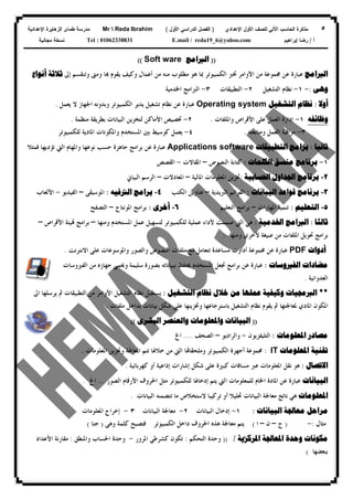 ٥‫ﻟﻠﺼﻑ‬ ‫ﺍﻵﻟﻲ‬ ‫ﺍﻟﺤﺎﺴﺏ‬ ‫ﻤﺫﻜﺭﺓ‬‫ﺍﻷﻭل‬‫ﺍﻹﻋﺩﺍﺩﻱ‬)‫ﺍﻷﻭل‬ ‫ﺍﻟﺩﺭﺍﺴﻲ‬ ‫ﺍﻟﻔﺼل‬(Mr  Reda Ibrahim‫ﺍﻹﻋﺩﺍﺩﻴﺔ‬ ‫ﺍﻟﺯﻫﺎﻴﺭﺓ‬ ‫ﻁﻤﺎﻯ‬ ‫ﻤﺩﺭﺴﺔ‬
‫ﺃ‬/‫ﺇﺒﺭﺍﻫﻴﻡ‬ ‫ﺭﻀﺎ‬E.mail / reda19_6@yahoo.comTel : 01062338831‫ﻤﺠﺎﻨﻴﺔ‬ ‫ﻨﺴﺨﺔ‬
))‫ﺍﻟﱪﺍﻣﺞ‬Soft ware((
‫ﺍﻟﱪﺍﻣﺞ‬‫ﻣﻦ‬ ‫ﳎﻤﻮﻋﺔ‬ ‫ﻋﻦ‬ ‫ﻋﺒﺎﺭﺓ‬‫ﺍﻷﻭﺍﻣﺮ‬‫ﻣﻦ‬ ‫ﻣﻨﻪ‬ ‫ﻣﻄﻠﻮﺏ‬ ‫ﻫﻮ‬ ‫ﲟﺎ‬ ‫ﺍﻟﻜﻤﺒﻴﻮﺗﺮ‬ ‫ﲣﱪ‬‫ﺃﻋﻤﺎﻝ‬‫ﻭﺗﻨﻘﺴﻢ‬ ‫ﻭﻣﱴ‬ ‫ﺎ‬ ‫ﻳﻘﻮﻡ‬ ‫ﻭﻛﻴﻒ‬‫ﺇﱃ‬‫ﺛﻼﺛﺔ‬‫ﺃﻧﻮﺍﻉ‬
‫ﻭﻫﻰ‬:-١-‫ﺍﻟﺘﺸﻐﻴﻞ‬ ‫ﻧﻈﺎﻡ‬٢-‫ﺍﻟﺘﻄﺒﻴﻘﺎﺕ‬٣-‫ﺍﳋﺪﻣﻴﺔ‬ ‫ﺍﻟﱪﺍﻣﺞ‬
‫ﺃﻭﻻ‬:‫ﺍﻟﺘﺸﻐﻴﻞ‬ ‫ﻧﻈﺎﻡ‬Operating system‫ﻳﻌﻤﻞ‬ ‫ﻻ‬ ‫ﺍﳉﻬﺎﺯ‬ ‫ﻭﺑﺪﻭﻧﻪ‬ ‫ﺍﻟﻜﻤﺒﻴﻮﺗﺮ‬ ‫ﻳﺪﻳﺮ‬ ‫ﺗﺸﻐﻴﻞ‬ ‫ﻧﻈﺎﻡ‬ ‫ﻋﻦ‬ ‫ﻋﺒﺎﺭﺓ‬.
‫ﻭﻇﺎﺋﻔﻪ‬١-‫ﺇﺩﺍﺭﺓ‬‫ﻋﻠﻰ‬ ‫ﺍﻟﻌﻤﻞ‬‫ﺍﻷﻗﺮﺍﺹ‬‫ﻭﺍﳌﻠﻔﺎﺕ‬.٢-‫ﲣﺼﻴﺺ‬‫ﺍﻷﻣﺎﻛﻦ‬‫ﻣﻨﻈﻤﺔ‬ ‫ﺑﻄﺮﻳﻘﺔ‬ ‫ﺍﻟﺒﻴﺎﻧﺎﺕ‬ ‫ﻟﺘﺨﺰﻳﻦ‬.
٣-‫ﻭﻣﺘﺎﺑﻌﺘﻪ‬ ‫ﺍﻟﻌﻤﻞ‬ ‫ﻣﺮﺍﻗﺒﺔ‬.٤-‫ﺑﲔ‬ ‫ﻛﻮﺳﻴﻂ‬ ‫ﻳﻌﻤﻞ‬‫ﻟﻠﻜﻤﺒﻴﻮﺗﺮ‬ ‫ﺍﳌﺎﺩﻳﺔ‬ ‫ﻭﺍﳌﻜﻮﻧﺎﺕ‬ ‫ﺍﳌﺴﺘﺨﺪﻡ‬
‫ﺛﺎﻧﻴﺎ‬:‫ﺍﻟﺘﻄﺒﻴﻘﺎﺕ‬ ‫ﺑﺮﺍﻣﺞ‬Applications software‫ﻭﺍﳌﻬﺎﻡ‬ ‫ﻧﻮﻋﻬﺎ‬ ‫ﺣﺴﺐ‬ ‫ﺟﺎﻫﺰﺓ‬ ‫ﺑﺮﺍﻣﺞ‬ ‫ﻋﻦ‬ ‫ﻋﺒﺎﺭﺓ‬‫ﺍﻟﱵ‬‫ﻓﻤﺜﻼ‬ ‫ﺗﺆﺩﻳﻬﺎ‬
١-‫ﺑﺮﻧﺎﻣﺞ‬‫ﻣﻨﺴﻖ‬‫ﺍﻟﻜﻠﻤﺎﺕ‬:‫ﺍﻟﻨﺼﻮﺹ‬ ‫ﻛﺘﺎﺑﺔ‬–‫ﺍﳌﻘﺎﻻﺕ‬-‫ﺍﻟﻘﺼﺺ‬
٢-‫ﺍﳊﺴﺎﺑﻴﺔ‬ ‫ﺍﳉﺪﺍﻭﻝ‬ ‫ﺑﺮﻧﺎﻣﺞ‬:‫ﺍﳌﺎﻟﻴﺔ‬ ‫ﺍﳌﻌﻠﻮﻣﺎﺕ‬ ‫ﲣﺰﻳﻦ‬–‫ﺍﳌﻌ‬‫ﺎﺩﻻﺕ‬–‫ﺍﻟﺒﻴﺎﱐ‬ ‫ﺍﻟﺮﺳﻢ‬
٣-‫ﺍﻟﺒﻴﺎﻧﺎﺕ‬ ‫ﻗﻮﺍﻋﺪ‬ ‫ﺑﺮﻧﺎﻣﺞ‬:‫ﺍﻟﱪﻳﺪﻳﺔ‬ ‫ﺍﻟﻘﻮﺍﺋﻢ‬–‫ﺍﻟﻜﺘﺐ‬ ‫ﻋﻨﺎﻭﻳﻦ‬٤-‫ﺍﻟﱰﻓﻴﻪ‬ ‫ﺑﺮﺍﻣﺞ‬:‫ﺍﳌﻮﺳﻴﻘﻰ‬–‫ﺍﻟﻔﻴﺪﻳﻮ‬-‫ﺍﻷﻟﻌﺎﺏ‬
٥-‫ﺍﻟﺘﻌﻠﻴﻢ‬:‫ﺍﳌﻬﺎﺭﺍﺕ‬ ‫ﺗﻨﻤﻴﺔ‬–‫ﺍﻟﺘﻌﻠﻴﻢ‬ ‫ﺑﺮﺍﻣﺞ‬٦-‫ﺃﺧﺮﻯ‬:‫ﺍﳌﻮﻧﺘﺎﺝ‬ ‫ﺑﺮﺍﻣﺞ‬–‫ﺍﻟﺘﺼﻔﺢ‬
‫ﺛﺎﻟﺜﺎ‬:‫ﺍﳋﺪﻣﻴﺔ‬ ‫ﺍﻟﱪﺍﻣﺞ‬:‫ﻭﻣﻨﻬﺎ‬ ‫ﺍﳌﺴﺘﺨﺪﻡ‬ ‫ﻋﻤﻞ‬ ‫ﻟﺘﺴﻬﻴﻞ‬ ‫ﻟﻠﻜﻤﺒﻴﻮﺗﺮ‬ ‫ﻋﻤﻠﻴﺔ‬ ‫ﻷﺩﺍﺀ‬ ‫ﺻﻤﻤﺖ‬ ‫ﺍﻟﱵ‬ ‫ﻫﻲ‬–‫ﺍﻷﻗﺮﺍﺹ‬ ‫ﻴﺌﺔ‬ ‫ﺑﺮﺍﻣﺞ‬–
‫ﻭﻣﻨﻬﺎ‬ ‫ﻵﺧﺮﻱ‬ ‫ﺻﻴﻐﺔ‬ ‫ﻣﻦ‬ ‫ﺍﳌﻠﻔﺎﺕ‬ ‫ﲢﻮﻳﻞ‬ ‫ﺑﺮﺍﻣﺞ‬:
‫ﺃﺩﻭﺍﺕ‬PDF‫ﳎﻤﻮﻋﺔ‬ ‫ﻋﻦ‬ ‫ﻋﺒﺎﺭﺓ‬‫ﺃﺩﺍﻭﺕ‬‫ﻭﺍﻟﺼﻮﺭ‬ ‫ﺍﻟﻨﺼﻮﺹ‬ ‫ﻣﻠﻔﺎﺕ‬ ‫ﻣﻊ‬ ‫ﺗﺘﻌﺎﻣﻞ‬ ‫ﻣﺴﺎﻋﺪﺓ‬‫ﺍﻻﻧﺘﺮﻧﺖ‬ ‫ﻋﻠﻰ‬ ‫ﻭﺍﳌﻮﺳﻮﻋﺎﺕ‬.
‫ﺍﻟﻔﲑﻭﺳﺎﺕ‬ ‫ﻣﻀﺎﺩﺍﺕ‬:‫ﻋﺒﺎﺭﺓ‬‫ﻋﻦ‬‫ﺑﺮ‬‫ﺟﻬﺎﺯﻩ‬ ‫ﻭﳛﻤﻰ‬ ‫ﺳﻠﻴﻤﺔ‬ ‫ﺑﺼﻮﺭﺓ‬ ‫ﺑﺒﻴﺎﻧﺎﺗﻪ‬ ‫ﳛﺘﻔﻆ‬ ‫ﺍﳌﺴﺘﺨﺪﻡ‬ ‫ﲡﻌﻞ‬ ‫ﺍﻣﺞ‬‫ﺍﻟﻔﲑﻭﺳﺎﺕ‬ ‫ﻣﻦ‬
‫ﺍﻟﻌﺪﻭﺍﻧﻴﺔ‬.
**‫ﺍﻟﺘﺸﻐﻴﻞ‬ ‫ﻧﻈﺎﻡ‬ ‫ﺧﻼﻝ‬ ‫ﻣﻦ‬ ‫ﻋﻤﻠﻬﺎ‬ ‫ﻭﻛﻴﻔﻴﺔ‬ ‫ﺍﻟﱪﳎﻴﺎﺕ‬:‫ﺍﻟﺘﺸﻐﻴﻞ‬ ‫ﻧﻈﺎﻡ‬ ‫ﻳﺴﺘﻘﺒﻞ‬‫ﺍﻷﻭﺍﻣﺮ‬‫ﺍﱃ‬ ‫ﻳﺮﺳﻠﻬﺎ‬ ‫ﰒ‬ ‫ﺍﻟﺘﻄﺒﻴﻘﺎﺕ‬ ‫ﻣﻦ‬
‫ﺍﳌﻜﻮﻥ‬‫ﺍﳌﺎﺩﻱ‬‫ﻋﻠﻰ‬ ‫ﻭﲣﺰﻳﻨﻬﺎ‬ ‫ﺑﺎﺳﺘﺮﺟﺎﻋﻬﺎ‬ ‫ﺍﻟﺘﺸﻐﻴﻞ‬ ‫ﻧﻈﺎﻡ‬ ‫ﻳﻘﻮﻡ‬ ‫ﰒ‬ ‫ﳌﻌﺎﳉﺘﻬﺎ‬‫ﻣﻠﻔﺎﺕ‬ ‫ﺑﺪﺍﺧﻞ‬ ‫ﺑﻴﺎﻧﺎﺕ‬ ‫ﺷﻜﻞ‬.
))‫ﺍﻟﺒﺸﺮﻯ‬ ‫ﻭﺍﻟﻌﻨﺼﺮ‬ ‫ﻭﺍﳌﻌﻠﻮﻣﺎﺕ‬ ‫ﺍﻟﺒﻴﺎﻧﺎﺕ‬((
‫ﺍﳌﻌﻠﻮﻣﺎﺕ‬ ‫ﻣﺼﺎﺩﺭ‬:‫ﺍﻟﺘﻠﻴﻔﺰﻳﻮﻥ‬-‫ﻭﺍﻟﺮﺍﺩﻳﻮ‬–‫ﺍﻟﺼﺤﻒ‬....‫ﺍﱁ‬
‫ﺍﳌﻌﻠﻮﻣﺎﺕ‬ ‫ﺗﻘﻨﻴﺔ‬IT:‫ﺍﳌﻌﻠﻮﻣﺎﺕ‬ ‫ﻭﲣﺰﻳﻦ‬ ‫ﺍﳌﻌﺎﳉﺔ‬ ‫ﺗﺘﻢ‬ ‫ﺧﻼﳍﺎ‬ ‫ﻣﻦ‬ ‫ﺍﻟﱵ‬ ‫ﺎ‬‫ﻭﻣﻠﺤﻘﺎ‬ ‫ﺍﻟﻜﻤﺒﻴﻮﺗﺮ‬ ‫ﺃﺟﻬﺰﺓ‬ ‫ﳎﻤﻮﻋﺔ‬.
‫ﺍﻻﺗﺼﺎﻝ‬:‫ﻋﱪ‬ ‫ﺍﳌﻌﻠﻮﻣﺎﺕ‬ ‫ﻧﻘﻞ‬ ‫ﻫﻮ‬‫ﻛﻬﺮﺑﺎﺋﻴﺔ‬ ‫ﺃﻭ‬ ‫ﺇﺫﺍﻋﻴﺔ‬ ‫ﺇﺷﺎﺭﺍﺕ‬ ‫ﺷﻜﻞ‬ ‫ﻋﻠﻰ‬ ‫ﻛﺒﲑﺓ‬ ‫ﻣﺴﺎﻓﺎﺕ‬.
‫ﺍﻟﺒﻴﺎﻧﺎﺕ‬‫ﺍﳋﺎﻡ‬ ‫ﺍﳌﺎﺩﺓ‬ ‫ﻋﻦ‬ ‫ﻋﺒﺎﺭﺓ‬‫ﻟﻠﻤﻌﻠﻮﻣﺎﺕ‬‫ﺍﻟﱵ‬‫ﻳﺘﻢ‬‫ﺇﺩﺧﺎﳍﺎ‬‫ﻟﻠﻜﻤﺒﻴﻮﺗﺮ‬‫ﺍﻟﺼﻮﺭ‬ ‫ﺍﻷﺭﻗﺎﻡ‬ ‫ﺍﳊﺮﻭﻑ‬ ‫ﻣﺜﻞ‬...‫ﺍﱁ‬.
‫ﺍﳌﻌﻠﻮﻣﺎﺕ‬‫ﻣﻌﺎﳉﺔ‬ ‫ﻧﺎﺗﺞ‬ ‫ﻫﻲ‬‫ﺍﻟﺒﻴﺎﻧﺎﺕ‬‫ﺍﻟﺒﻴﺎﻧﺎ‬ ‫ﺗﺘﻀﻤﻨﻪ‬ ‫ﻣﺎ‬ ‫ﻻﺳﺘﺨﻼﺹ‬ ‫ﺗﺮﻛﻴﺒﺎ‬ ‫ﺃﻭ‬ ‫ﲢﻠﻴﻼ‬‫ﺕ‬.
‫ﺍﻟﺒﻴﺎ‬ ‫ﻣﻌﺎﳉﺔ‬ ‫ﻣﺮﺍﺣﻞ‬‫ﻧﺎﺕ‬:١-‫ﺇﺩﺧﺎﻝ‬‫ﺍﻟﺒﻴﺎﻧﺎﺕ‬٢-‫ﺍﻟﺒﻴﺎﻧﺎﺕ‬ ‫ﻣﻌﺎﳉﺔ‬٣-‫ﺇﺧﺮﺍﺝ‬‫ﺍﳌﻌﻠﻮﻣﺎﺕ‬
‫ﻣﺜﺎﻝ‬:-)‫ﺝ‬–‫ﻥ‬–‫ﺍ‬(‫ﻭﻫﻰ‬ ‫ﻛﻠﻤﺔ‬ ‫ﻓﺘﺼﺒﺢ‬ ‫ﺍﻟﻜﻤﺒﻴﻮﺗﺮ‬ ‫ﺩﺍﺧﻞ‬ ‫ﺍﳊﺮﻭﻑ‬ ‫ﻫﺬﻩ‬ ‫ﻣﻌﺎﳉﺔ‬ ‫ﻳﺘﻢ‬)‫ﺟﻨﺎ‬(
‫ﺍﳌﺮﻛﺰﻳﺔ‬ ‫ﺍﳌﻌﺎﳉﺔ‬ ‫ﻭﺣﺪﺓ‬ ‫ﻣﻜﻮﻧﺎﺕ‬/))‫ﺍﻟﺘﺤ‬ ‫ﻭﺣﺪﺓ‬‫ﻜﻢ‬:‫ﺍﳌﺮﻭﺭ‬ ‫ﻛﺸﺮﻃﻲ‬ ‫ﺗﻜﻮﻥ‬-‫ﺍﳊ‬ ‫ﻭﺣﺪﺓ‬‫ﻭﺍﳌﻨﻄﻖ‬ ‫ﺴﺎﺏ‬:‫ﺍﻷﻋﺪﺍﺩ‬ ‫ﻣﻘﺎﺭﻧﺔ‬
‫ﺑﺒﻌﻀﻬﺎ‬(
 