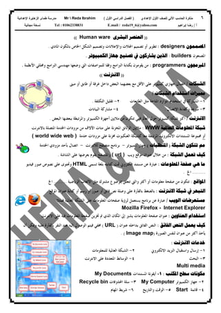 ٦‫ﻟﻠﺼﻑ‬ ‫ﺍﻵﻟﻲ‬ ‫ﺍﻟﺤﺎﺴﺏ‬ ‫ﻤﺫﻜﺭﺓ‬‫ﺍﻷﻭل‬‫ﺍﻹﻋﺩﺍﺩﻱ‬)‫ﺍﻷﻭل‬ ‫ﺍﻟﺩﺭﺍﺴﻲ‬ ‫ﺍﻟﻔﺼل‬(Mr  Reda Ibrahim‫ﺍﻹﻋﺩﺍﺩﻴﺔ‬ ‫ﺍﻟﺯﻫﺎﻴﺭﺓ‬ ‫ﻁﻤﺎﻯ‬ ‫ﻤﺩﺭﺴﺔ‬
‫ﺃ‬/‫ﺇﺒﺭﺍﻫﻴﻡ‬ ‫ﺭﻀﺎ‬E.mail / reda19_6@yahoo.comTel : 01062338831‫ﻤﺠﺎﻨﻴﺔ‬ ‫ﻨﺴﺨﺔ‬
))‫ﺍﻟﺒﺸﺮﻯ‬ ‫ﺍﻟﻌﻨﺼﺮ‬Human ware((
‫ﺍﳌﺼﻤﻤﻮﻥ‬designers:‫ﺍﳌﺎﺩﻱ‬ ‫ﺑﺎﳌﻜﻮﻥ‬ ‫ﺍﳋﺎﺹ‬ ‫ﺍﻟﺸﻜﻞ‬ ‫ﻭﺗﺼﻤﻴﻢ‬ ‫ﻭﺍﻹﻋﻼﻧﺎﺕ‬ ‫ﻼﺕ‬‫ﺍ‬ ‫ﺗﺼﻤﻴﻢ‬ ‫ﺃﻭ‬ ‫ﺗﻄﻮﻳﺮ‬.
‫ﺍﳌﺼﻨﻌﻮﻥ‬builders:‫ﺍﻟﻜﻤﺒﻴﻮﺗﺮ‬ ‫ﺟﻬﺎﺯ‬ ‫ﺗﺼﻨﻴﻊ‬ ‫ﰲ‬ ‫ﻳﺸﺎﺭﻛﻮﻥ‬ ‫ﺍﻟﺬﻳﻦ‬.
‫ﺍﳌﱪﳎﻮﻥ‬programmers:‫ﻳﻘﻮﻣ‬ ‫ﻣﻦ‬‫ﺍﻷﻧﻈﻤﺔ‬ ‫ﻭﳏﻠﻠﻲ‬ ‫ﺍﻟﱪﺍﻣﺞ‬ ‫ﻣﻬﻨﺪﺳﻲ‬ ‫ﻭﺿﻌﻬﺎ‬ ‫ﺍﻟﱵ‬ ‫ﻟﻠﻤﻮﺍﺻﻔﺎﺕ‬ ‫ﻭﻓﻘﺎ‬ ‫ﺍﻟﱪﺍﻣﺞ‬ ‫ﺑﻜﺘﺎﺑﺔ‬ ‫ﻮﻥ‬.
))‫ﺍﻻﻧﱰﻧﺖ‬((
‫ﺍﻟﺸﺒﻜﺎﺕ‬/‫ﻣﺒﲎ‬ ‫ﺃﻭ‬ ‫ﻃﺎﺑﻖ‬ ‫ﺃﻭ‬ ‫ﻏﺮﻓﺔ‬ ‫ﺩﺍﺧﻞ‬ ‫ﺍﻟﺒﻌﺾ‬ ‫ﺑﻌﻀﻬﻤﺎ‬ ‫ﻣﻊ‬ ‫ﺍﻷﻗﻞ‬ ‫ﻋﻠﻰ‬ ‫ﻛﻤﺒﻴﻮﺗﺮ‬ ‫ﺟﻬﺎﺯﻱ‬ ‫ﺍﺗﺼﺎﻝ‬
‫ﺍﻟﺸﺒﻜﺎﺕ‬ ‫ﺍﺳﺘﺨﺪﺍﻡ‬ ‫ﳑﻴﺰﺍﺕ‬/
١-‫ﺍﳌﺸﺎﺭﻛﺔ‬‫ﺍﻟﻄﺎﺑﻌﺎﺕ‬ ‫ﻣﺜﻞ‬ ‫ﺍﳌﺘﺎﺣﺔ‬ ‫ﺍﳌﻮﺍﺭﺩ‬ ‫ﺍﺳﺘﺨﺪﺍﻡ‬ ‫ﰲ‬٢-‫ﺍﻟﺘﻜﻠﻔﺔ‬ ‫ﺗﻘﻠﻴﻞ‬.
٣-‫ﺍﻻﺗﺼﺎﻝ‬ ‫ﻭﻛﻔﺎﺀﺓ‬ ‫ﺳﺮﻋﺔ‬.٤-‫ﺍﻟﺒﻴﺎﻧﺎﺕ‬ ‫ﻣﺸﺎﺭﻛﺔ‬
‫ﺍﻻﻧﱰﻧﺖ‬/‫ﺍﻟﻜﻤﺒﻴﻮﺗﺮ‬ ‫ﺃﺟﻬﺰﺓ‬ ‫ﻣﻼﻳﲔ‬ ‫ﻣﻦ‬ ‫ﺗﺘﻜﻮﻥ‬ ‫ﻓﻬﻲ‬ ‫ﺍﻟﻌﺎﱂ‬ ‫ﺣﻮﻝ‬ ‫ﻛﻤﺒﻴﻮﺗﺮ‬ ‫ﺷﺒﻜﺔ‬ ‫ﺍﻛﱪ‬‫ﺍﻟﺒﻌﺾ‬ ‫ﺑﺒﻌﻀﻬﺎ‬ ‫ﻭﺍﳌﺮﺗﺒﻄﺔ‬.
‫ﺍﻟﻌﺎﳌﻴﺔ‬ ‫ﺍﳌﻌﻠﻮﻣﺎﺕ‬ ‫ﺷﺒﻜﺔ‬WWW:‫ﻣﻼﻳﲔ‬‫ﺍﻟﻮﺛﺎﺋﻖ‬‫ﺑﺎﻻﻧﺘﺮﻧﺖ‬ ‫ﺍﳌﺘﺼﻠﺔ‬ ‫ﺍﳋﺪﻣﺔ‬ ‫ﻣﺰﻭﺩﺍﺕ‬ ‫ﻣﻦ‬ ‫ﺍﻵﻻﻑ‬ ‫ﻣﺌﺎﺕ‬ ‫ﻋﻠﻰ‬ ‫ﺍﳌﺨﺰﻧﺔ‬
‫ﺃﻭ‬‫ﺧﺪﻣﺔ‬ ‫ﻣﺰﻭﺩﺍﺕ‬ ‫ﻋﻠﻰ‬ ‫ﳐﺰﻧﺔ‬ ‫ﺍﻟﻌﻨﻜﺒﻮﺕ‬ ‫ﻛﺸﺒﻜﺔ‬ ‫ﻣﻌﺎ‬ ‫ﺍﳌﺮﺗﺒﻄﺔ‬ ‫ﺍﻻﻟﻜﺘﺮﻭﻧﻴﺔ‬ ‫ﺍﳌﺴﺘﻨﺪﺍﺕ‬ ‫ﳎﻤﻮﻋﺔ‬( world wide web )
‫ﺍﻟﺸﺒﻜﺔ‬ ‫ﺗﺘﻜﻮﻥ‬ ‫ﻣﻢ‬)‫ﺍﳌﺘﻄﻠﺒﺎﺕ‬(‫ﻛﻤﺒﻴﻮﺗ‬ ‫ﺟﻬﺎﺯ‬‫ﺮ‬-‫ﻟﻼﻧﺘﺮﻧﺖ‬ ‫ﻣﺘﺼﻔﺢ‬ ‫ﺑﺮﻧﺎﻣﺞ‬-‫ﺍﺗﺼﺎﻝ‬‫ﺑﺄﺣﺪ‬‫ﻣﺰﻭﺩﻱ‬‫ﺍﳋ‬‫ﺪﻣﺔ‬
‫ﺍﻟﺸﺒﻜﺔ‬ ‫ﺗﻌﻤﻞ‬ ‫ﻛﻴﻒ‬:‫ﻭﻳﺐ‬ ‫ﻣﻮﻗﻊ‬ ‫ﻋﻨﻮﺍﻥ‬ ‫ﺧﻼﻝ‬ ‫ﻣﻦ‬( url )‫ﺍﻟﺸﺎﺷﺔ‬ ‫ﻋﻠﻰ‬ ‫ﺑﻌﺮﺿﻬﺎ‬ ‫ﻳﻘﻮﻡ‬ ‫ﻭﺍﳌﺘﺼﻔﺢ‬.
‫ﻣﺎ‬‫ﻫﻲ‬‫ﺍﳌﻌﻠﻮﻣﺎﺕ‬ ‫ﺻﻔﺤﺔ‬:‫ﻣﺴﺘﻨﺪ‬ ‫ﻋﻦ‬ ‫ﻋﺒﺎﺭﺓ‬‫ﺍﻟﻜﺘﺮﻭﱐ‬‫ﺗﺴﻤﻰ‬ ‫ﺑﻠﻐﺔ‬ ‫ﻛﺘﺎﺑﺘﻪ‬ ‫ﲤﺖ‬HTML‫ﻓﻴﺪﻳﻮ‬ ‫ﺻﻮﺭ‬ ‫ﻧﺼﻮﺹ‬ ‫ﻋﻠﻰ‬ ‫ﻭﲢﺘﻮﻯ‬
.........‫ﺍﱁ‬.
‫ﺍﳌﻮﺍﻗﻊ‬:‫ﻣﻌﻠﻮﻣﺎﺕ‬ ‫ﺻﻔﺤﺔ‬ ‫ﻣﻦ‬ ‫ﺗﺘﻜﻮﻥ‬‫ﺃﻭ‬‫ﺃﻛﺜﺮ‬‫ﻭﺍﻟﱵ‬‫ﺗﺘﻌ‬‫ﻣﺜﻞ‬ ‫ﻣﺸﺘﺮﻙ‬ ‫ﲟﻮﺿﻮﻉ‬ ‫ﻠﻖ‬‫ﺍﻷﻟﻌﺎﺏ‬‫ﺍﻟﺮﻳﺎﺿﻴﺔ‬.........‫ﺍﱁ‬
‫ﺍﻻﻧﱰﻧﺖ‬ ‫ﺷﺒﻜﺔ‬ ‫ﰲ‬ ‫ﺍﻟﺘﺒﺤﺮ‬:‫ﺍﳌﻮﻗﻊ‬ ‫ﻋﻨﻮﺍﻥ‬ ‫ﻛﺘﺎﺑﺔ‬ ‫ﺃﻭ‬ ‫ﺭﺳﻢ‬ ‫ﺃﻭ‬ ‫ﺻﻮﺭ‬ ‫ﺃﻭ‬ ‫ﻓﺎﺋﻖ‬ ‫ﻧﺺ‬ ‫ﻭﺻﻠﺔ‬ ‫ﻋﻠﻰ‬ ‫ﺑﺎﻟﻔﺄﺭﺓ‬ ‫ﺑﺎﻟﻀﻐﻂ‬.
‫ﺍﻟﻮﻳﺐ‬ ‫ﻣﺴﺘﻌﺮﺿﺎﺕ‬/‫ﻓﻤﺜﻼ‬ ‫ﺍﻟﻌﺎﳌﻴﺔ‬ ‫ﺍﻟﺸﺒﻜﺔ‬ ‫ﻋﻠﻰ‬ ‫ﺍﳌﻌﻠﻮﻣﺎﺕ‬ ‫ﺻﻔﺤﺎﺕ‬ ‫ﻟﺮﺅﻳﺔ‬ ‫ﻳﺴﺘﻌﻤﻞ‬ ‫ﺑﺮﻧﺎﻣﺞ‬ ‫ﻋﻦ‬ ‫ﻋﺒﺎﺭﺓ‬
Internet ExplorerMozilla Firefox -
‫ﺍﻟﻌﻨﺎﻭﻳﻦ‬ ‫ﺍﺳﺘﺨﺪﺍﻡ‬:‫ﻳﺸﲑ‬ ‫ﺍﳌﻌﻠﻮﻣﺎﺕ‬ ‫ﺻﻔﺤﺔ‬ ‫ﻋﻨﻮﺍﻥ‬‫ﺇﱃ‬‫ﺍﳌﻜﺎﻥ‬‫ﺍﻟﺬﻱ‬‫ﺍﻻﻧﺘﺮﻧﺖ‬ ‫ﻋﻠﻰ‬ ‫ﻓﻴﻪ‬ ‫ﺍﳌﻌﻠﻮﻣﺎﺕ‬ ‫ﺻﻔﺤﺔ‬ ‫ﲣﺰﻳﻦ‬ ‫ﰎ‬
‫ﺍﻟﻔﺎﺋﻖ‬ ‫ﺍﻟﻨﺺ‬ ‫ﻳﻌﻤﻞ‬ ‫ﻛﻴﻒ‬:‫ﻋﻨﻮﺍﻥ‬ ‫ﺑﺪﺍﺧﻠﻪ‬ ‫ﺍﻟﻔﺎﺋﻖ‬ ‫ﺍﻟﻨﺺ‬)URL(‫ﳐﻔﻲ‬‫ﺍﻟﻮﺻﻮﻝ‬ ‫ﻓﻴﺘﻢ‬‫ﺇﻟﻴﻪ‬‫ﻭﳝﻜﻦ‬ ‫ﻋﻠﻴﻪ‬ ‫ﺑﺎﻟﻔﺄﺭﺓ‬ ‫ﺍﻟﻨﻘﺮ‬ ‫ﻋﻨﺪ‬‫ﺃﻥ‬
‫ﻳﺄﺧﺬ‬‫ﺃﻛﺜﺮ‬‫ﻋﻨﻮﺍ‬ ‫ﻣﻦ‬‫ﺍﻟﺼﻮﺭﺓ‬ ‫ﻟﻨﻔﺲ‬ ‫ﻥ‬)Image map. (
‫ﺍﻻﻧﱰﻧﺖ‬ ‫ﺧﺪﻣﺎﺕ‬:
١-‫ﺇﺭﺳﺎﻝ‬‫ﻭﺍﺳﺘﻘﺒﺎﻝ‬‫ﺍﻟﱪﻳﺪ‬‫ﺍﻻﻟﻜﺘﺮﻭﱐ‬٢-‫ﻟﻠﻤﻌﻠﻮﻣﺎﺕ‬ ‫ﺍﻟﻌﺎﳌﻴﺔ‬ ‫ﺍﻟﺸﺒﻜﺔ‬
٣-‫ﺍﻟﺒﺤﺚ‬٤-‫ﺍﻻﻧﺘﺮﻧﺖ‬ ‫ﻋﻠﻰ‬ ‫ﺍﳌﺘﻌﺪﺩﺓ‬ ‫ﺍﻟﻮﺳﺎﺋﻂ‬
Multi media
‫ﻣﻜﻮﻧﺎﺕ‬‫ﺍﳌﻜﺘﺐ‬ ‫ﺳﻄﺢ‬:١-‫ﺍﳌﺴﺘﻨﺪﺍﺕ‬ ‫ﺃﻳﻘﻮﻧﺔ‬My Documents
٢-‫ﺍﻟﻜﻤﺒﻴﻮﺗﺮ‬ ‫ﺟﻬﺎﺯ‬My Computer٣-‫ﺍﶈﺬﻭﻓﺎﺕ‬ ‫ﺳﻠﺔ‬Recycle bin
٤-‫ﻗﺎﺋﻤﺔ‬Start٥-‫ﻭﺍﻟﺘﺎﺭﻳﺦ‬ ‫ﺍﻟﻮﻗﺖ‬٦-‫ﺍﳌﻬﺎﻡ‬ ‫ﺷﺮﻳﻂ‬
 