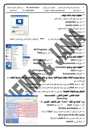 ٧‫ﻟﻠﺼﻑ‬ ‫ﺍﻵﻟﻲ‬ ‫ﺍﻟﺤﺎﺴﺏ‬ ‫ﻤﺫﻜﺭﺓ‬‫ﺍﻷﻭل‬‫ﺍﻹﻋﺩﺍﺩﻱ‬)‫ﺍﻷﻭل‬ ‫ﺍﻟﺩﺭﺍﺴﻲ‬ ‫ﺍﻟﻔﺼل‬(Mr  Reda Ibrahim‫ﺍﻹﻋﺩﺍﺩﻴﺔ‬ ‫ﺍﻟﺯﻫﺎﻴﺭﺓ‬ ‫ﻁﻤﺎﻯ‬ ‫ﻤﺩﺭﺴﺔ‬
‫ﺃ‬/‫ﺇﺒﺭﺍﻫﻴﻡ‬ ‫ﺭﻀﺎ‬E.mail / reda19_6@yahoo.comTel : 01062338831‫ﻤﺠﺎﻨﻴﺔ‬ ‫ﻨﺴﺨﺔ‬
**‫ﺧﻄﻮﺍﺕ‬‫ﺇﻋﺪﺍﺩ‬‫ﺗﻮﻗﻒ‬ ‫ﺷﺎﺷﺔ‬:
١-‫ﺍﻟﻔﺄﺭﺓ‬ ‫ﺯﺭ‬ ‫ﻭﻧﻀﻐﻂ‬ ‫ﺍﳌﻜﺘﺐ‬ ‫ﺳﻄﺢ‬ ‫ﻋﻠﻰ‬ ‫ﻧﺎﺗﻰ‬‫ﺍﻷﳝﻦ‬
٢-‫ﳔ‬‫ﻣﻨﻬﺎ‬ ‫ﺘﺎﺭ‬properties
٣-‫ﳔﺘﺎﺭ‬screen saver
٤-‫ﺍﳌﻄﻠﻮﺑﺔ‬ ‫ﺍﻟﺸﺎﺷﺔ‬ ‫ﻭﳔﺘﺎﺭ‬ ‫ﺍﻷﺳﻮﺩ‬ ‫ﺍﻟﺴﻬﻢ‬ ‫ﻧﻨﻘﺮ‬
٥-‫ﻋﻠﻰ‬ ‫ﻧﻀﻐﻂ‬apply
‫ﺍﻟﻨﺎﻓﺬﺓ‬ ‫ﲢﺠﻴﻢ‬ ‫ﺧﻄﻮﺍﺕ‬:
‫ﺍﱃ‬ ‫ﺍﳌﺆﺷﺮ‬ ‫ﻳﺘﻐﲑ‬ ‫ﺣﱴ‬ ‫ﺍﻟﻨﺎﻓﺬﺓ‬ ‫ﺣﺪﻭﺩ‬ ‫ﻣﻦ‬ ‫ﺣﺪ‬ ‫ﺍﱃ‬ ‫ﺍﻟﻔﺄﺭﺓ‬ ‫ﻣﺆﺷﺮ‬ ‫ﻭﺟﻪ‬‫ﺑﺎﻟﻀﻐﻂ‬ ‫ﺍﻻﺳﺘﻤﺮﺍﺭ‬ ‫ﻣﻊ‬ ‫ﺍﻷﻳﺴﺮ‬ ‫ﺍﻟﻔﺄﺭﺓ‬ ‫ﺯﺭ‬ ‫ﻧﻀﻐﻂ‬ ‫ﰒ‬
‫ﰲ‬ ‫ﻭﻧﺴﺤﺐ‬‫ﺍﲡﺎﻩ‬ ‫ﺍﻯ‬.
**‫ﺧﻄﻮﺍﺕ‬‫ﺑﺮﻧﺎﻣﺞ‬ ‫ﻓﺘﺢ‬Paint:
١-‫ﻗﺎﺋﻤﺔ‬ ‫ﺍﻓﺘﺢ‬start٢-‫ﺍﺧﺘﺮ‬All Programs
٣-‫ﻗﺎﺋﻤﺔ‬ ‫ﺍﻓﺘﺢ‬Accessories٤-‫ﺑﺮﻧﺎﻣﺞ‬ ‫ﺍﺧﺘﺮ‬Paint
**‫ﻓﺘﺢ‬ ‫ﺧﻄﻮﺍﺕ‬‫ﺑﺮﻧﺎﻣﺞ‬Notepad:
١-‫ﻗﺎﺋﻤﺔ‬ ‫ﺍﻓﺘﺢ‬start٢-‫ﺍﺧﺘﺮ‬All Programs
٣-‫ﻗﺎﺋﻤﺔ‬ ‫ﺍﻓﺘﺢ‬Accessories٤-‫ﺑﺮﻧﺎﻣﺞ‬ ‫ﺍﺧﺘﺮ‬Notepad
**‫ﻓﺘﺢ‬ ‫ﺧﻄﻮﺍﺕ‬‫ﺑﺮﻧﺎﻣﺞ‬Calculator‫؟‬
١-‫ﻗﺎﺋﻤﺔ‬ ‫ﺍﻓﺘﺢ‬start٢-‫ﺍﺧﺘﺮ‬All Programs
٣-‫ﻗﺎﺋﻤﺔ‬ ‫ﺍﻓﺘﺢ‬Accessories٤-‫ﺑﺮﻧﺎﻣﺞ‬ ‫ﺍﺧﺘﺮ‬Calculator
‫ﺱ‬‫ﺗﺮ‬ ‫ﻧﻮﺍﻓﺬ‬ ‫ﺍﻟﺜﻼﺙ‬ ‫ﺑﱰﺗﻴﺐ‬ ‫ﻗﻢ‬‫ﺗ‬‫ﺃﻓﻘ‬ ‫ﻴﺒﺎ‬
ً
‫ﻴﺎ‬،‫ﺭﺍﺳﻴﺎ‬
ً
،‫ﻣﺘﺘﺎﱄ‬ ‫ﺷﻜﻞ‬ ‫ﰲ‬‫ﺃﻭ‬‫ﺳﻠﺴﻠﺔ‬‫ﺍﳌﻬﺎﻡ‬ ‫ﺷﺮﻳﻂ‬ ‫ﺧﻼﻝ‬ ‫ﻣﻦ‬‫؟‬‫ﺑﻌﺪ‬
‫ﺑﺮﺍﻣﺞ‬ ‫ﺍﻟﺜﻼﺙ‬ ‫ﻓﺘﺢ‬
*‫ﺃﻓﻘﻴﺎ‬:‫ﺍﺿﻐﻂ‬ ‫ﰒ‬click‫ﻣﻨﻬﺎ‬ ‫ﺍﺧﺘﺎﺭ‬ ‫ﳐﺘﺼﺮﺓ‬ ‫ﻗﺎﺋﻤﺔ‬ ‫ﻳﻈﻬﺮ‬ ‫ﺍﳌﻬﺎﻡ‬ ‫ﺷﺮﻳﻂ‬ ‫ﻋﻠﻰ‬ ‫ﳝﲔ‬Horizontally
*‫ﺭﺃﺳﻴﺎ‬:‫ﺍﺿﻐﻂ‬ ‫ﰒ‬click‫ﻣﻨﻬﺎ‬ ‫ﺍﺧﺘﺎﺭ‬ ‫ﳐﺘﺼﺮﺓ‬ ‫ﻗﺎﺋﻤﺔ‬ ‫ﻳﻈﻬﺮ‬ ‫ﺍﳌﻬﺎﻡ‬ ‫ﺷﺮﻳﻂ‬ ‫ﻋﻠﻰ‬ ‫ﳝﲔ‬Vertically
‫ﺍﻟﺘﻨﻘ‬‫ﺍﳌﻔﺘﻮﺣﺔ‬ ‫ﺍﻟﻨﻮﺍﻓﺬ‬ ‫ﺑﲔ‬ ‫ﻞ‬:‫ﺍﳌﻬﺎﻡ‬ ‫ﺷﺮﻳﻂ‬ ‫ﻣﻦ‬ ‫ﻋﻠﻴﻬﺎ‬ ‫ﻧﻨﻘﺮ‬ ‫ﺃﻭ‬ ‫ﺍﻟﻨﺎﻓﺬﺓ‬ ‫ﺑﺪﺍﺧﻞ‬ ‫ﻣﻜﺎﻥ‬ ‫ﺍﻯ‬ ‫ﻋﻠﻰ‬ ‫ﺍﻟﻨﻘﺮ‬.
‫ﺍﻟﺒﺎﺏ‬‫ﺍﻟﺜﺎﻧﻲ‬)‫ﺍﻟﻔﺼﻞ‬‫ﺍﻟﺜﺎﻧﻲ‬(‫ﺍﻟﺒﺤـــــــــﺚ‬
Searching
‫ﺱ‬١:‫ﺍﳌﻠﻒ‬ ‫ﻋﻦ‬ ‫ﺍﲝﺚ‬"Calac"‫ﺍﳌﺸﻐﻞ‬ ‫ﻋﻠﻰ‬)‫ﺍﻟﻘﺮﺹ‬(: C
‫ﺍﳊﻞ‬١-‫ﻗﺎﺋﻤﺔ‬ ‫ﺍﻓﺘﺢ‬start٢-‫ﻣﻨﻬﺎ‬ ‫ﺍﺧﺘﺮ‬search
٣-‫ﺍﺧﺘﺮ‬All files and folders
٤-‫ﺍﳌﻠﻒ‬ ‫ﺍﺳﻢ‬ ‫ﺍﻛﺘﺐ‬‫ﺃﻭ‬‫ﻭﻫﻮ‬ ‫ﻋﻦ‬ ‫ﺍﻟﺒﺤﺚ‬ ‫ﺍﳌﺮﺍﺩ‬ ‫ﻠﺪ‬‫ﺍ‬Clac""‫ﰲ‬‫ﺧﺎﻧﺔ‬
nameِAll or part of the file
٥-‫ﺧﺎﻧﺔ‬ ‫ﻣﻦ‬ ‫ﺍﻟﺒﺤﺚ‬ ‫ﻣﻜﺎﻥ‬ ‫ﺍﺧﺘﺮ‬Look in)‫ﺍﳌﺸﻐﻞ‬C(
٦-‫ﺯﺭ‬ ‫ﻋﻠﻰ‬ ‫ﺿﻐﻂ‬search
 