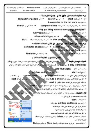 ٨‫ﻟﻠﺼﻑ‬ ‫ﺍﻵﻟﻲ‬ ‫ﺍﻟﺤﺎﺴﺏ‬ ‫ﻤﺫﻜﺭﺓ‬‫ﺍﻷﻭل‬‫ﺍﻹﻋﺩﺍﺩﻱ‬)‫ﺍﻷﻭل‬ ‫ﺍﻟﺩﺭﺍﺴﻲ‬ ‫ﺍﻟﻔﺼل‬(Mr  Reda Ibrahim‫ﺍﻹﻋﺩﺍﺩﻴﺔ‬ ‫ﺍﻟﺯﻫﺎﻴﺭﺓ‬ ‫ﻁﻤﺎﻯ‬ ‫ﻤﺩﺭﺴﺔ‬
‫ﺃ‬/‫ﺇﺒﺭﺍﻫﻴﻡ‬ ‫ﺭﻀﺎ‬E.mail / reda19_6@yahoo.comTel : 01062338831‫ﻤﺠﺎﻨﻴﺔ‬ ‫ﻨﺴﺨﺔ‬
‫ﺱ‬٢:‫ﻋﻦ‬ ‫ﺍﻟﺒﺤﺚ‬ ‫ﺧﻄﻮﺍﺕ‬)‫ﻣﻜﻮﻥ‬‫ﻣﺎﺩﻱ‬(‫ﺷﺒﻜﺔ‬ ‫ﺩﺍﺧﻞ‬ ‫ﺟﻬﺎﺯ‬‫؟‬
‫ﺍﳊﻞ‬١-‫ﻗﺎﺋﻤﺔ‬ ‫ﺍﻓﺘﺢ‬start٢-‫ﻣﻨﻬﺎ‬ ‫ﺍﺧﺘﺮ‬search٣-‫ﺍﺧﺘﺮ‬computer or people
٤-‫ﻣﻨﻬﺎ‬ ‫ﺍﺧﺘﺮ‬A computer on the net work
٥-‫ﻋﻨﻪ‬ ‫ﺍﻟﺒﺤﺚ‬ ‫ﺍﳌﺮﺍﺩ‬ ‫ﺍﳉﻬﺎﺯ‬ ‫ﺍﺳﻢ‬ ‫ﺍﻛﺘﺐ‬‫ﰲ‬‫ﺧﺎﻧﺔ‬computer name٦-‫ﺯﺭ‬ ‫ﻋﻠﻰ‬ ‫ﺿﻐﻂ‬search
**‫ﺧﻄﻮﺍﺕ‬‫ﺑﺮﻧﺎﻣﺞ‬ ‫ﻓﺘﺢ‬address book‫ﺍﺳﻢ‬ ‫ﻭﺇﺿﺎﻓﺔ‬‫ﺟﻨﺎ‬‫؟‬
١-‫ﻗﺎﺋﻤﺔ‬ ‫ﺍﻓﺘﺢ‬start٢-‫ﺍﺧﺘﺮ‬All Programs
٣-‫ﻗﺎﺋﻤﺔ‬ ‫ﺍﻓﺘﺢ‬Accessories٤-‫ﺑﺮﻧﺎﻣﺞ‬ ‫ﺍﺧﺘﺮ‬address book
٥‫ﻗﺎﺋﻤﺔ‬ ‫ﻧﻔﺘﺢ‬file٦-‫ﳔﺘﺎﺭ‬new contact٧-‫ﺍﺳﻢ‬ ‫ﺍﻛﺘﺐ‬‫ﺟﻨﺎ‬‫ﻭ‬‫ﺍﻟﺒﺎﻗﻴﺔ‬ ‫ﺍﻟﺒﻴﺎﻧﺎﺕ‬٨-ok
‫ﺱ‬٣:‫ﺷﺨﺺ‬ ‫ﻋﻦ‬ ‫ﺍﲝﺚ‬‫ﺃﲰﺔ‬)‫ﺇﺑﺮﺍﻫﻴﻢ‬(‫ﺧﻼﻝ‬ ‫ﻣﻦ‬address book‫؟‬
-‫ﻗﺎﺋﻤﺔ‬ ‫ﺍﻓﺘﺢ‬start٢-‫ﻣﻨﻬﺎ‬ ‫ﺍﺧﺘﺮ‬search٣-‫ﺍﺧﺘﺮ‬computer or people
٤-‫ﺍﺧﺘﺮ‬People in your Address Book
٥-‫ﻧﻜﺘﺐ‬‫ﰲ‬‫ﺧﺎﻧﺔ‬Name‫ﺍﻻﺳﻢ‬)‫ﺇﺑﺮﺍﻫﻴﻢ‬(٦-‫ﻋﻠﻰ‬ ‫ﻧﻀﻐﻂ‬ ‫ﰒ‬Find now
‫ﺍﳋﺎﻣﺲ‬ ‫ﺍﻟﻔﺼﻞ‬))‫ﺍﻟ‬‫ﻄ‬‫ﺎﺑﻌﺔ‬printer((
‫ﻃﺎﺑﻌﺔ‬ ‫ﺗﻮﺻﻴﻞ‬ ‫ﺧﻄﻮﺍﺕ‬:‫ﻣﻔﻬﻮﻡ‬ ‫ﺧﻼﻝ‬ ‫ﻣﻦ‬ ‫ﺗﻠﻘﺎﺋﻴﺎ‬ ‫ﻋﻠﻴﻬﺎ‬ ‫ﺑﺎﻟﺘﻌﺮﻑ‬ ‫ﺍﻟﺘﺸﻐﻴﻞ‬ ‫ﻧﻈﺎﻡ‬ ‫ﻓﻴﻘﻮﻡ‬ ‫ﺍﳉﻬﺎﺯ‬ ‫ﻋﻠﻰ‬ ‫ﺍﻟﻄﺎﺑﻌﺔ‬ ‫ﺑﺘﻮﺻﻴﻞ‬ ‫ﻧﻘﻮﻡ‬plug
& play technology‫ﺇﻧﺰﺍﻝ‬ ‫ﻣﻦ‬ ‫ﻻﺑﺪ‬ ‫ﻟﺬﻟﻚ‬ ‫ﺍﳉﺪﻳﺪ‬ ‫ﺍﳌﺎﺩﻱ‬ ‫ﺍﳌﻜﻮﻥ‬ ‫ﻋﻠﻰ‬ ‫ﺍﻟﺘﻌﺮﻑ‬ ‫ﺍﻟﺘﺸﻐﻴﻞ‬ ‫ﻧﻈﺎﻡ‬ ‫ﻳﺴﺘﻄﻴﻊ‬ ‫ﻻ‬ ‫ﺍﻷﺣﻴﺎﻥ‬ ‫ﺑﻌﺾ‬ ‫ﻭﰱ‬
‫ﻟﺬﻟﻚ‬ ‫ﻣﻨﺎﺳﺐ‬ ‫ﺑﺮﻧﺎﻣﺞ‬‫ﻃﺎﺑﻌﺔ‬ ‫ﺇﺿﺎﻓﺔ‬ ‫ﺧﻄﻮﺍﺕ‬:
١-‫ﻗﺎﺋﻤﺔ‬ ‫ﺍﻓﺘﺢ‬start٢-‫ﻣﻨﻬﺎ‬ ‫ﺍﺧﺘﺮ‬printers and faxes
‫ﺃﻭ‬‫ﻭﻫﻰ‬ ‫ﺍﺧﺮﻯ‬ ‫ﻃﺮﻳﻘﺔ‬‫ﻛﺎﻷﰐ‬:-start control panel printers and faxes )(
٣-‫ﺍﻟﻔﺄﺭﺓ‬ ‫ﺑﺰﺭ‬ ‫ﺍﻧﻘﺮ‬‫ﺍﻷﻳﺴﺮ‬‫ﻋﻠﻰ‬ ‫ﻣﺮﺗﲔ‬Add a printer‫ﺇﺿﺎﻓﺔ‬‫ﻃ‬‫ﺎﺑﻌﺔ‬٤-‫ﻣﺮﺑﻊ‬ ‫ﻳﻈﻬﺮ‬‫ﺣﻮﺍﺭﻱ‬‫ﺍﻧﻘﺮ‬ ‫ﺑﻚ‬ ‫ﻳﺮﺣﺐ‬next
٥-‫ﻣﺮﺑﻊ‬ ‫ﻳﻈﻬﺮ‬‫ﺣﻮﺍﺭﻱ‬‫ﺑﺎﳉﻬﺎﺯ‬ ‫ﻣﺘﺼﻠﺔ‬ ‫ﺍﻟﻄﺎﺑﻌﺔ‬ ‫ﻫﻞ‬‫ﰒ‬next
٦-‫ﻣﺮﺑﻊ‬ ‫ﻳﻈﻬﺮ‬‫ﺣﻮﺍﺭﻱ‬‫ﻋﻦ‬ ‫ﻳﺴﺄﻝ‬‫ﻣﻨﻔﺬ‬ ‫ﺗﻮﺻﻴﻞ‬‫ﻛﺎﺑﻞ‬ ‫ﺑﺔ‬ ‫ﻣﺘﺼﻞ‬‫ﺍﻟﻄﺎﺑﻌﺔ‬‫ﰲ‬‫ﰒ‬ ‫ﺍﻟﻜﻤﺒﻴﻮﺗﺮ‬next
٧-‫ﺍﻹﺿﺎﻓﺔ‬ ‫ﻋﻤﻠﻴﺔ‬ ‫ﺗﺘﻢ‬ ‫ﺣﱴ‬‫ﺍﻟﻄﺎﺑﻌﺔ‬ ‫ﻋﻦ‬ ‫ﺍﻟﺒﻴﺎﻧﺎﺕ‬ ‫ﻛﻞ‬ ‫ﻓﻴﻬﺎ‬ ‫ﻧﺎﻓﺬﺓ‬ ‫ﻳﻈﻬﺮ‬‫ﺍﻟ‬‫ﱵ‬‫ﰎ‬‫ﺇﺿﺎﻓﺘﻬﺎ‬‫ﺯﺭ‬ ‫ﻓﺎﻧﻘﺮ‬finish.
‫ﺇﺩﺍﺭﺓ‬‫ﺍﻟﻄﺎﺑﻌﺔ‬:‫ﻳﺴﺘﺨﺪﻡ‬‫ﰲ‬‫ﺇﻟﻐﺎﺀ‬‫ﺃﻣﺮ‬‫ﺍﻟﻄﺒﺎﻋﺔ‬‫ﰲ‬‫ﻣﺆﻗﺘﺎ‬ ‫ﺍﺳﺘﻌﻤﺎﳍﺎ‬ ‫ﻭﳝﻜﻦ‬ ‫ﻭﻗﺖ‬ ‫ﺍﻯ‬‫ﺃﻭ‬‫ﻋﻨﺪ‬‫ﺇﻏﻼﻕ‬‫ﺍﳉﻬﺎﺯ‬‫ﻭﺃﻳﻀﺎ‬‫ﺍﳌﻠﻒ‬ ‫ﺣﺬﻑ‬ ‫ﳝﻜﻦ‬
‫ﺍﻟﺬﻱ‬‫ﺗﺮﻳﺪ‬‫ﺇﻟﻐﺎﺀ‬‫ﻃﺮﻳﻖ‬ ‫ﻋﻦ‬ ‫ﻃﺒﺎﻋﺘﻪ‬‫ﺍﻷﰐ‬:-
١-‫ﻗﺎﺋﻤﺔ‬ ‫ﺍﻓﺘﺢ‬start
٢-‫ﻣﻨﻬﺎ‬ ‫ﺍﺧﺘﺮ‬printers and faxes‫ﻧﺎﻓﺬﺓ‬ ‫ﺗﻈﻬﺮ‬
٣-‫ﻧﺎﻓﺬﺓ‬ ‫ﺗﻈﻬﺮ‬ ‫ﺍﻟﻄﺎﺑﻌﺔ‬ ‫ﺭﻣﺰ‬ ‫ﻋﻠﻰ‬ ‫ﻣﺮﺗﲔ‬ ‫ﺍﻧﻘﺮ‬‫ﺇﺩﺍﺭﺓ‬‫ﺍﻟﻄﺎﺑﻌﺔ‬
٤-‫ﺍﳌﻠﻔﺎﺕ‬ ‫ﺗﻼﺣﻆ‬ ‫ﺳﻮﻑ‬‫ﺍﻟﱵ‬‫ﺩﺍﺧﻠﻬﺎ‬ ‫ﻃﺒﺎﻋﺘﻬﺎ‬ ‫ﻳﺘﻢ‬ ‫ﱂ‬
٥-‫ﺍﻟﻔﺄﺭﺓ‬ ‫ﺑﺰﺭ‬ ‫ﺍﻧﻘﺮ‬‫ﺍﻷﳝﻦ‬‫ﺍﳌﻠﻒ‬ ‫ﻋﻠﻰ‬‫ﺍﻟﺬﻱ‬‫ﺗﺮﻳﺪ‬‫ﺇﻟﻐﺎﺀ‬‫ﻃﺒﺎﻋﺘﻪ‬
٦-‫ﻓﺎﺧﺘﺮ‬ ‫ﳐﺘﺼﺮﺓ‬ ‫ﻗﺎﺋﻤﺔ‬ ‫ﺗﻈﻬﺮ‬‫ﻣﻨﻬﺎ‬‫ﺃﻣﺮ‬delete‫ﺣﺬﻑ‬ ‫ﺗﺮﻳﺪ‬ ‫ﻫﻞ‬ ‫ﺗﺄﻛﻴﺪ‬ ‫ﺭﺳﺎﻟﺔ‬ ‫ﻳﺼﺪﺭ‬
‫ﻧﻌﻢ‬ ‫ﺍﺿﻐﻂ‬ ‫؟‬ ‫ﺍﳌﻠﻒ‬
١-‫ﻣﺴﺘﻨﺪ‬ ‫ﺣﺬﻑ‬:‫ﻭﺍﻟﻀﻐﻂ‬ ‫ﺍﳌﻠﻒ‬ ‫ﺍﺳﻢ‬ ‫ﲢﺪﻳﺪ‬ ‫ﻃﺮﻳﻖ‬ ‫ﻋﻦ‬Click‫ﻭﳔﺘﺎﺭ‬ ‫ﳝﲔ‬Delete
 